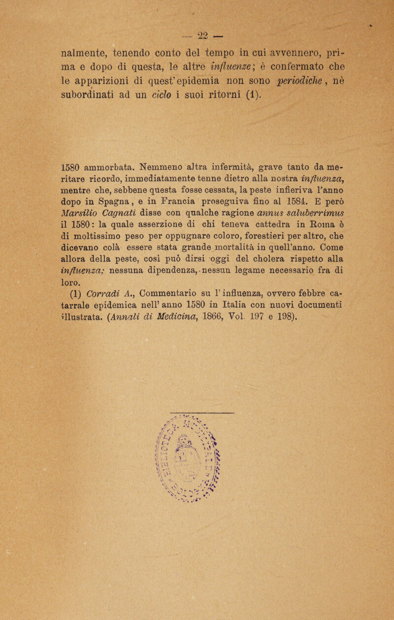 nalmente, tenendo conto del tempo in cui avvennero, pri¬ ma e dopo di questa, le altre influenze; è confermato che le apparizioni di quest’epidemia non sono periodiche, nè subordinati ad un ciclo i suoi ritorni (1) 1580 ammorbata. Nemmeno altra infermità, grave tanto da me¬ ritare ricordo, immediatamente tenne dietro alla nostra influenza, mentre che, sebbene questa fosse cessata, la peste infieriva l'anno dopo in Spagna, e in Francia proseguiva fino al 1584. E però Marsilio Cagnatì disse con qualche ragione annus sdluberrimus il 1580 : la quale asserzione di chi teneva cattedra in Roma è di moltissimo peso per oppugnare coloro, forestieri per altro, che dicevano colà essere stata grande mortalità in quell’anno. Come allora della peste, così può dirsi oggi del cholera rispetto alla influenza; nessuna dipendenza,, nessun legame necessario fra di loro. (1) Corradi A., Commentario su l’influenza, ovvero febbre ca¬ tarrale epidemica nell’ anno 1580 in Italia con nuovi documenti illustrata. (Annali di Medicina, 1866, Voi. 197 e 198).