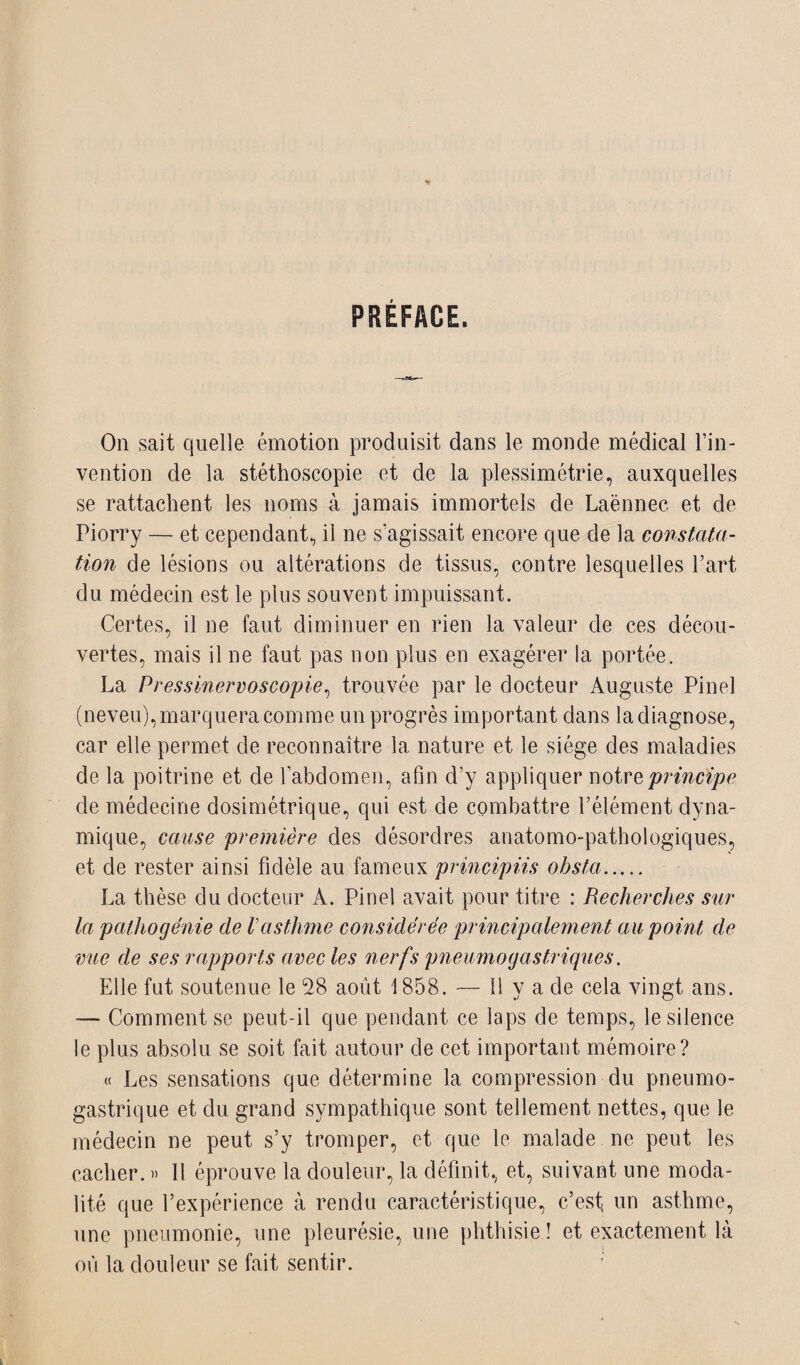 PREFACE. On sait quelle émotion produisit dans le monde médical l’in¬ vention de la stéthoscopie et de la plessimétrie, auxquelles se rattachent les noms à jamais immortels de Laënnec et de Piorry — et cependant., il ne s’agissait encore que de la constata¬ tion de lésions ou altérations de tissus, contre lesquelles l’art du médecin est le plus souvent impuissant. Certes, il ne faut diminuer en rien la valeur de ces décou¬ vertes, mais il ne faut pas non plus en exagérer la portée. La Pressinervoscopie, trouvée par le docteur Auguste Pinel (neveu), marquera comme un progrès important dans ladiagnose, car elle permet de reconnaître la nature et le siège des maladies de la poitrine et de l’abdomen, afin d’y appliquer notre principe de médecine dosimétrique, qui est de combattre l’élément dyna¬ mique, cause première des désordres anatomo-pathologiques, et de rester ainsi fidèle au fameux principiis obsta. La thèse du docteur A. Pinel avait pour titre : Recherches sur la pathogénie de Vasthme considérée principalement au point de vue de ses rapports avec les nerfs pneumogastriques. Elle fut soutenue le 28 août 1858. — 11 y a de cela vingt ans. — Comment se peut-il que pendant ce laps de temps, le silence le plus absolu se soit fait autour de cet important mémoire? « Les sensations que détermine la compression du pneumo¬ gastrique et du grand sympathique sont tellement nettes, que le médecin ne peut s’y tromper, et que le malade ne peut les cacher. » Il éprouve la douleur, la définit, et, suivant une moda¬ lité que l’expérience à rendu caractéristique, c’est, un asthme, une pneumonie, une pleurésie, une phthisie! et exactement là où la douleur se fait sentir.