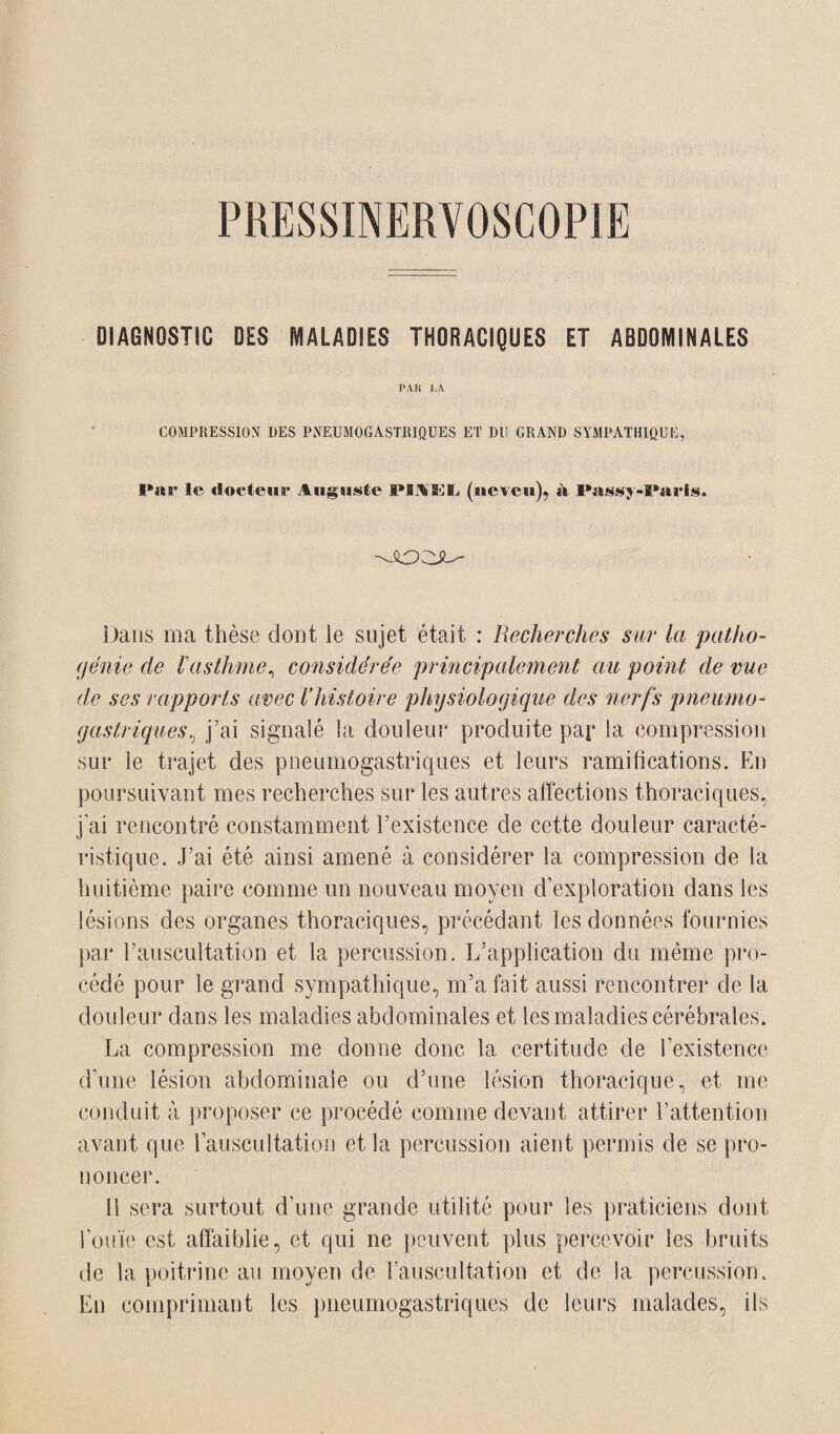 DIAGNOSTIC DES MALADIES THORACIQUES ET ABDOMINALES PAH LA COMPRESSION DES PNEUMOGASTRIQUES ET DU GRAND SYMPATHIQUE, Par le docteur Auguste Pl^EL (neveu), à Passj-Paris. Dans ma thèse dont le sujet était : Recherches sur la patho- génie de l'asthme, considérée principalement au point, de vue de ses rapports avec Vhistoire physiologique des nerfs pneumo¬ gastriques, j’ai signalé la douleur produite pay la compression sur le trajet des pneumogastriques et leurs ramifications. En poursuivant mes recherches sur les autres affections thoraciques, j’ai rencontré constamment l’existence de cette douleur caracté¬ ristique. J’ai été ainsi amené à considérer la compression de la huitième paire comme un nouveau moyen d’exploration dans les lésions des organes thoraciques, précédant les données fournies par l’auscultation et la percussion. L’application du même pro¬ cédé pour le grand sympathique, m’a fait aussi rencontrer de la douleur dans les maladies abdominales et les maladies cérébrales. La compression me donne donc la certitude de l’existence d’une lésion abdominale ou d’une lésion thoracique, et me conduit à proposer ce procédé comme devant attirer l’attention avant que l’auscultation et la percussion aient permis de se pro¬ noncer. 11 sera surtout d’une grande utilité pour les praticiens dont l’ouïe est affaiblie, et qui ne peuvent plus percevoir les bruits de la poitrine au moyen de l’auscultation et de la percussion. En comprimant les pneumogastriques de leurs malades, ils