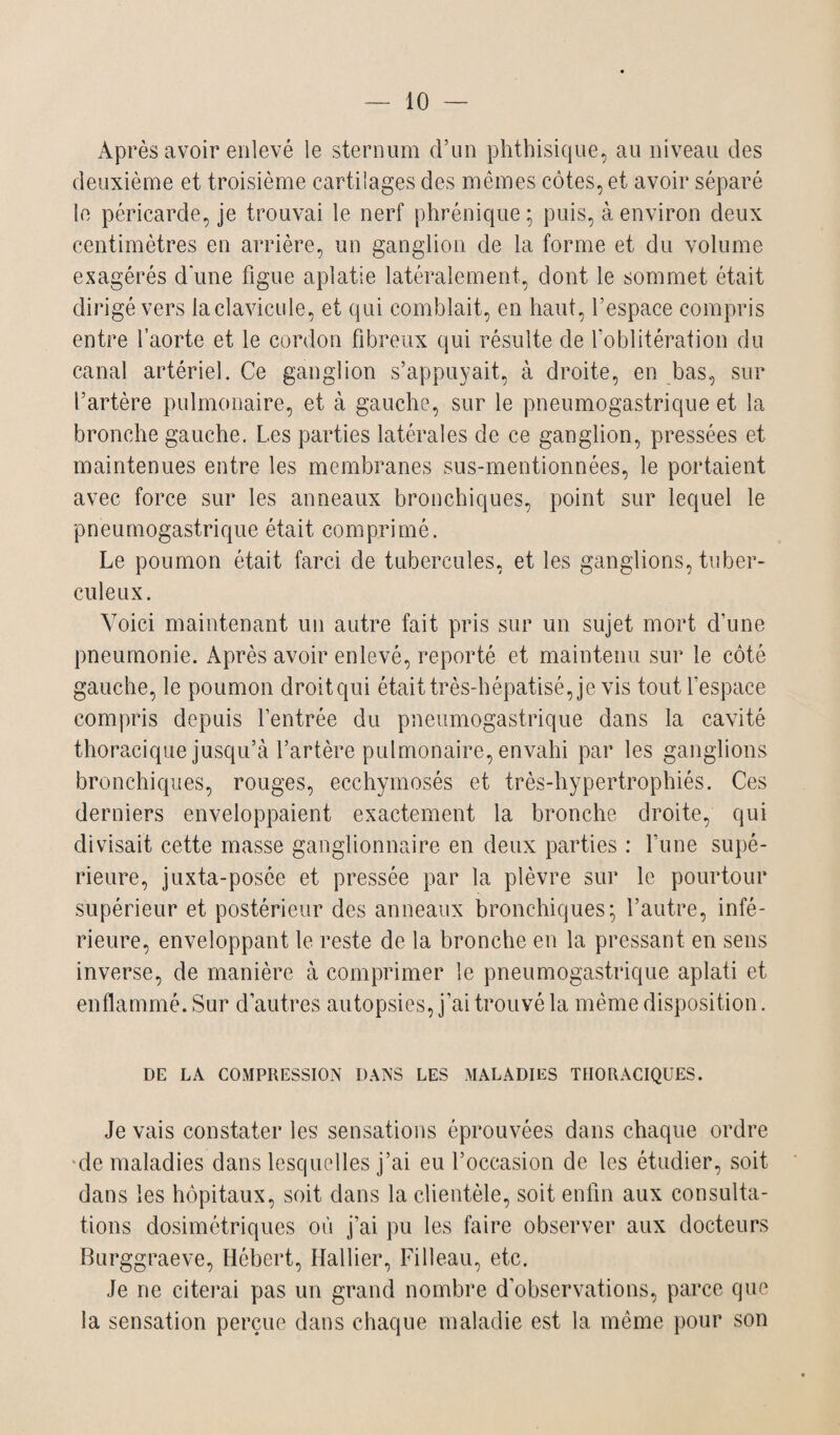 Après avoir enlevé le sternum d’un phthisique, au niveau des deuxième et troisième cartilages des mêmes côtes, et avoir séparé le péricarde, je trouvai le nerf phrénique ; puis, à environ deux centimètres en arrière, un ganglion de la forme et du volume exagérés d'une figue aplatie latéralement, dont le sommet était dirigé vers la clavicule, et qui comblait, en haut, l’espace compris entre l’aorte et le cordon fibreux qui résulte de l’oblitération du canal artériel. Ce ganglion s’appuyait, à droite, en bas, sur l’artère pulmonaire, et à gauche, sur le pneumogastrique et la bronche gauche. Les parties latérales de ce ganglion, pressées et maintenues entre les membranes sus-mentionnées, le portaient avec force sur les anneaux bronchiques, point sur lequel le pneumogastrique était comprimé. Le poumon était farci de tubercules, et les ganglions, tuber¬ culeux. Voici maintenant un autre fait pris sur un sujet mort cfune pneumonie. Après avoir enlevé, reporté et maintenu sur le côté gauche, le poumon droitqui était très-hépatisé, je vis tout l’espace compris depuis l’entrée du pneumogastrique dans la cavité thoracique jusqu’à l’artère pulmonaire, envahi par les ganglions bronchiques, rouges, ecchymosés et très-hypertrophiés. Ces derniers enveloppaient exactement la bronche droite, qui divisait cette masse ganglionnaire en deux parties : l’une supé¬ rieure, juxta-posée et pressée par la plèvre sur le pourtour supérieur et postérieur des anneaux bronchiques; l’autre, infé¬ rieure, enveloppant le reste de la bronche en la pressant en sens inverse, de manière à comprimer le pneumogastrique aplati et enflammé. Sur d’autres autopsies, j’ai trouvé la même disposition. DE LA COMPRESSION DANS LES MALADIES THORACIQUES. Je vais constater les sensations éprouvées dans chaque ordre de maladies dans lesquelles j’ai eu l’occasion de les étudier, soit dans les hôpitaux, soit dans la clientèle, soit enfin aux consulta¬ tions dosimétriques où j’ai pu les faire observer aux docteurs Burggraeve, Hébert, Hallier, Filleau, etc. Je ne citerai pas un grand nombre d'observations, parce que la sensation perçue dans chaque maladie est la même pour son