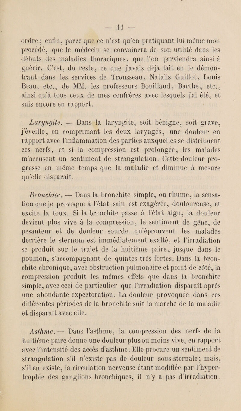 ordre* enfin, parce que ce n’est qu’en pratiquant lui-même mon procédé, que le médecin se convaincra de son utilité dans les débuts des maladies thoraciques, que l’on parviendra ainsi à guérir. C’est, du reste, ce que j’avais déjà fait en le démon¬ trant dans les services de Trousseau, Natalis Guillot, Louis Beau, etc., de MM. les professeurs Bouillaud, Barthe, etc., ainsi qu’à tous ceux de mes confrères avec lesquels j’ai été, et suis encore en rapport. Laryngite. — Dans la laryngite, soit bénigne, soit grave, j’éveille, en comprimant les deux laryngés, une douleur en rapport avec l’inflammation des parties auxquelles se distribuent ces nerfs, et si la compression est prolongée, les malades m’accusent un sentiment de strangulation. Cette douleur pro¬ gresse en même temps que la maladie et diminue à mesure qu’elle disparaît. Bronchite. — Dans la bronchite simple, ou rhume, la sensa¬ tion que je provoque à l’état sain est exagérée, douloureuse, et excite la toux. Si la bronchite passe à l’état aigu, la douleur devient plus vive à la compression, le sentiment de gène, de pesanteur et de douleur sourde qu’éprouvent les malades derrière le sternum est immédiatement exalté, et l’irradiation se produit sur le trajet de la huitième paire, jusque dans le poumon, s’accompagnant de quintes très-fortes. Dans la bron¬ chite chronique, avec obstruction pulmonaire et point de côté, la compression produit les mêmes effets que dans la bronchite simple, avec ceci de particulier que l’irradiation disparaît après une abondante expectoration. La douleur provoquée dans ces différentes périodes de la bronchite suit la marche de la maladie et disparaît avec elle. Asthme. — Dans l’asthme, 1a. compression des nerfs de la huitième paire donne une douleur plus ou moins vive, en rapport avec l’intensité des accès d’asthme. Elle procure un sentiment de strangulation s’il n’existe pas de douleur sous-sternale; mais, s’il en existe, la circulation nerveuse étant modifiée par l’hyper¬ trophie des ganglions bronchiques, i! n’y a pas d’irradiation.