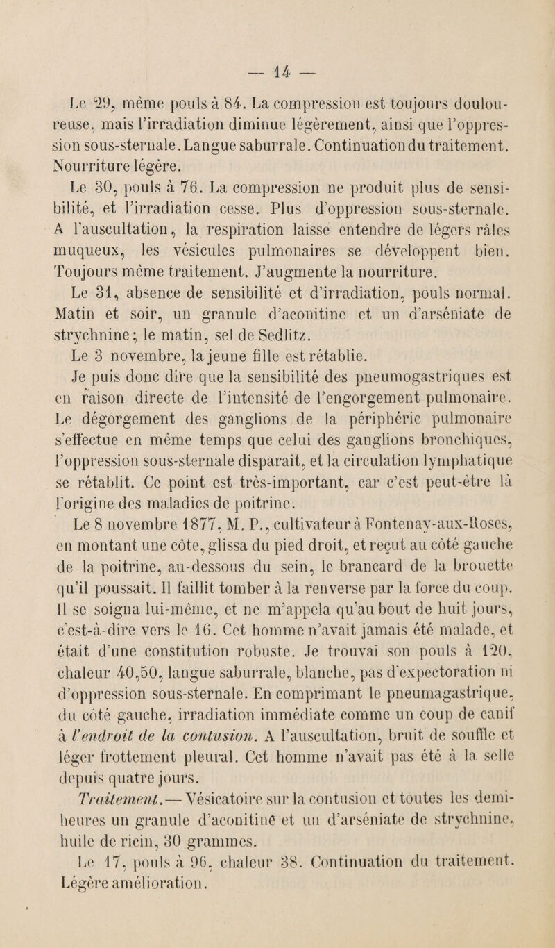 Le 29, même pouls à 84. La compression est toujours doulou¬ reuse, mais l’irradiation diminue légèrement, ainsi que l’oppres¬ sion sous-sternale. Langue saburrale. Continuation du traitement. Nourriture légère. Le 30, pouls à 76. La compression ne produit plus de sensi¬ bilité, et l’irradiation cesse. Plus d’oppression sous-sternale. A l’auscultation, la respiration laisse entendre de légers râles muqueux, les vésicules pulmonaires se développent bien. Toujours même traitement. J’augmente la nourriture. Le 31, absence de sensibilité et d’irradiation, pouls normal. Matin et soir, un granule d’aconitine et un d’arséniate de strychnine; le matin, sel de Sedlitz. Le 3 novembre, la jeune fille est rétablie. Je puis donc dire que la sensibilité des pneumogastriques est en raison directe de l’intensité de l’engorgement pulmonaire. Le dégorgement des ganglions de la périphérie pulmonaire s’effectue en même temps que celui des ganglions bronchiques, l’oppression sous-sternale disparaît, et la circulation lymphatique se rétablit. Ce point est très-important, car c’est peut-être là l’origine des maladies de poitrine. Le 8 novembre 1877, M. P., cultivateur à Fontenay-aux-Roses, en montant une côte, glissa du pied droit, et reçut au côté gauche de la poitrine, au-dessous du sein, le brancard de la. brouette qu’il poussait. 11 faillit tomber à la renverse par la force du coup. 11 se soigna lui-même, et ne m’appela qu'au bout de huit jours, c’est-à-dire vers le 16. Cet homme n’avait jamais été malade, et était d’une constitution robuste. Je trouvai son pouls à 120, chaleur 40,50, langue saburrale, blanche, pas d’expectoration ni d’oppression sous-sternale. En comprimant le pneuinagastrique, du côté gauche, irradiation immédiate comme un coup de canif à l’endroit de la contusion. A l’auscultation, bruit de souffle et léger frottement pleural. Cet homme n’avait pas été à la selle depuis quatre jours. Traitement. — Vésicatoire sur la contusion et toutes les demi- heures un granule d’aconitine et un d’arséniate de strychnine, huile de ricin, 30 grammes. Le 17, pouls à 96, chaleur 38. Continuation du traitement. Légère amélioration.