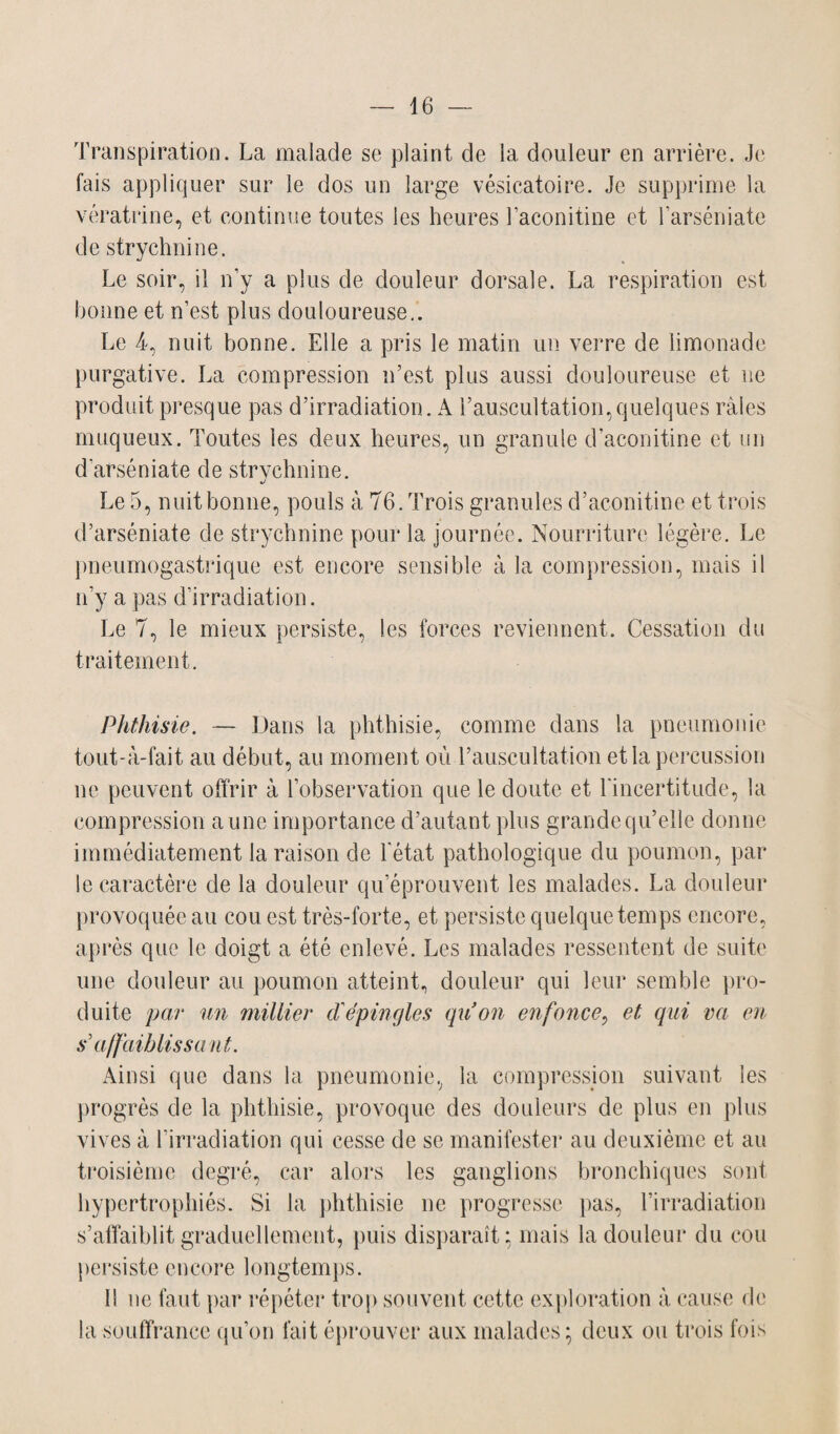 Transpiration. La malade se plaint de la douleur en arrière. Je fais appliquer sur le dos un large vésicatoire. Je supprime la vératrine, et continue toutes les heures l’aconitine et l’arséniate de strychnine. Le soir, il n’y a plus de douleur dorsale. La respiration est bonne et n’est plus douloureuse.. Le 4, nuit bonne. Elle a pris le matin un verre de limonade purgative. La compression n’est plus aussi douloureuse et 11e produit presque pas d’irradiation. A l’auscultation,quelques râles muqueux. Toutes les deux heures, un granule d’aconitine et un d'arséniate de strychnine. Le 5, nuit bonne, pouls à 76. Trois granules d’aconitine et trois d’arséniate de strychnine pour la journée. Nourriture légère. Le pneumogastrique est encore sensible à la compression, mais il n’y a pas d’irradiation. Le 7, le mieux persiste, les forces reviennent. Cessation du traitement. Phthisie. — Dans la phthisie, comme dans la pneumonie tout-à-fait au début, au moment où l’auscultation et la percussion ne peuvent offrir à l’observation que le doute et l'incertitude, la compression aune importance d’autant plus grande qu’elle donne immédiatement la raison de l’état pathologique du poumon, par le caractère de la douleur qu’éprouvent les malades. La douleur provoquée au cou est très-forte, et persiste quelque temps encore, après que le doigt a été enlevé. Les malades ressentent de suite une douleur au poumon atteint, douleur qui leur semble pro¬ duite par un millier d'épingles qu’on enfonce, et qui va en sa/faiblis saut. Ainsi que dans la pneumonie, la compression suivant les progrès de la phthisie, provoque des douleurs de plus en plus vives à l’irradiation qui cesse de se manifester au deuxième et au troisième degré, car alors les ganglions bronchiques sont hypertrophiés. Si la phthisie ne progresse pas, l’irradiation s’affaiblit graduellement, puis disparaît; mais la douleur du cou persiste encore longtemps. Il ne faut par répéter trop souvent cette exploration à cause de la souffrance qu’on fait éprouver aux malades; deux ou trois fois