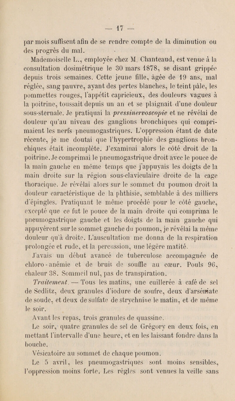 par mois suffisent afin de se rendre compte de la diminution ou des progrès du mal. Mademoiselle L., employée chez M. Chanteaud, est venue à la consultation dosimétrique le 30 mars 1878, se disant grippée depuis trois semaines. Cette jeune fille, âgée de 19 ans, mal réglée, sang pauvre, ayant des pertes blanches, le teint pâle, les pommettes rouges, l’appétit capricieux, des douleurs vagues à la poitrine, toussait depuis un an et se plaignait d’une douleur sous-sternale. Je pratiquai la pressinervoscopie et ne révélai de douleur qu’au niveau des ganglions bronchiques qui compri¬ maient les nerfs pneumogastriques. L’oppression étant de date récente, je me doutai que l’hypertrophie des ganglions bron¬ chiques était incomplète. J’examinai alors le côté droit de la poitrine. Je comprimai le pneumogastrique droit avec le pouce de la main gauche en même temps que j'appuyais les doigts de la main droite sur la région sous-claviculaire droite de la cage thoracique. Je révélai alors sur le sommet du poumon droit la douleur caractéristique de la phthisie, semblable à des milliers d'épingles. Pratiquant le même procédé pour le côté gauche, excepté que ce fut le pouce de la main droite qui comprima le pneumogastrique gauche et les doigts de la main gauche qui appuyèrent sur le sommet gauche du poumon, je révélai la même douleur qu’à droite. L’auscultation me donna de la respiration prolongée et rude, et la percussion, une légère matité. J’avais un début avancé de tuberculose accompagnée de chloro-anémie et de bruit de souffle au cœur. Pouls 96, chaleur 38. Sommeil nul, pas de transpiration. Traitement. — Tous les matins, une cuillerée à café de sel de Sedlitz, deux granules d’iodure de soufre, deux d’arsémate de soude, et deux de sulfate de strychnine le matin, et de même le soir. Avant les repas, trois granules de quassine. Le soir, quatre granules de sel de Grégory en deux fois, en mettant l’intervalle d’une heure, et en les laissant fondre dans la bouche. Vésicatoire au sommet de chaque poumon. Le 5 avril, les pneumogastriques sont moins sensibles, l’oppression moins forte. Les règles sont venues la veille sans