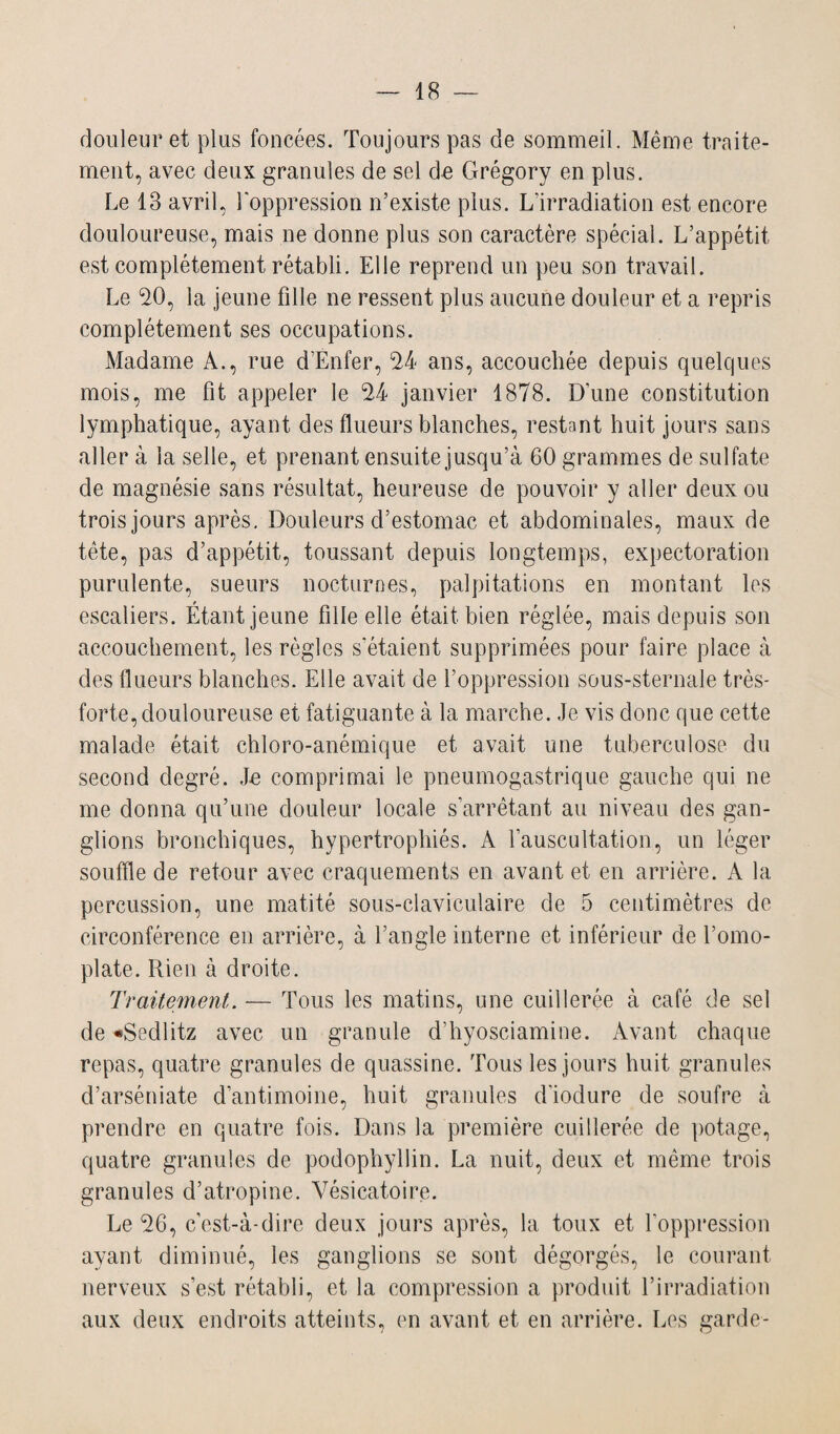douleur et plus foncées. Toujours pas de sommeil. Même traite¬ ment, avec deux granules de sel de Grégory en plus. Le 18 avril, l'oppression n’existe plus. L'irradiation est encore douloureuse, mais ne donne plus son caractère spécial. L’appétit est complètement rétabli. Elle reprend un peu son travail. Le 20, la jeune fille ne ressent plus aucune douleur et a repris complètement ses occupations. Madame A., rue d’Enfer, 24 ans, accouchée depuis quelques mois, me fit appeler le 24 janvier 1878. D’une constitution lymphatique, ayant des flueurs blanches, restant huit jours sans aller à la selle, et prenant ensuite jusqu’à 60 grammes de sulfate de magnésie sans résultat, heureuse de pouvoir y aller deux ou trois jours après. Douleurs d’estomac et abdominales, maux de tête, pas d’appétit, toussant depuis longtemps, expectoration purulente, sueurs nocturnes, palpitations en montant les escaliers. Étant jeune fille elle était bien réglée, mais depuis son accouchement, les règles s'étaient supprimées pour faire place à des flueurs blanches. Elle avait de l’oppression sous-sternale très- forte, douloureuse et fatiguante à la marche. Je vis donc que cette malade était chloro-anémique et avait une tuberculose du second degré. Je comprimai le pneumogastrique gauche qui ne me donna qu’une douleur locale s’arrêtant au niveau des gan¬ glions bronchiques, hypertrophiés. A l’auscultation, un léger souffle de retour avec craquements en avant et en arrière. A la percussion, une matité sous-claviculaire de 5 centimètres de circonférence en arrière, à l’angle interne et inférieur de l’omo¬ plate. Rien à droite. Traitement. — Tous les matins, une cuillerée à café de sel de •Sedlitz avec un granule d’hyosciamine. Avant chaque repas, quatre granules de quassine. Tous les jours huit granules d’arséniate d’antimoine, huit granules d’iodure de soufre à prendre en quatre fois. Dans la première cuillerée de potage, quatre granules de podophyllin. La nuit, deux et même trois granules d’atropine. Vésicatoire. Le 26, c’est-à-dire deux jours après, la toux et l’oppression ayant diminué, les ganglions se sont dégorgés, le courant nerveux s’est rétabli, et la compression a produit l’irradiation aux deux endroits atteints, en avant et en arrière. Les garde-