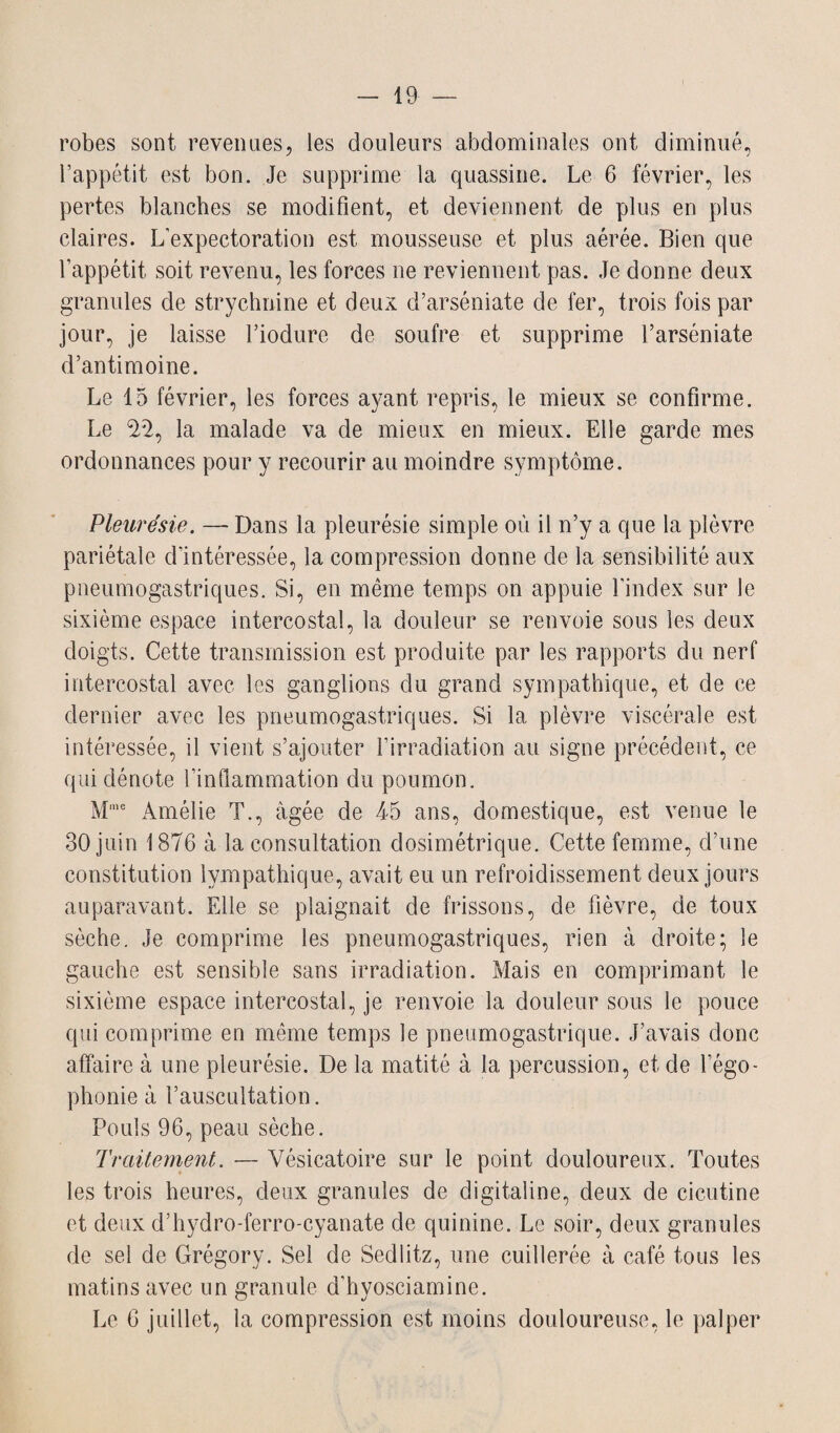 robes sont revenues, les douleurs abdominales ont diminué, l’appétit est bon. Je supprime la quassine. Le 6 février, les pertes blanches se modifient, et deviennent de plus en plus claires. L’expectoration est mousseuse et plus aérée. Bien que l’appétit soit revenu, les forces ne reviennent pas. Je donne deux granules de strychnine et deux d’arséniate de fer, trois fois par jour, je laisse l’iodure de soufre et supprime l’arséniate d’antimoine. Le 15 février, les forces ayant repris, le mieux se confirme. Le $2, la malade va de mieux en mieux. Elle garde mes ordonnances pour y recourir au moindre symptôme. Pleurésie. — Dans la pleurésie simple où il n’y a que la plèvre pariétale d’intéressée, la compression donne de la sensibilité aux pneumogastriques. Si, en même temps on appuie l’index sur le sixième espace intercostal, la douleur se renvoie sous les deux doigts. Cette transmission est produite par les rapports du nerf intercostal avec les ganglions du grand sympathique, et de ce dernier avec les pneumogastriques. Si la plèvre viscérale est intéressée, il vient s’ajouter l’irradiation au signe précédent, ce qui dénote l’inflammation du poumon. Mme Amélie T., âgée de 45 ans, domestique, est venue le 30 juin 1876 à la consultation dosimétrique. Cette femme, d’une constitution lympathique, avait eu un refroidissement deux jours auparavant. Elle se plaignait de frissons, de fièvre, de toux sèche. Je comprime les pneumogastriques, rien à droite; le gauche est sensible sans irradiation. Mais en comprimant le sixième espace intercostal, je renvoie la douleur sous le pouce qui comprime en même temps le pneumogastrique. J’avais donc affaire à une pleurésie. De la matité à la percussion, et de l’égo¬ phonie à l’auscultation. Pouls 96, peau sèche. Traitement. — Vésicatoire sur le point douloureux. Toutes les trois heures, deux granules de digitaline, deux de cicutine et deux d’hydro-ferro-cyanate de quinine. Le soir, deux granules de sel de Grégory. Sel de Sedlitz, une cuillerée à café tous les matins avec un granule d’hyosciamine. Le 6 juillet, la compression est moins douloureuse, le palper