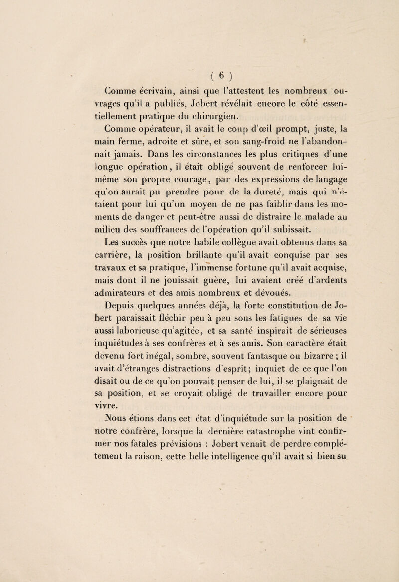 Comme écrivain, ainsi que l’attestent les nombreux ou¬ vrages qu’il a publiés, Jobert révélait encore îe côté essen¬ tiellement pratique du chirurgien. Comme opérateur, il avait le coup d’œil prompt, juste, la main ferme, adroite et sûre, et son sang-froid ne l’abandon¬ nait jamais. Dans les circonstances les plus critiques d’une longue opération, il était obligé souvent de renforcer lui- même son propre courage, par des expressions de langage qu’on aurait pu prendre pour de la dureté, mais qui n’é¬ taient pour lui qu’un moyen de ne pas faiblir dans les mo¬ ments de danger et peut-être aussi de distraire le malade au milieu des souffrances de l’opération qu’il subissait. Les succès que notre habile collègue avait obtenus dans sa carrière, la position brillante qu’il avait conquise par ses travaux et sa pratique, l’immense fortune qu’il avait acquise, mais dont il ne jouissait guère, lui avaient créé d’ardents admirateurs et des amis nombreux et dévoués. Depuis quelques années déjà, la forte constitution de Jo¬ bert paraissait fléchir peu à peu sous les fatigues de sa vie aussi laborieuse qu’agitée, et sa santé inspirait de sérieuses inquiétudes à ses confrères et à ses amis. Son caractère était devenu fort inégal, sombre, souvent fantasque ou bizarre ; il avait d’étranges distractions d’esprit; inquiet de ce que l’on disait ou de ce qu’on pouvait penser de lui, il se plaignait de sa position, et se croyait obligé de travailler encore pour vivre. Nous étions dans cet état d’inquiétude sur la position de notre confrère, lorsque la dernière catastrophe vint confir¬ mer nos fatales prévisions : Jobert venait de perdre complè¬ tement la raison, cette belle intelligence qu’il avait si bien su