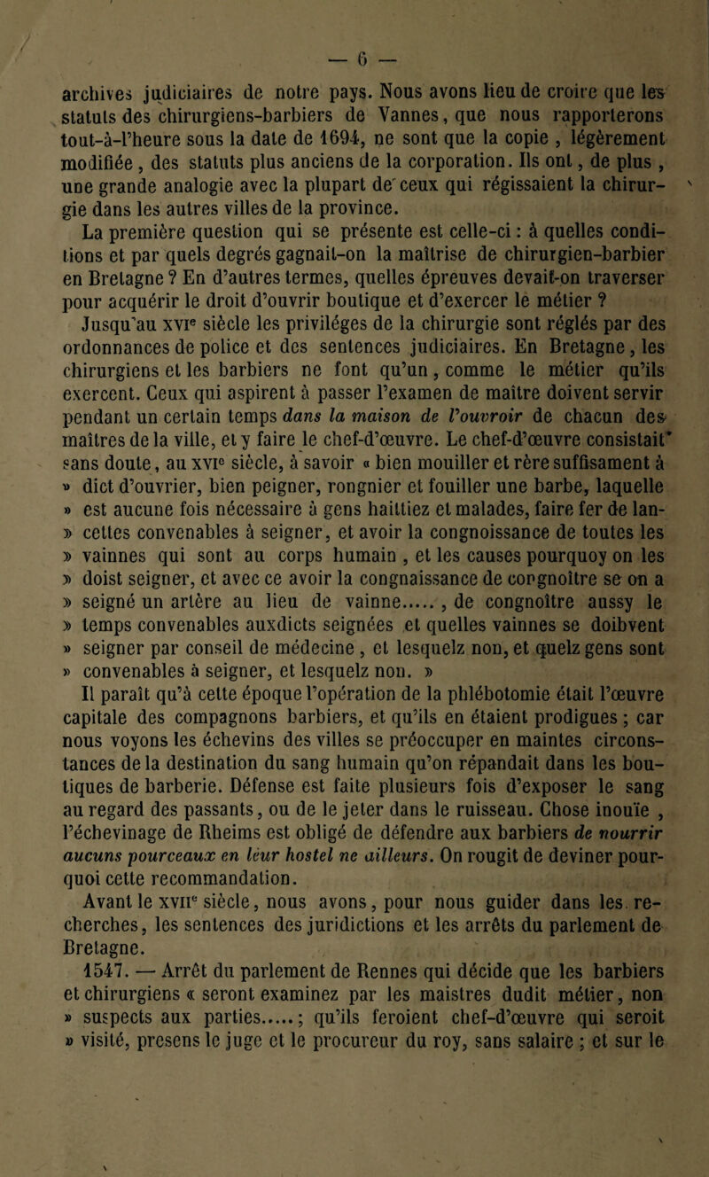 archives judiciaires de notre pays. Nous avons lieu de croire que les statuts des chirurgiens-barbiers de Vannes, que nous rapporterons tout-à-l’heure sous la date de 1694, ne sont que la copie , légèrement modifiée , des statuts plus anciens de la corporation. Ils ont, de plus , une grande analogie avec la plupart de'ceux qui régissaient la chirur- s gie dans les autres villes de la province. La première question qui se présente est celle-ci : à quelles condi¬ tions et par quels degrés gagnait-on la maîtrise de chirurgien-barbier en Bretagne ? En d’autres termes, quelles épreuves devait-on traverser pour acquérir le droit d’ouvrir boutique et d’exercer le métier ? Jusqu'au xvie siècle les privilèges de la chirurgie sont réglés par des ordonnances de police et des sentences judiciaires. En Bretagne, les chirurgiens et les barbiers ne font qu’un, comme le métier qu’ils exercent. Ceux qui aspirent à passer l’examen de maître doivent servir pendant un certain temps dans la maison de Vouvroir de chacun des> maîtres de la ville, et y faire le chef-d’œuvre. Le chef-d’œuvre consistait* sans doute, au xvic siècle, à savoir « bien mouiller et rère suffisament à » dict d’ouvrier, bien peigner, rongnier et fouiller une barbe, laquelle » est aucune fois nécessaire à gens hailtiez et malades, faire fer de lan- » cettes convenables à seigner, et avoir la congnoissance de toutes les » vainnes qui sont au corps humain , et les causes pourquoy on les » doist seigner, et avec ce avoir la congnaissance de congnoître se ou a » seigné un artère au lieu de vainne., de congnoître aussy le » temps convenables auxdicts seignées et quelles vainnes se doibvent » seigner par conseil de médecine , et lesquelz non, et q.uelz gens sont » convenables à seigner, et lesquelz non. » Il paraît qu’à cette époque l’opération de la phlébotomie était l’œuvre capitale des compagnons barbiers, et qu’ils en étaient prodigues ; car nous voyons les échevins des villes se préoccuper en maintes circons¬ tances de la destination du sang humain qu’on répandait dans les bou¬ tiques de barberie. Défense est faite plusieurs fois d’exposer le sang au regard des passants, ou de le jeter dans le ruisseau. Chose inouïe , l’échevinage de Rheims est obligé de défendre aux barbiers de nourrir aucuns pourceaux en leur hostel ne ailleurs. On rougit de deviner pour¬ quoi cette recommandation. Avant le xvir siècle, nous avons, pour nous guider dans les. re¬ cherches, les sentences des juridictions et les arrêts du parlement de Bretagne. 1547. — Arrêt du parlement de Rennes qui décide que les barbiers et chirurgiens « seront examinez par les maistres dudit métier, non » suspects aux parties.; qu’ils feroient chef-d’œuvre qui seroit » visité, presens le juge et le procureur du roy, sans salaire ; et sur le \ \