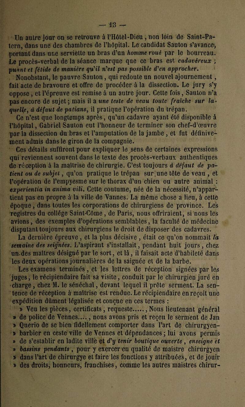 Un autre jour on se retrouve à l’Hôtél-Dieu, non loin de Saint-Pa- tern, dans une des chambres de l’hôpital. Le candidat Sauton s’avance, portant dans une serviette un bras d’un homme roué par le bourreau. Le procès-verbal de la séance marque que ce bras est cadavéreux ; puant et fétide de manière qu'il n'est pas possible d'en approcher. Nonobstant, le pauvre Sauton, qui redoute un nouvel ajournement, fait acte de bravoure et offre de procéder à la dissection. Le jury s’y oppose , et l’épreuve est remise à un autre jour. Cette fois, Sauton n’a pas encore de sujet ; mais il a une teste de veau toute fraîche sur la¬ quelle, à défaut de patians, il pratique l’opération du trépan. Ce n’est que longtemps après, qu’un cadavre ayant été disponible à l’hôpital, Gabriel Sauton eut l’honneur de terminer son chef-d’œuvre par la dissection du bras et l’amputation de la jambe, et fut définive- ment admis dans le giron de la compagnie. Ces détails suffiront pour expliquer le^sens de certaines expressions qui reviennent souvent dans le texte des procès-verbaux authentiques de réception à la maîtrise de chirurgie. C’est toujours à défaut de pa¬ tient ou de subjet, qu’on pratique le trépan sur:une tête de veau , et l’opération de l’empyesme sur le thorax d’un chien ou autre animal : experientia in anima vili. Cette coutume, née de la nécessité, n’appar¬ tient pas en propre à la ville de Yannes. La môme chose a lieu, à cette époque, dans toutes les corporations de chirurgiens de province. Les registres du collège Saint-Côme, de Paris, nous offriraient, si nous les avions, des exemples d’opérations semblables, la faculté de médecine disputant toujours aux chirurgiens le droit de disposer des cadavres. La dernière épreuve , et la plus décisive , était ce qu’on nommait la semaine des seignées. L’aspirant s’installait, pendant huit jours, chez un.des maîtres désigné par le sort, et là, il faisait acte d’habileté dans les deux opérations journalières de la saignée et de la barbe. Les examens terminés, et les lettres de réception signées par les juges, le récipiendaire fait sa visite, conduit par le chirurgien juré en charge, chez M. le sénéchal, devant lequel il prête serment. La sen¬ tence de réception à maîtrise est rendue. Le récipiendaire en reçoit une expédition dûment légalisée et conçue en ces termes : » Veu les pièces, certificats, requeste., Nous lieutenant général » de police de Vennes...., nous avons pris et reçeu le serment de Jan » Querio de se bien fidellement comporter dans Part de chirurgyen- » barbier en ceste ville de Yennes et dépendances ; lui avons permis » de s’establir en ladite ville et d'y tenir boutique ouverte , enseigne et » bassins pendants , pour y exercer en qualité de maistre chirurgyen dans l’art de chirurgye et faire les fonctions y attribuées, et de jouir » des droits, honneurs, franchises, comme les autres maistres chirur-