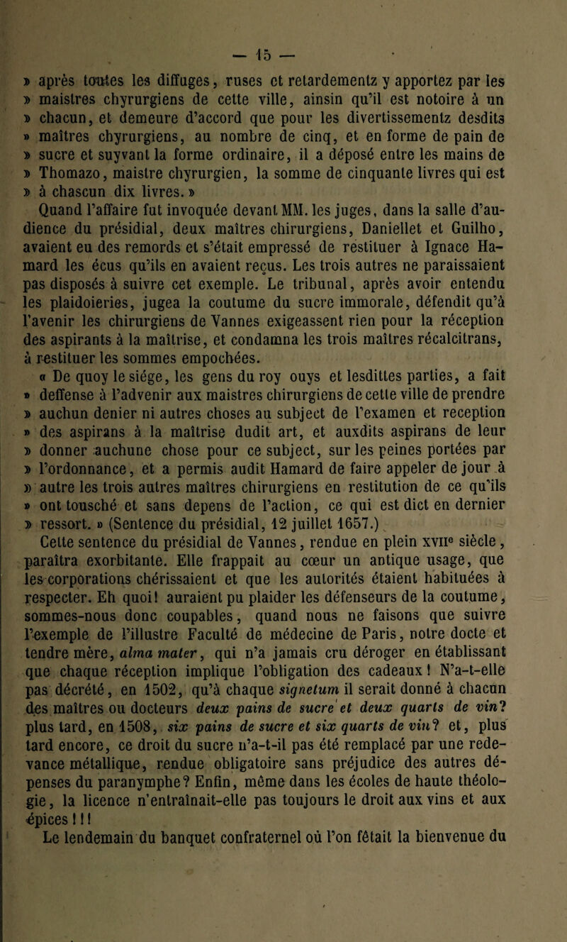 - 45 — y> après ternies les difïuges, ruses et retardementz y apportez par les » maistres chyrurgiens de cette ville, ainsin qu’il est notoire à un » chacun, et demeure d’accord que pour les divertissementz desdits » maîtres chyrurgiens, au nombre de cinq, et en forme de pain de » sucre et suyvant la forme ordinaire, il a déposé entre les mains de » Thomazo, maistre chyrurgien, la somme de cinquante livres qui est » à chascun dix livres. » Quand l’affaire fut invoquée devant MM. les juges, dans la salle d’au¬ dience du présidial, deux maîtres chirurgiens, Daniellet et Guilho, avaient eu des remords et s’était empressé de restituer à Ignace Ha- mard les écus qu’ils en avaient reçus. Les trois autres ne paraissaient pas disposés à suivre cet exemple. Le tribunal, après avoir entendu les plaidoieries, jugea la coutume du sucre immorale, défendit qu’à l’avenir les chirurgiens de Vannes exigeassent rien pour la réception des aspirants à la maîtrise, et condamna les trois maîtres récalcitrans, à restituer les sommes empochées. « De quoy le siège, les gens du roy ouys et lesdittes parties, a fait » deffense à l’advenir aux maistres chirurgiens de cette ville de prendre » auchun denier ni autres choses au subject de l’examen et réception » des aspirans à la maîtrise dudit art, et auxdits aspirans de leur » donner auchune chose pour ce subject, sur les peines portées par 3> l’ordonnance, et a permis audit Hamard de faire appeler de jour à « autre les trois autres maîtres chirurgiens en restitution de ce qu’ils » ont tousché et sans dépens de l’action, ce qui est dict en dernier » ressort. » (Sentence du présidial, 12 juillet 1657.) Cette sentence du présidial de Vannes, rendue en plein xvne siècle , paraîtra exorbitante. Elle frappait au cœur un antique usage, que les corporations chérissaient et que les autorités étaient habituées à respecter. Eh quoi! auraient pu plaider les défenseurs de la coutume, sommes-nous donc coupables, quand nous ne faisons que suivre l’exemple de l’illustre Faculté de médecine de Paris, notre docte et tendre mère, aima mater, qui n’a jamais cru déroger en établissant que chaque réception implique l’obligation des cadeaux 1 N’a-t-elle pas décrété, en 1502, qu’à chaque signetum il serait donné à chacun des maîtres ou docteurs deux pains de sucre et deux quarts de vin? plus tard, en 1508, six pains de sucre et six quarts de vin? et, plus tard encore, ce droit du sucre n’a-t-il pas été remplacé par une rede¬ vance métallique, rendue obligatoire sans préjudice des autres dé¬ penses du paranymphe? Enfin, meme dans les écoles de haute théolo¬ gie, la licence n’entraînait-elle pas toujours le droit aux vins et aux épices ! ! ! Le lendemain du banquet confraternel où l’on fêtait la bienvenue du