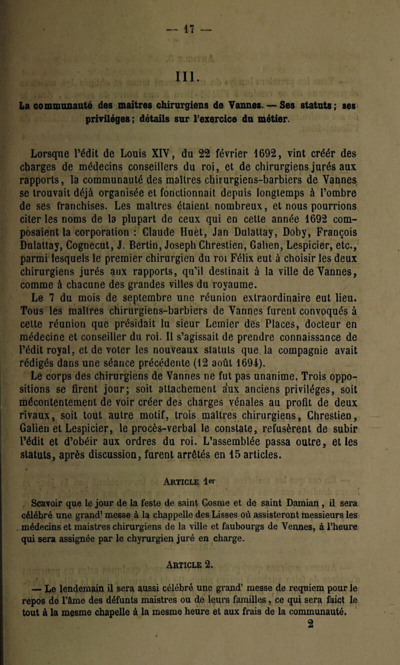 III. La communauté des maîtres chirurgiens de Vannes. — Ses statuts ; ses privilèges ; détails sur l’exercice du métier. Lorsque l’édit de Louis XIV, du 22 février 1692, vint créér des charges de médecins conseillers du roi, et de chirurgiens jurés aux rapports, la communauté des maîtres chirurgiens-barbiers de Vannes se trouvait déjà organisée et fonctionnait depuis longtemps à l’ombre de ses franchises. Les maîtres étaient nombreux, et nous pourrions citer les noms de la plupart de ceux qui en cette année 1692 com¬ posaient la corporation : Claude Huet, Jan Dulattay, Doby, François Dulattay, Cognecut, J. Bertin, Joseph Chrestien, Galien, Lespicier, etc., parmi lesquels le premier chirurgien du roi Félix eut à choisir les deux chirurgiens jurés aux rapports, qu’il destinait à la ville de Vannes, comme à chacune des grandes villes du royaume. Le 7 du mois de septembre une réunion extraordinaire eut lieu. Tous les maîtres chirurgiens-barbiers de Vannes furent convoqués à cette réunion que présidait lu sieur Lemier des Places, docteur en médecine et conseiller du roi. Il s’agissait de prendre connaissance de l’édit royal, et de voter les nouveaux statuts que la compagnie avait rédigés dans une séance précédente (12 août 1694). Le corps des chirurgiens de Vannes ne fut pas unanime. Trois oppo¬ sitions se firent jour; soit attachement aux anciens privilèges, soit mécontentement de voir créer des charges vénales au profit de deux rivaux, soit tout autre motif, trois maîtres chirurgiens, Chrestien, Galien et Lespicier, le procès-verbal le constate, refusèrent de subir l’édit et d’obéir aux ordres du roi. L’assemblée passa outre, et les statuts, après discussion, furent arrêtés en 15 articles. Article 1er Scavoir que le jour de la feste de saint Cosme et de saint Damian, il sera célébré une grand’ messe à la chappelle des Lisses où assisteront messieurs les . médecins et maistres chirurgiens de la ville et faubourgs de Vennes, à l’heure qui sera assignée par le chyrurgien juré en charge. Article 2. — Le lendemain il sera aussi célébré une grand’ messe de requiem pour le repos de l’âme des défunts maistres ou de leurs familles, ce qui sera faict le tout à la mesme chapelle à la mesme heure et aux frais de la communauté. 2