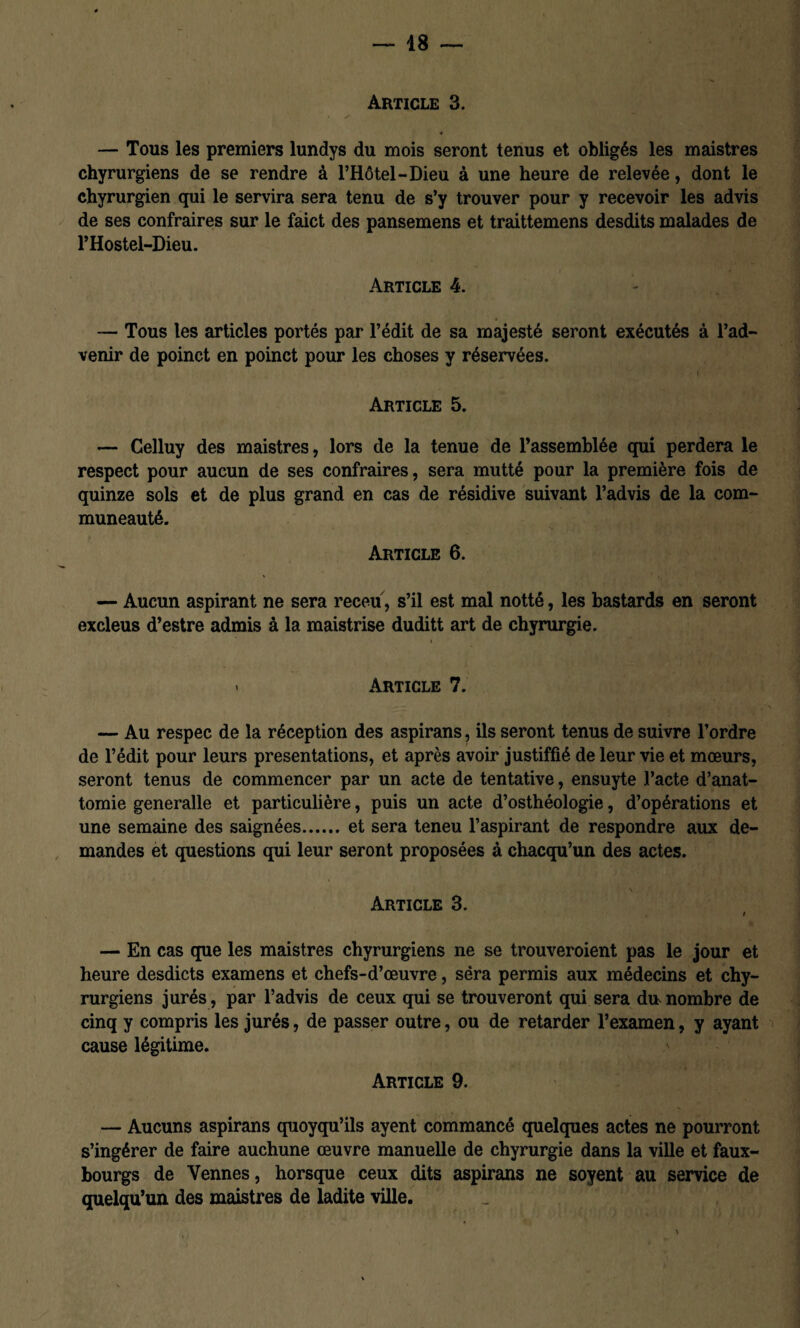 Article 3. « — Tous les premiers lundys du mois seront tenus et obligés les maistres chyrurgiens de se rendre à l’Hôtel-Dieu à une heure de relevée, dont le chyrurgien qui le servira sera tenu de s’y trouver pour y recevoir les advis de ses contraires sur le faict des pansemens et traittemens desdits malades de PHostel-Dieu. Article 4. — Tous les articles portés par l’édit de sa majesté seront exécutés à l’ad¬ venir de poinct en poinct pour les choses y réservées. Article 5. — Celluy des maistres, lors de la tenue de l’assemblée qui perdera le respect pour aucun de ses contraires, sera mutté pour la première fois de quinze sols et de plus grand en cas de résidive suivant l’advis de la com- muneauté. Article 6. — Aucun aspirant ne sera receu, s’il est mal notté, les bastards en seront excleus d’estre admis à la maistrise duditt art de chyrurgie. . Article 7. — Au respec de la réception des aspirans, ils seront tenus de suivre l’ordre de l’édit pour leurs présentations, et après avoir justiffié de leur vie et mœurs, seront tenus de commencer par un acte de tentative, ensuyte l’acte d’anat- tomie generalle et particulière, puis un acte d’osthéologie, d’opérations et une semaine des saignées.et sera teneu l’aspirant de respondre aux de¬ mandes et questions qui leur seront proposées à chacqu’un des actes. \ Article 3. — En cas que les maistres chyrurgiens ne se trouveroient pas le jour et heure desdicts examens et chefs-d’œuvre, sera permis aux médecins et chy¬ rurgiens jurés, par l’advis de ceux qui se trouveront qui sera du nombre de cinq y compris les jurés, de passer outre, ou de retarder l’examen, y ayant cause légitime. ■ Article 9. — Aucuns aspirans quoyqu’ils ayent commancé quelques actes ne pourront s’ingérer de faire auchune œuvre manuelle de chyrurgie dans la ville et faux- bourgs de Yennes, horsque ceux dits aspirans ne soyent au service de quelqu’un des maistres de ladite ville. y