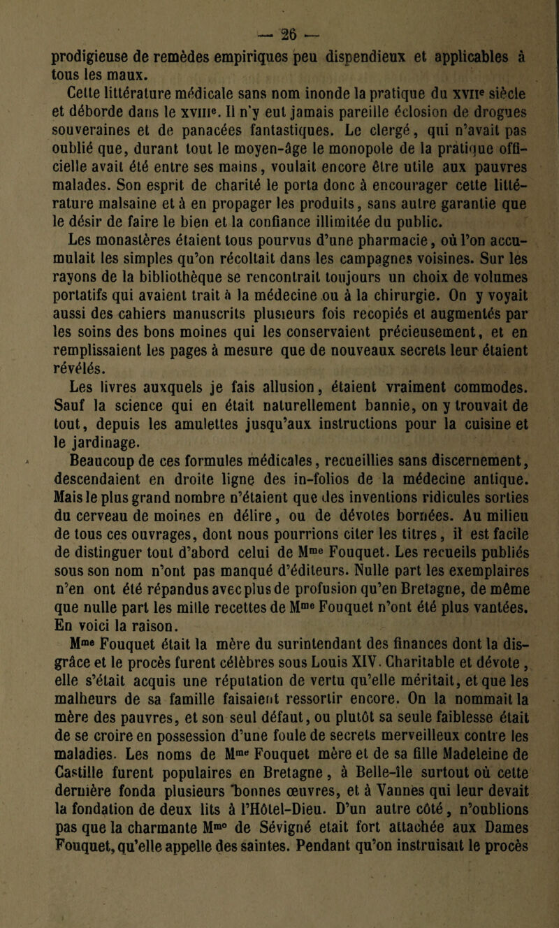 prodigieuse de remèdes empiriques peu dispendieux et applicables à tous les maux. Cette littérature médicale sans nom inonde la pratique du xvne siècle et déborde dans le xvme. Il n'y eut jamais pareille éclosion de drogues souveraines et de panacées fantastiques. Le clergé, qui n’avait pas oublié que, durant tout le moyen-âge le monopole de la pratique offi¬ cielle avait été entre ses mains, voulait encore être utile aux pauvres malades. Son esprit de charité le porta donc à encourager cette litté¬ rature malsaine et à en propager les produits, sans autre garantie que le désir de faire le bien et la confiance illimitée du public. Les monastères étaient tous pourvus d’une pharmacie, où l’on accu¬ mulait les simples qu’on récoltait dans les campagnes voisines. Sur les rayons de la bibliothèque se rencontrait toujours un choix de volumes portatifs qui avaient trait «à la médecine ou à la chirurgie. On y voyait aussi des cahiers manuscrits plusieurs fois recopiés et augmentés par les soins des bons moines qui les conservaient précieusement, et en remplissaient les pages à mesure que de nouveaux secrets leur étaient révélés. Les livres auxquels je fais allusion, étaient vraiment commodes. Sauf la science qui en était naturellement bannie, on y trouvait de tout, depuis les amulettes jusqu’aux instructions pour la cuisine et le jardinage. Beaucoup de ces formules médicales, recueillies sans discernement, descendaient en droite ligne des in-folios de la médecine antique. Mais le plus grand nombre n’étaient que des inventions ridicules sorties du cerveau de moines en délire, ou de dévotes bornées. Au milieu de tous ces ouvrages, dont nous pourrions citer les titres, il est facile de distinguer tout d’abord celui de Mrae Fouquet. Les recueils publiés sous son nom n’ont pas manqué d’éditeurs. Nulle part les exemplaires n’en ont été répandus avec plus de profusion qu’en Bretagne, de même que nulle part les mille recettes de Mme Fouquet n’ont été plus vantées. En voici la raison. Mme Fouquet était la mère du surintendant des finances dont la dis¬ grâce et le procès furent célèbres sous Louis XIV. Charitable et dévote , elle s’était acquis une réputation de vertu qu’elle méritait, et que les malheurs de sa famille faisaient ressortir encore. On la nommait la mère des pauvres, et son seul défaut, ou plutôt sa seule faiblesse était de se croire en possession d’une foule de secrets merveilleux contre les maladies. Les noms de Mrae Fouquet mère et de sa fille Madeleine de Castille furent populaires en Bretagne, à Belle-île surtout où cette dernière fonda plusieurs 'bonnes œuvres, et à Vannes qui leur devait la fondation de deux lits à l’Hôtel-Dieu. D’un autre côté, n’oublions pas que la charmante Mm° de Sévigné était fort attachée aux Dames Fouquet, qu’elle appelle des saintes. Pendant qu’on instruisait le procès