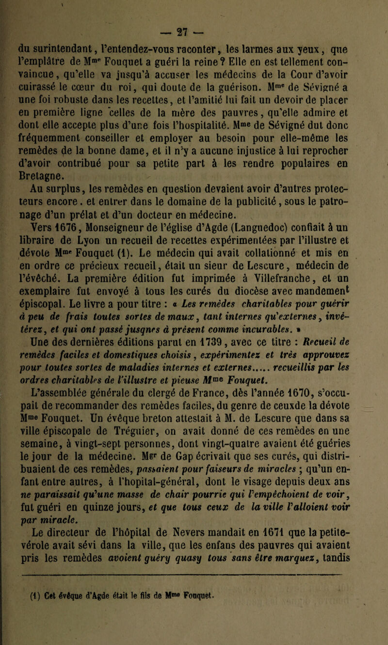 du surintendant, l’entendez-vous raconter, les larmes aux yeux, que l’emplâtre de Mme Fouquet a guéri la reine? Elle en est tellement con¬ vaincue, qu’elle va jusqu’à accuser les médecins de la Cour d’avoir cuirassé le cœur du roi, qui doute de la guérison. Mme de Sévigné a une foi robuste dans les recettes, et l’amitié lui fait un devoir de placer en première ligne celles de la mère des pauvres, qu’elle admire et dont elle accepte plus d’une fois l’hospitalité. Mme de Sévigné dut donc fréquemment conseiller et employer au besoin pour elle-même les remèdes de la bonne dame, et il n’y a aucune injustice à lui reprocher d’avoir contribué pour sa petite part à les rendre populaires en Bretagne. Au surplus, les remèdes en question devaient avoir d’autres protec¬ teurs encore. et entrer dans le domaine de la publicité, sous le patro¬ nage d’un prélat et d’un docteur en médecine. Vers 4676, Monseigneur de l’église d’Agde (Languedoc) confiait à un libraire de Lyon un recueil de recettes expérimentées par l’illustre et dévote Mme Fouquet (1). Le médecin qui avait collationné et mis en en ordre ce précieux recueil, était un sieur de Lescure, médecin de l’évêché. La première édition fut imprimée à Villefranche, et un exemplaire fut envoyé à tous les curés du diocèse avec mandement épiscopal. Le livre a pour titre : « Les remèdes charitables pour guérir à peu de frais toutes sortes de maux, tant internes qu'externes, invé¬ térez, et qui ont passé jusque s à présent comme incurables. » Une des dernières éditions parut en 1739, avec ce titre : Recueil de remèdes faciles et domestiques choisis, expérimentez et très approuvez pour toutes sortes de maladies internes et externes.recueillis par les ordres charitables de l’illustre et pieuse Mme Fouquet. L’assemblée générale du clergé de France, dès l’année 1670, s’occu¬ pait de recommander des remèdes faciles, du genre de ceuxde la dévote Mme Fouquet. Un évêque breton attestait à M. de Lescure que dans sa ville épiscopale de Tréguier, on avait donné de ces remèdes en une semaine, à vingt-sept personnes, dont vingt-quatre avaient été guéries le jour de la médecine. Mer de Gap écrivait que ses curés, qui distri¬ buaient de ces remèdes, passaient pour faiseurs de miracles ; qu’un en¬ fant entre autres, à l’hopital-général, dont le visage depuis deux ans ne paraissait qu'une masse de chair pourrie qui l'empêchoient de voir, fut guéri en quinze jours, et que tous ceux de la ville Valloient voir par miracle. Le directeur de l’hôpital de Nevers mandait en 1671 que la petite- vérole avait sévi dans la ville, que les enfans des pauvres qui avaient pris les remèdes avoient guéry quasy tous sans être marquez, tandis (i) Cet évêque d’Agde était le fils de Mme Fouquet.