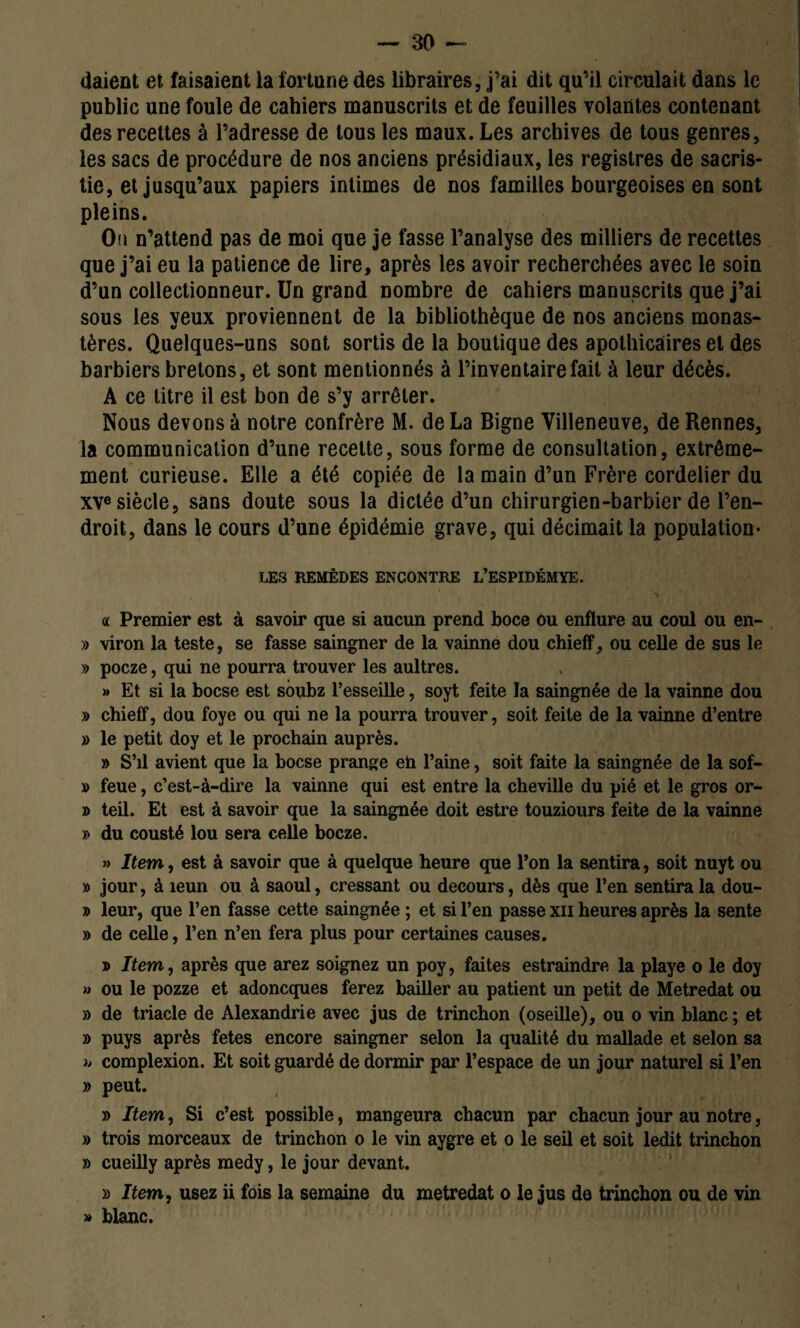 daient et faisaient la fortune des libraires, j’ai dit qu’il circulait dans le public une foule de cahiers manuscrits et de feuilles volantes contenant des recettes à l’adresse de tous les maux. Les archives de tous genres, les sacs de procédure de nos anciens présidiaux, les registres de sacris¬ tie, et jusqu’aux papiers intimes de nos familles bourgeoises en sont pleins. On n’attend pas de moi que je fasse l’analyse des milliers de recettes que j’ai eu la patience de lire, après les avoir recherchées avec le soin d’un collectionneur. Un grand nombre de cahiers manuscrits que j’ai sous les yeux proviennent de la bibliothèque de nos anciens monas¬ tères. Quelques-uns sont sortis de la boutique des apothicaires et des barbiers bretons, et sont mentionnés à l’inventaire fait à leur décès. A ce titre il est bon de s’y arrêter. Nous devons à notre confrère M. de La Bigne Villeneuve, de Rennes, la communication d’une recette, sous forme de consultation, extrême¬ ment curieuse. Elle a été copiée de la main d’un Frère cordelier du xve siècle, sans doute sous la dictée d’un chirurgien-barbier de l’en¬ droit, dans le cours d’une épidémie grave, qui décimait la population- LES REMÈDES ENCONTRE L’ESPIDÉMYE. *> « Premier est à savoir que si aucun prend boce ou enflure au coul ou en- » viron la teste, se fasse saingner de la vainne dou chieff, ou celle de sus le » pocze, qui ne pourra trouver les aultres. » Et si la bocse est soubz l’esseille, soyt feite la saingnée de la vainne dou » chieff, dou foye ou qui ne la pourra trouver, soit feite de la vainne d’entre » le petit doy et le prochain auprès. » S’il avient que la bocse prange eh l’aine, soit faite la saingnée de la sof- » feue, c’est-à-dire la vainne qui est entre la cheville du pié et le gros or- » teil. Et est à savoir que la saingnée doit estre touziours feite de la vainne » du cousté lou sera celle bocze. » Item, est à savoir que à quelque heure que l’on la sentira, soit nuyt ou » jour, à îeun ou à saoul, cressant ou decours, dès que l’en sentira la dou- » leur, que l’en fasse cette saingnée ; et si l’en passe xn heures après la sente » de celle, l’en n’en fera plus pour certaines causes. » Item, après que arez soignez un poy, faites estraindre la playe o le doy » ou le pozze et adoncques ferez bailler au patient un petit de Metredat ou » de triade de Alexandrie avec jus de trinchon (oseille), ou o vin blanc ; et » puys après fetes encore saingner selon la qualité du mallade et selon sa » complexion. Et soit guardé de dormir par l’espace de un jour naturel si l’en » peut. » Item, Si c’est possible, mangeura chacun par chacun jour au notre, » trois morceaux de trinchon o le vin aygre et o le seil et soit ledit trinchon » cueilly après medy, le jour devant. » Item, usez ii fois la semaine du metredat o le jus de trinchon ou de vin » blanc.