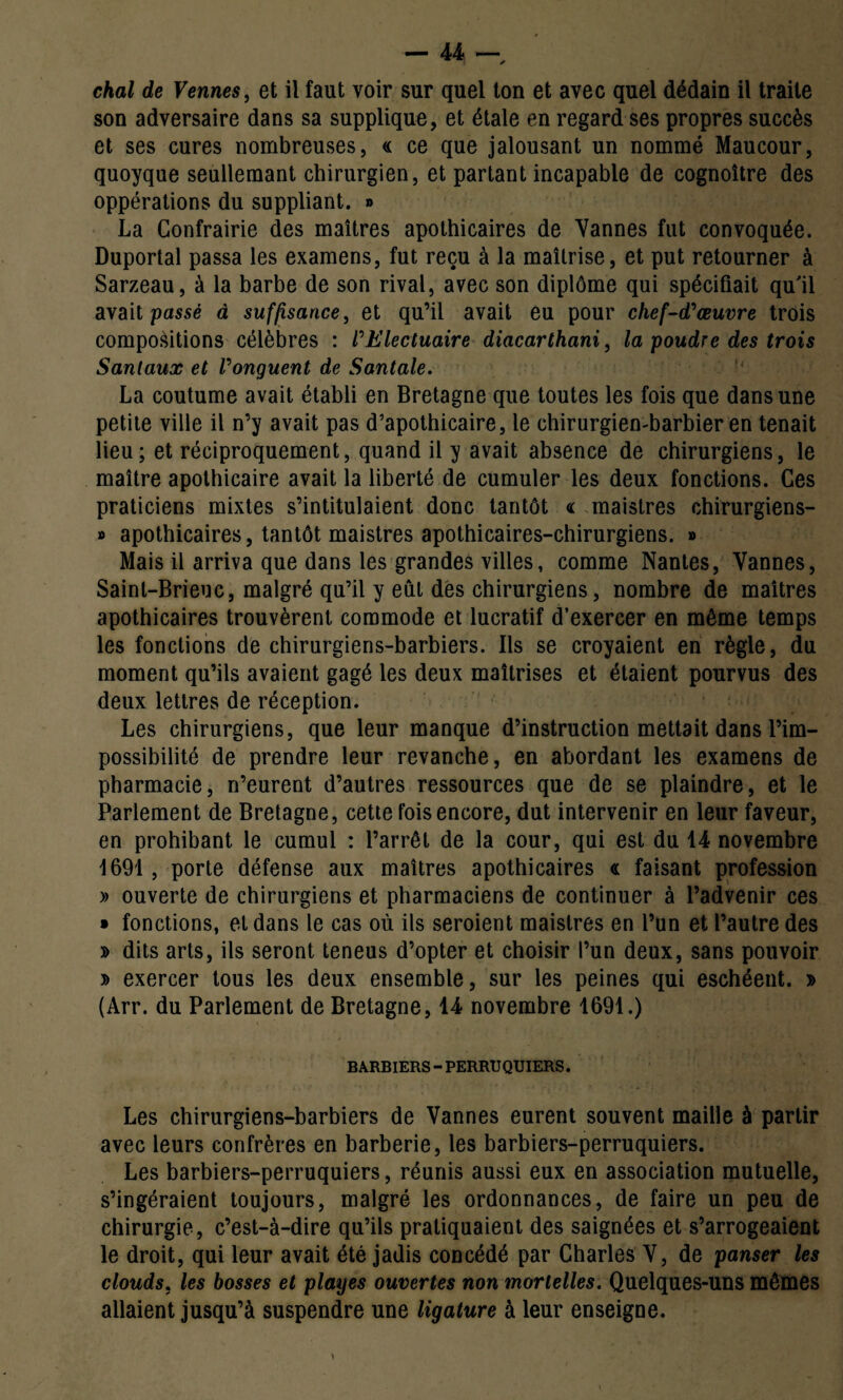 chai de Venues, et il faut voir sur quel ton et avec quel dédain il traite son adversaire dans sa supplique, et étale en regard ses propres succès et ses cures nombreuses, « ce que jalousant un nommé Maucour, quoyque seullemant chirurgien, et partant incapable de cognoître des oppérations du suppliant. » La Confrairie des maîtres apothicaires de Vannes fut convoquée. Duportal passa les examens, fut reçu à la maîtrise, et put retourner à Sarzeau, à la barbe de son rival, avec son diplôme qui spécifiait qu'il avait passé à suffisance, et qu’il avait eu pour chef-d'œuvre trois compositions célèbres : l'Electuaire diacarthani, la poudre des trois Sanlaux et l'onguent de Santale. La coutume avait établi en Bretagne que toutes les fois que dans une petite ville il n’y avait pas d’apothicaire, le chirurgien-barbier en tenait lieu; et réciproquement, quand il y avait absence de chirurgiens, le maître apothicaire avait la liberté de cumuler les deux fonctions. Ces praticiens mixtes s’intitulaient donc tantôt <l maistres chirurgiens- » apothicaires, tantôt maistres apothicaires-chirurgiens. » Mais il arriva que dans les grandes villes, comme Nantes, Vannes, Saint-Brieuc, malgré qu’il y eût des chirurgiens, nombre de maîtres apothicaires trouvèrent commode et lucratif d’exercer en môme temps les fonctions de chirurgiens-barbiers. Ils se croyaient en règle, du moment qu’ils avaient gagé les deux maîtrises et étaient pourvus des deux lettres de réception. Les chirurgiens, que leur manque d’instruction mettait dans l’im¬ possibilité de prendre leur revanche, en abordant les examens de pharmacie, n’eurent d’autres ressources que de se plaindre, et le Parlement de Bretagne, cette fois encore, dut intervenir en leur faveur, en prohibant le cumul : l’arrêt de la cour, qui est du 14 novembre 1691 , porte défense aux maîtres apothicaires a faisant profession » ouverte de chirurgiens et pharmaciens de continuer à l’advenir ces » fonctions, et dans le cas où ils seroient maistres en l’un et l’autre des » dits arts, ils seront teneus d’opter et choisir l’un deux, sans pouvoir » exercer tous les deux ensemble, sur les peines qui eschéent. » (Arr. du Parlement de Bretagne, 14 novembre 1691.) BARBIERS - PERRUQUIERS. Les chirurgiens-barbiers de Vannes eurent souvent maille à partir avec leurs confrères en barberie, les barbiers-perruquiers. Les barbiers-perruquiers, réunis aussi eux en association mutuelle, s’ingéraient toujours, malgré les ordonnances, de faire un peu de chirurgie, c’est-à-dire qu’ils pratiquaient des saignées et s’arrogeaient le droit, qui leur avait été jadis concédé par Charles V, de panser les clouds, les bosses et playes ouvertes non mortelles. Quelques-uns mêmes allaient jusqu’à suspendre une ligature à leur enseigne.