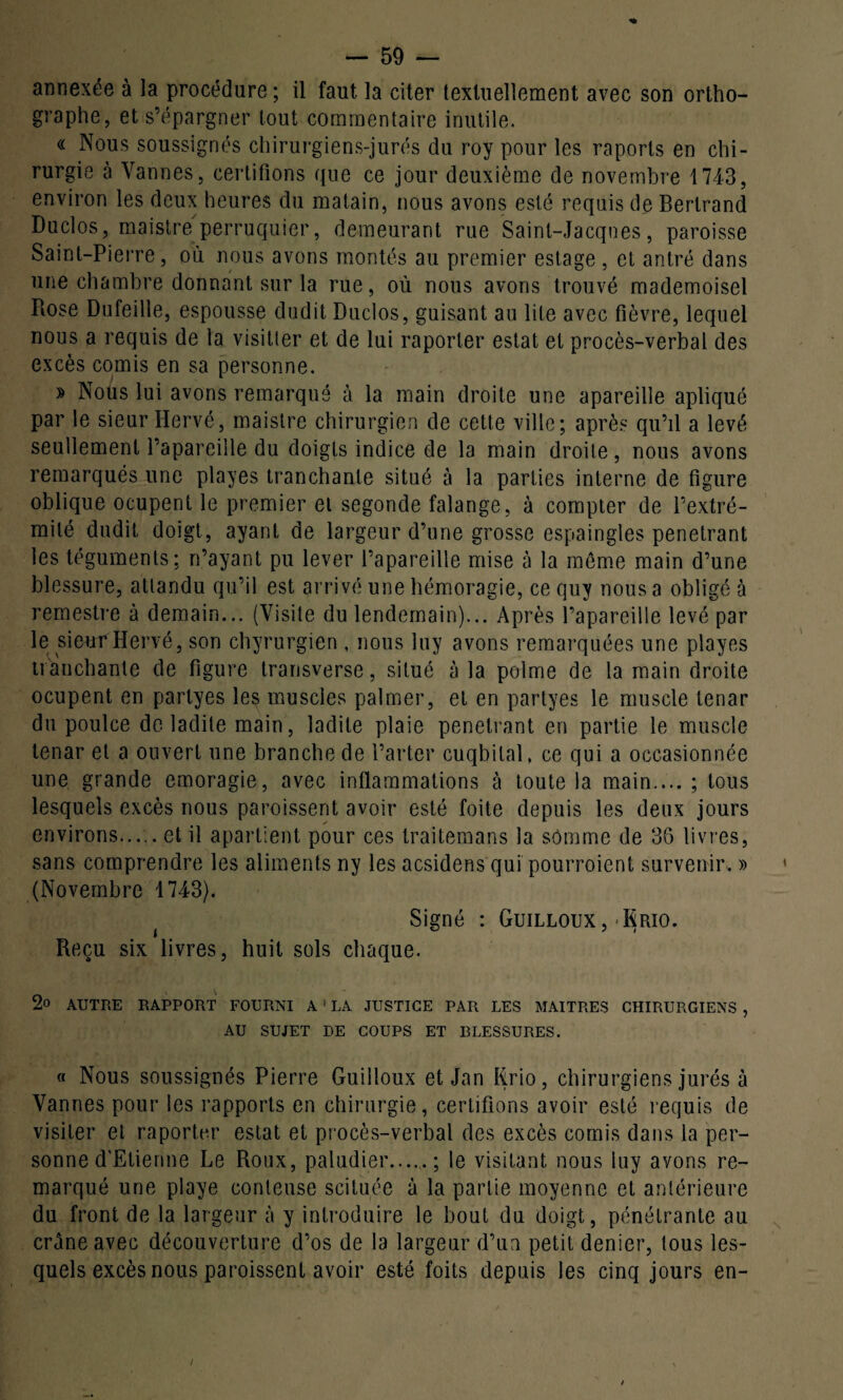 annexée à la procédure; il faut la citer textuellement avec son ortho¬ graphe, et s’épargner tout commentaire inutile. « Nous soussignés chirurgiens-jurés du roy pour les raports en chi¬ rurgie à Vannes, certifions que ce jour deuxième de novembre 1743, environ les deux heures du matain, nous avons esté requis de Bertrand Duclos, maistre perruquier, demeurant rue Saint-Jacques, paroisse Saint-Pierre, où nous avons montés au premier estage , et antré dans une chambre donnant sur la rue, où nous avons trouvé mademoisel Piose Dufeille, espousse dudit Duclos, guisant au lile avec fièvre, lequel nous a requis de la visitler et de lui raporter estât et procès-verbal des excès comis en sa personne. » Nous lui avons remarqué à la main droite une apareille apliqué par le sieur Hervé, maistre chirurgien de cette ville; après qu’il a levé seullement l’apareille du doigts indice de la main droite, nous avons remarqués une playes tranchante situé à la parties interne de figure oblique ocupent le premier et segonde falange, à compter de l’extré¬ mité dudit doigt, ayant de largeur d’une grosse espaingles pénétrant les téguments; n’ayant pu lever l’apareille mise à la même main d’une blessure, attandu qu’il est arrivé une hémoragie, ce quy nous a obligé à remestre à demain... (Visite du lendemain)... Après l’apareille levé par le sieur Hervé, son chirurgien , nous luy avons remarquées une playes tranchante de figure transverse, situé à la polme de la main droite ocupent en partyes les muscles palmer, et en partyes le muscle tenar du poulce de ladite main, ladite plaie pénétrant en partie le muscle tenar et a ouvert une branche de Farter cuqbilal, ce qui a occasionnée une grande emoragie, avec inflammations à toute la main.... ; tous lesquels excès nous paroissent avoir esté foite depuis les deux jours environs.et il apartient pour ces traitemans la somme de 36 livres, sans comprendre les aliments ny les acsidens qui pourroient survenir. » (Novembre 1743). Signé : Guilloux , -Rrio. Reçu six livres, huit sols chaque. 2o AUTRE RAPPORT FOURNI A 1 LA JUSTICE PAR LES MAITRES CHIRURGIENS , AU SUJET DE COUPS ET BLESSURES. « Nous soussignés Pierre Guilloux et Jan Rrio, chirurgiens jurés à Vannes pour les rapports en chirurgie, certifions avoir esté requis de visiter et raporter estât et procès-verbal des excès comis dans la per¬ sonne d’Etienne Le Roux, paludier....,.; le visitant nous luy avons re¬ marqué une playe conteuse scituée à la partie moyenne et antérieure du front de la largeur à y introduire le bout du doigt, pénétrante au crâne avec découverture d’os de la largeur d’un petit denier, tous les¬ quels excès nous paroissent avoir esté foits depuis les cinq jours en-