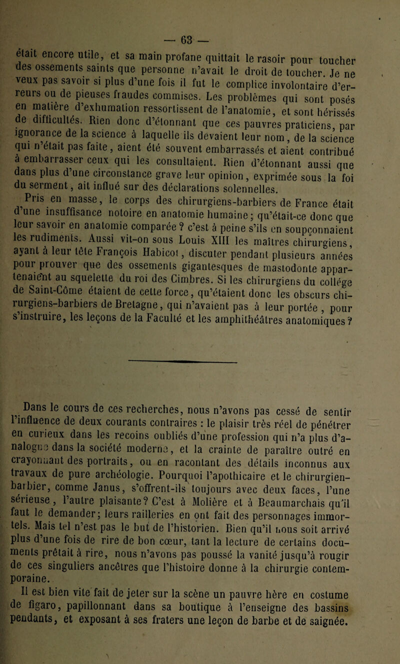 était encore utile, et sa main profane quittait le rasoir pour toucher des ossements saints que personne n’avait le droit de toucher. Je ne veux pas savoir si plus d’une fois il fut le complice involontaire d’er¬ reurs ou de pieuses fraudes commises. Les problèmes qui sont posés en matière d’exhumation ressortissent de l’anatomie, et sont hérissés de difficultés. Rien donc d’étonnant que ces pauvres praticiens, par ignorance de la science à laquelle ils devaient leur nom, de la science qui n’était pas faite, aient été souvent embarrassés et aient contribué à embarrasser ceux qui les consultaient. Rien d’étonnant aussi que dans plus d une circonstance grave leur opinion, exprimée sous la foi du serment, ait influé sur des déclarations solennelles. Pris en masse, le corps des chirurgiens-barbiers de France était d’une insuffisance notoire en anatomie humaine; qu’était-ce donc que leur savoir en anatomie comparée ? c’est à peine s’ils en soupçonnaient les rudiments. Aussi vit-on sous Louis XIII les maîtres chirurgiens, ayant à leur tète François Habicoi, discuter pendant plusieurs années pour prouver que des ossements gigantesques de mastodonte appar¬ tenaient au squelette du roi des Cimbres. Si les chirurgiens du collège de Saint-Côme étaient de cette force, qu’étaient donc les obscurs chi- rurgiens-baibiers de Bretagne, qui n’avaient pas à leur portée , pour s instruire, les leçons de la Faculté et les amphithéâtres anatomiques? v ^ans cours de ces recherches, nous n’avons pas cessé de sentir 1 influence de deux courants contraires : le plaisir très réel de pénétrer en curieux dans les recoins oubliés d’une profession qui n’a plus d’a¬ nalogue dans la société moderne, et la crainte de paraître outré en crayonnant des portraits, ou en racontant des détails inconnus aux travaux de pure archéologie. Pourquoi l’apothicaire et le chirurgien- barbier, comme Janus, s’offrent-ils toujours avec deux faces, l’une sérieuse, l’autre plaisante? C’est à Molière et à Beaumarchais qu'il faut le demander; leurs railleries en ont fait des personnages immor¬ tels. Mais tel n’est pas le but de l’historien. Bien qu’il nous soit arrivé plus d’une fois de rire de bon cœur, tant la lecture de certains docu¬ ments prêtait à rire, nous n’avons pas poussé la vanité jusqu’à rougir de ces singuliers ancêtres que l’histoire donne à la chirurgie contem¬ poraine. II est bien vite fait de jeter sur la scène un pauvre hère en costume de figaro, papillonnant dans sa boutique à l’enseigne des bassins pendants, et exposant à ses fraters une leçon de barbe et de saignée.