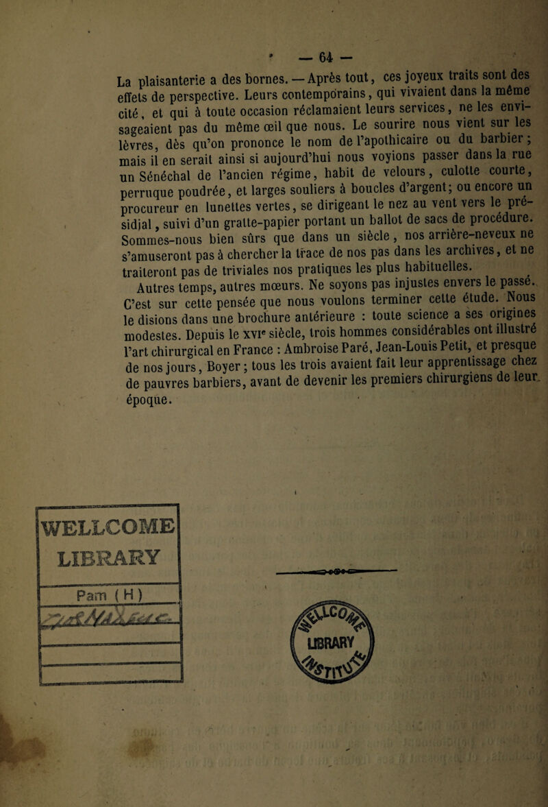 La plaisanterie a des bornes. — Après tout, ces joyeux traits sont des effets de perspective. Leurs contemporains, qui vivaient dans la même cité, et qui à toute occasion réclamaient leurs services, ne les envi¬ sageaient pas du même œil que nous. Le sourire nous vient sur les lèvres, dès qu’on prononce le nom de l’apothicaire ou du barbier; mais il en serait ainsi si aujourd’hui nous voyions passer dans la rue un Sénéchal de l’ancien régime, habit de velours, culotte courte, perruque poudrée, et larges souliers à boucles d’argent; ou encore un procureur en lunettes vertes, se dirigeant le nez au vent vers le pré¬ sidial , suivi d’un gratte-papier portant un ballot de sacs de procédure. Sommes-nous bien sûrs que dans un siècle, nos arrière-neveux ne s’amuseront pas à chercher la trace de nos pas dans les archives, et ne traiteront pas de triviales nos pratiques les plus habituelles. Autres temps, autres mœurs. Ne soyons pas injustes envers le passe. C’est sur cette pensée que nous voulons terminer cette étude. Nous le disions dans une brochure antérieure : toute science a ses origines modestes. Depuis le xvie siècle, trois hommes considérables ont illustré l’art chirurgical en France : Ambroise Paré, Jean-Louis Petit, et presque de nos jours, Boyer ; tous les trois avaient fait leur apprentissage chez de pauvres barbiers, avant de devenir les premiers chirurgiens de leur„ ' époque. WELLCOME LIBRARY