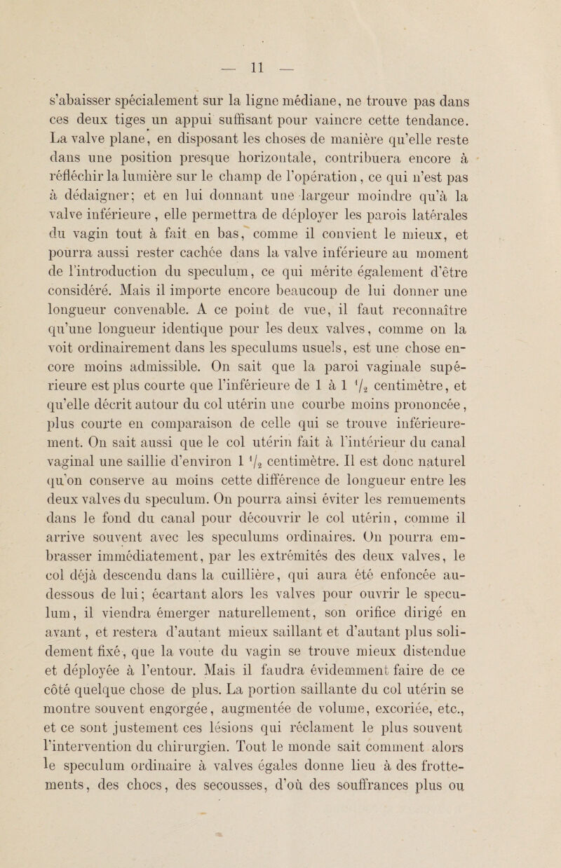 s’abaisser spécialement sur la ligne médiane, ne trouve pas dans ces deux tiges un appui suffisant pour vaincre cette tendance. La valve plane, en disposant les choses de manière qu’elle reste dans une position presque horizontale, contribuera encore à réfléchir la lumière sur le champ de l’opération, ce qui n’est pas à dédaigner; et en lui donnant une largeur moindre qu’à la valve inférieure , elle permettra de déployer les parois latérales du vagin tout à fait en bas, comme il convient le mieux, et pourra aussi rester cachée dans la valve inférieure au moment de l’introduction du spéculum, ce qui mérite également d’être considéré. Mais il importe encore beaucoup de lui donner une longueur convenable. A ce point de vue, il faut reconnaître qu’une longueur identique pour les deux valves, comme on la voit ordinairement dans les spéculums usuels, est une chose en¬ core moins admissible. On sait que la paroi vaginale supé¬ rieure est plus courte que l’inférieure de 1 à 1 centimètre, et qu’elle décrit autour du col utérin une courbe moins prononcée, plus courte en comparaison de celle qui se trouve inférieure¬ ment. On sait aussi que le col utérin fait à l’intérieur du canal vaginal une saillie d’environ 1 */* centimètre. Il est donc naturel qu’on conserve au moins cette différence de longueur entre les deux valves du spéculum. On pourra ainsi éviter les remuements dans le fond du canal pour découvrir le col utérin, comme il arrive souvent avec les spéculums ordinaires. On pourra em¬ brasser immédiatement, par les extrémités des deux valves, le col déjà descendu dans la cuillière, qui aura été enfoncée au- dessous de lui ; écartant alors les valves pour ouvrir le spécu¬ lum, il viendra émerger naturellement, son orifice dirigé en avant, et restera d’autant mieux saillant et d’autant plus soli¬ dement fixé, que la voûte du vagin se trouve mieux distendue et déployée à l’entour. Mais il faudra évidemment faire de ce côté quelque chose de plus. La portion saillante du col utérin se montre souvent engorgée, augmentée de volume, excoriée, etc., et ce sont justement ces lésions qui réclament le plus souvent l’intervention du chirurgien. Tout le monde sait comment alors le spéculum ordinaire à valves égales donne lieu à des frotte¬ ments, des chocs, des secousses, d’où des souffrances plus ou