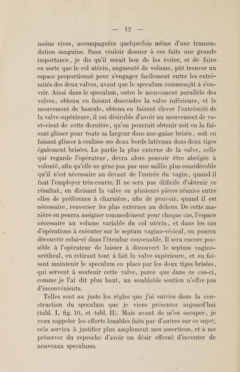 moins vives, accompagnées quelquefois même d’une transsu¬ dation sanguine. Sans vouloir donner à ces faits une grande importance, je dis qu’il serait bon de les éviter, et de faire en sorte que le col utérin, augmenté de volume, pût trouver un espace proportionné pour s’engager facilement entre les extré¬ mités des deux valves, avant que le spéculum commençât à s’ou¬ vrir. Ainsi dans le spéculum, outre le mouvement parallèle des valves, obtenu en faisant descendre la valve inférieure, et le mouvement de bascule, obtenu en faisant élever l’extrémité de la valve supérieure, il est désirable d’avoir un mouvement de va- et-vient de cette dernière, qu’on pourrait obtenir soit en la fai¬ sant glisser pour toute sa largeur dans une-gaine brisée, soit en faisant glisser à coulisse ses deux bords latéraux dans deux tiges également brisées. La partie la plus externe de la valve, celle qui regarde l’opérateur, devra alors pouvoir être abrégée à volonté, afin qu’elle ne gêne pas par une saillie plus considérable qu’il n’est nécessaire au devant de l’entrée du vagin, quand il faut l’employer très-courte. Il ne sera pas difficile d’obtenir ce résultat, en divisant la valve en plusieurs pièces réunies entre elles de préférence à charnière, afin de pouvoir, quand il est nécessaire, renverser les plus externes au dehors. De cette ma¬ nière on pourra assigner commodément pour chaque cas, l’espace nécessaire au volume variable du col utérin, et dans les cas d’opérations à exécuter sur le septum vagino-vésical, on pourra découvrir celui-ci dans l’étendue convenable. Il sera encore pos¬ sible à l’opérateur de laisser à découvert le septum vagino- urêthral, en retirant tout à fait la valve supérieure, et en fai¬ sant maintenir le spéculum en place par les deux tiges brisées, qui servent à soutenir cette valve, parce que dans ce cas-ci, comme je l’ai dit plus haut, un semblable soutien n’offre pas d’inconvénients. Telles sont au juste les règles que j’ai suivies dans la con¬ struction du spéculum que je viens présenter aujourd’hui (tabl. I, fig. 10, et tabl. II). Mais avant de m’en occuper, je veux rappeler les efforts louables faits par d’autres sur ce sujet; cela servira à justifier plus amplement mes assertions, et à me préserver du reproche d’avoir un désir effrené d’inventer de nouveaux spéculums.