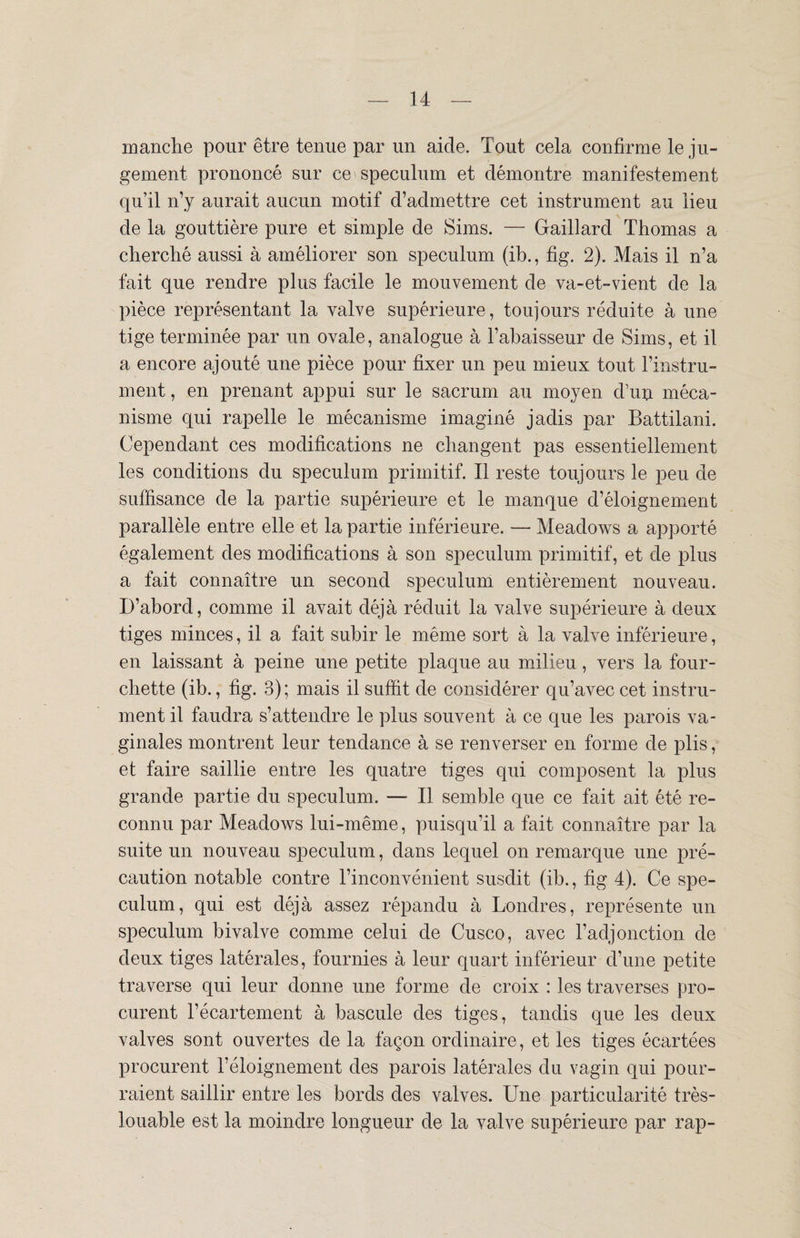 manche pour être tenue par un aide. Tout cela confirme le ju¬ gement prononcé sur ce spéculum et démontre manifestement qu’il n’y aurait aucun motif d’admettre cet instrument au lieu de la gouttière pure et simple de Sims. — Gaillard Thomas a cherché aussi à améliorer son spéculum (ib., fig. 2). Mais il n’a fait que rendre plus facile le mouvement de va-et-vient de la pièce représentant la valve supérieure, toujours réduite à une tige terminée par un ovale, analogue à l’abaisseur de Sims, et il a encore ajouté une pièce pour fixer un peu mieux tout l’instru¬ ment , en prenant appui sur le sacrum au moyen d’un méca¬ nisme qui rapelle le mécanisme imaginé jadis par Battilani. Cependant ces modifications ne changent pas essentiellement les conditions du spéculum primitif. Il reste toujours le peu de suffisance de la partie supérieure et le manque d’éloignement parallèle entre elle et la partie inférieure. — Meadows a apporté également des modifications à son spéculum primitif, et de plus a fait connaître un second spéculum entièrement nouveau. D’abord, comme il avait déjà réduit la valve supérieure à deux tiges minces, il a fait subir le même sort à la valve inférieure, en laissant à peine une petite plaque au milieu, vers la four¬ chette (ib., fig. 3) ; mais il suffit de considérer qu’avec cet instru¬ ment il faudra s’attendre le plus souvent à ce que les parois va¬ ginales montrent leur tendance à se renverser en forme de plis, et faire saillie entre les quatre tiges qui composent la plus grande partie du spéculum. — Il semble que ce fait ait été re¬ connu par Meadows lui-même, puisqu’il a fait connaître par la suite un nouveau spéculum, dans lequel on remarque une pré¬ caution notable contre l’inconvénient susdit (ib., fig 4). Ce spé¬ culum, qui est déjà assez répandu à Londres, représente un spéculum bivalve comme celui de Cusco, avec l’adjonction de deux tiges latérales, fournies à leur quart inférieur d’une petite traverse qui leur donne une forme de croix : les traverses pro¬ curent l’écartement à bascule des tiges, tandis que les deux valves sont ouvertes de la façon ordinaire, et les tiges écartées procurent l’éloignement des parois latérales du vagin qui pour¬ raient saillir entre les bords des valves. Une particularité très- louable est la moindre longueur de la valve supérieure par rap-