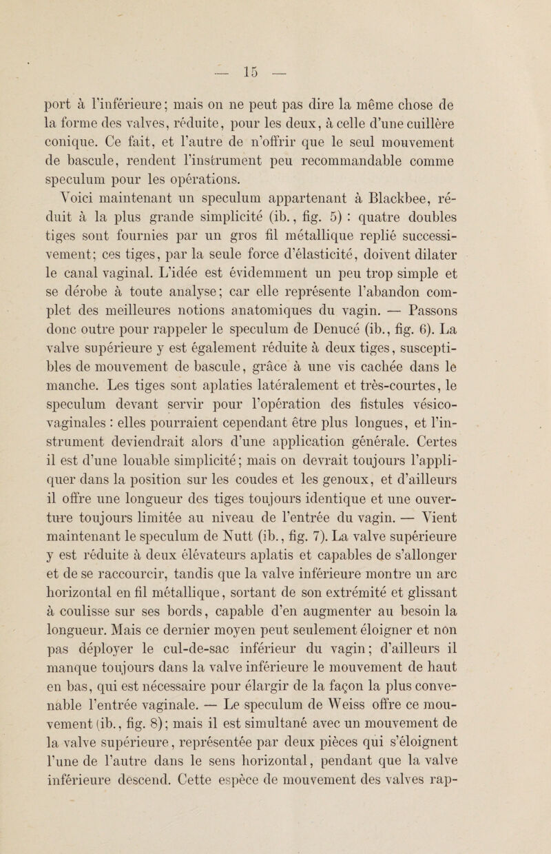 port à l’inférieure ; mais on ne peut pas dire la même chose cle la forme des valves, réduite, pour les deux, à celle d’une cuillère conique. Ce fait, et l’autre de n’offrir que le seul mouvement de bascule, rendent l’instrument peu recommandable comme spéculum pour les opérations. Voici maintenant un spéculum appartenant à Blackbee, ré¬ duit à la plus grande simplicité (ib., fig. 5) : quatre doubles tiges sont fournies par un gros fil métallique replié successi¬ vement; ces tiges, par la seule force d’élasticité, doivent dilater le canal vaginal. L’idée est évidemment un peu trop simple et se dérobe à toute analyse; car elle représente l’abandon com¬ plet des meilleures notions anatomiques du vagin. — Passons donc outre pour rappeler le spéculum de Denucé (ib., fig. 6). La valve supérieure y est également réduite à deux tiges, suscepti¬ bles de mouvement de bascule, grâce à une vis cachée dans le manche. Les tiges sont aplaties latéralement et très-courtes, le spéculum devant servir pour l’opération des fistules vésico- vaginales : elles pourraient cependant être plus longues, et l’in¬ strument deviendrait alors d’une application générale. Certes il est d’une louable simplicité; mais on devrait toujours l’appli¬ quer dans la position sur les coudes et les genoux, et d’ailleurs il offre une longueur des tiges toujours identique et une ouver¬ ture toujours limitée au niveau de l’entrée du vagin. — Vient maintenant le spéculum de Nutt (ib., fig. 7). La valve supérieure y est réduite à deux élévateurs aplatis et capables de s’allonger et de se raccourcir, tandis que la valve inférieure montre un arc horizontal en fil métallique, sortant de son extrémité et glissant à coulisse sur ses bords, capable d’en augmenter au besoin la longueur. Mais ce dernier moyen peut seulement éloigner et non pas déployer le cul-de-sac inférieur du vagin ; d’ailleurs il manque toujours dans la valve inférieure le mouvement de haut en bas, qui est nécessaire pour élargir de la façon la plus conve¬ nable l’entrée vaginale. — Le spéculum de Weiss offre ce mou¬ vement (ib., fig. 8); mais il est simultané avec un mouvement de la valve supérieure, représentée par deux pièces qui s’éloignent l’une de l’autre dans le sens horizontal, pendant que la valve inférieure descend. Cette espèce de mouvement des valves rap-