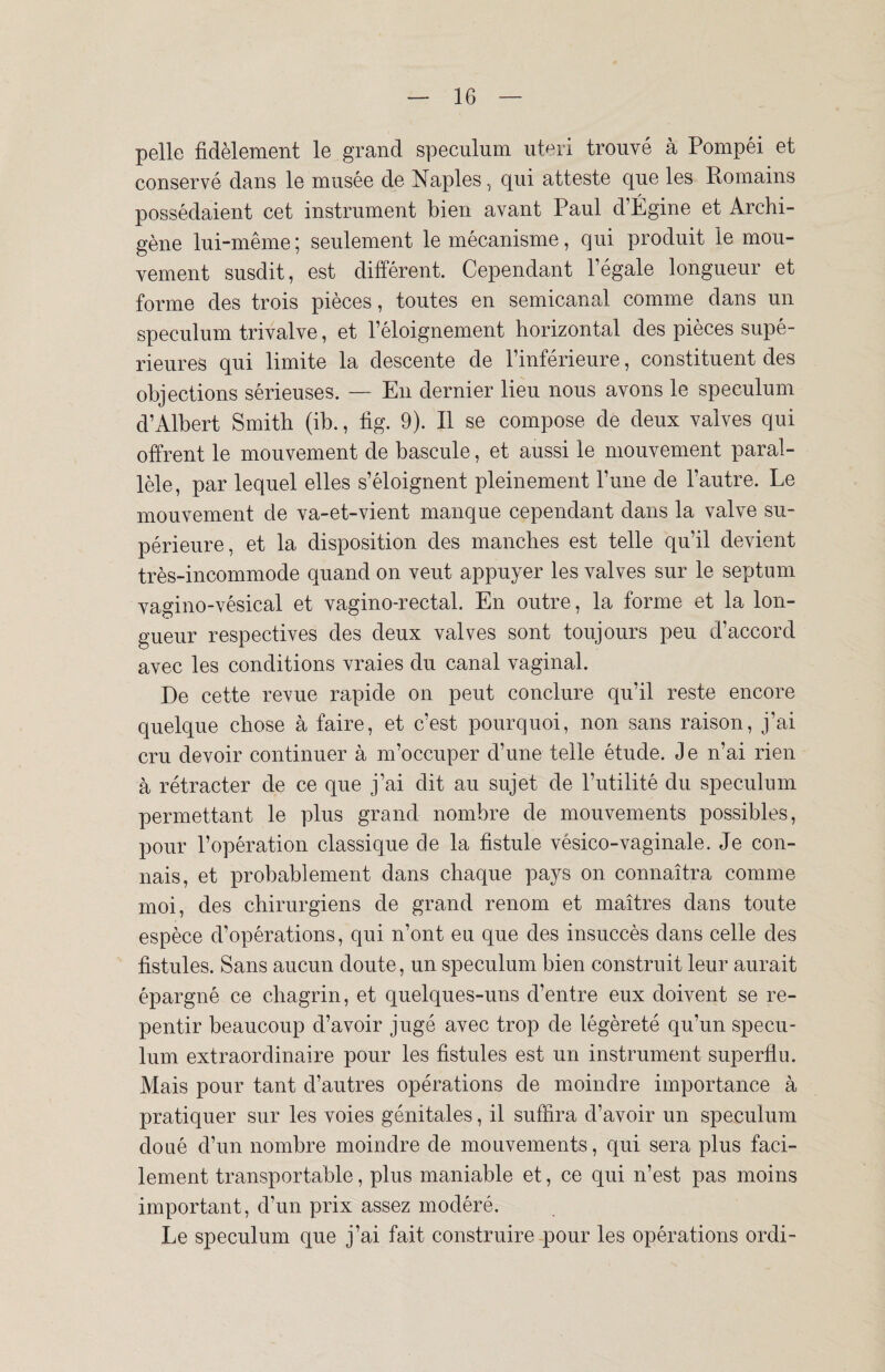 pelle fidèlement le grand spéculum uteri trouvé à Pompéi et conservé dans le musée de Naples, qui atteste que les Romains possédaient cet instrument bien avant Paul d’Égine et Archi- gène lui-même; seulement le mécanisme, qui produit le mou¬ vement susdit, est différent. Cependant l’égale longueur et forme des trois pièces, toutes en semicanal comme dans un spéculum trivalve, et l’éloignement horizontal des pièces supé¬ rieures qui limite la descente de l’inférieure, constituent des objections sérieuses. — En dernier lieu nous avons le spéculum d’Albert Smith (ib., fig. 9). Il se compose de deux valves qui offrent le mouvement de bascule, et aussi le mouvement paral¬ lèle, par lequel elles s’éloignent pleinement l’une de l’autre. Le mouvement de va-et-vient manque cependant dans la valve su¬ périeure, et la disposition des manches est telle qu’il devient très-incommode quand on veut appuyer les valves sur le septum vagino-vésical et vagino-rectal. En outre, la forme et la lon¬ gueur respectives des deux valves sont toujours peu d’accord avec les conditions vraies du canal vaginal. De cette revue rapide on peut conclure qu’il reste encore quelque chose à faire, et c’est pourquoi, non sans raison, j’ai cru devoir continuer à m’occuper d’une telle étude. J e n’ai rien à rétracter de ce que j’ai dit au sujet de l’utilité du spéculum permettant le plus grand nombre de mouvements possibles, pour l’opération classique de la fistule vésico-vaginale. Je con¬ nais, et probablement dans chaque pays on connaîtra comme moi, des chirurgiens de grand renom et maîtres dans toute espèce d’opérations, qui n’ont eu que des insuccès dans celle des fistules. Sans aucun doute, un spéculum bien construit leur aurait épargné ce chagrin, et quelques-uns d’entre eux doivent se re¬ pentir beaucoup d’avoir jugé avec trop de légèreté qu’un spécu¬ lum extraordinaire pour les fistules est un instrument superflu. Mais pour tant d’autres opérations de moindre importance à pratiquer sur les voies génitales, il suffira d’avoir un spéculum doué d’un nombre moindre de mouvements, qui sera plus faci¬ lement transportable, plus maniable et, ce qui n’est pas moins important, d’un prix assez modéré. Le spéculum que j’ai fait construire pour les opérations ordi-