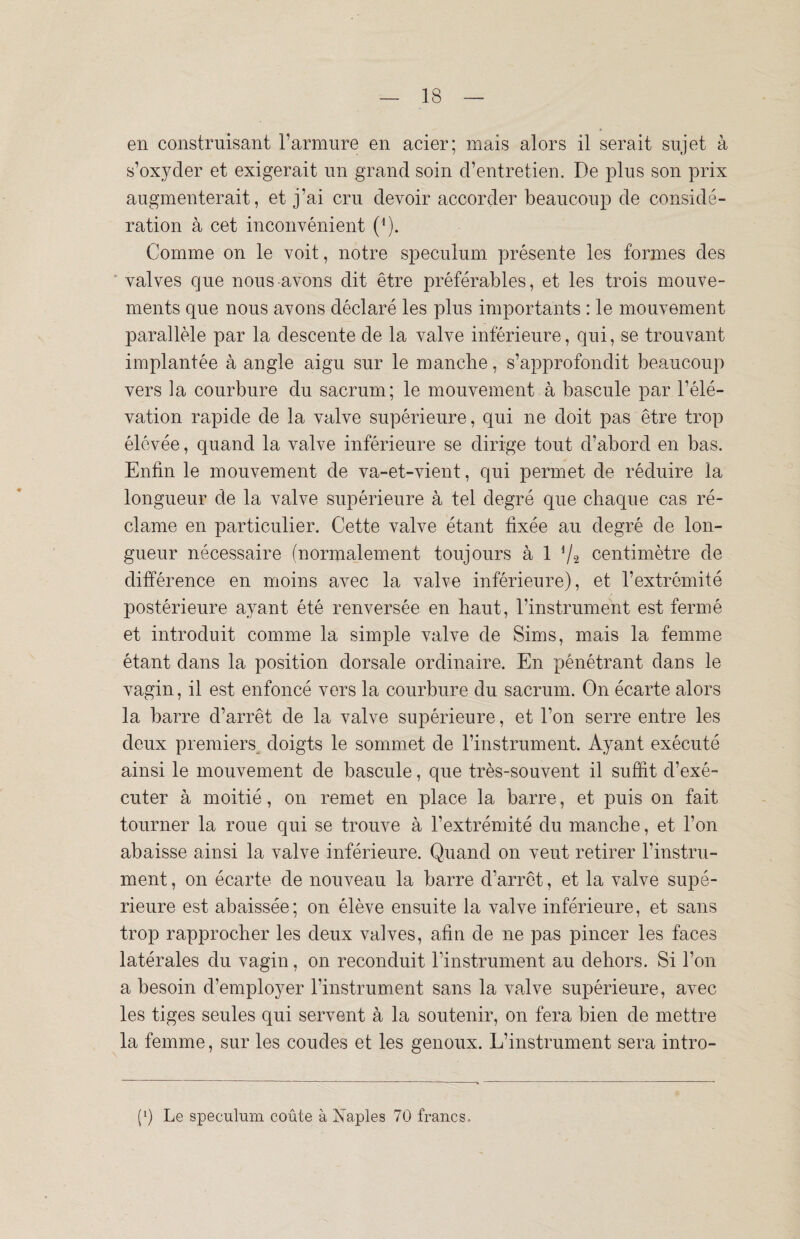 en construisant l’armure en acier; mais alors il serait sujet à s’oxyder et exigerait un grand soin d’entretien. De plus son prix augmenterait, et j’ai cru devoir accorder beaucoup de considé¬ ration à cet inconvénient (*). Comme on le voit, notre spéculum présente les formes des valves que nous avons dit être préférables, et les trois mouve¬ ments que nous avons déclaré les plus importants : le mouvement parallèle par la descente de la valve inférieure, qui, se trouvant implantée à angle aigu sur le manche, s’approfondit beaucoup vers la courbure du sacrum; le mouvement à bascule par l’élé¬ vation rapide de la valve supérieure, qui ne doit pas être trop élevée, quand la valve inférieure se dirige tout d’abord en bas. Enfin le mouvement de va-et-vient, qui permet de réduire la longueur de la valve supérieure à tel degré que chaque cas ré¬ clame en particulier. Cette valve étant fixée au degré de lon¬ gueur nécessaire (normalement toujours à 1 V2 centimètre de différence en moins avec la valve inférieure), et l’extrémité postérieure ayant été renversée en haut, l’instrument est fermé et introduit comme la simple valve de Sims, mais la femme étant dans la position dorsale ordinaire. En pénétrant dans le vagin, il est enfoncé vers la courbure du sacrum. On écarte alors la barre d’arrêt de la valve supérieure, et l’on serre entre les deux premiers doigts le sommet de l’instrument. Ayant exécuté ainsi le mouvement de bascule, que très-souvent il suffit d’exé¬ cuter à moitié, on remet en place la barre, et puis on fait tourner la roue qui se trouve à l’extrémité du manche, et l’on abaisse ainsi la valve inférieure. Quand on veut retirer l’instru¬ ment , on écarte de nouveau la barre d’arrêt, et la valve supé¬ rieure est abaissée; on élève ensuite la valve inférieure, et sans trop rapprocher les deux valves, afin de ne pas pincer les faces latérales du vagin, on reconduit l’instrument au dehors. Si l’on a besoin d’employer l'instrument sans la valve supérieure, avec les tiges seules qui servent à la soutenir, on fera bien de mettre la femme, sur les coudes et les genoux. L’instrument sera intro- (b Le spéculum coûte à Naples 70 francs-