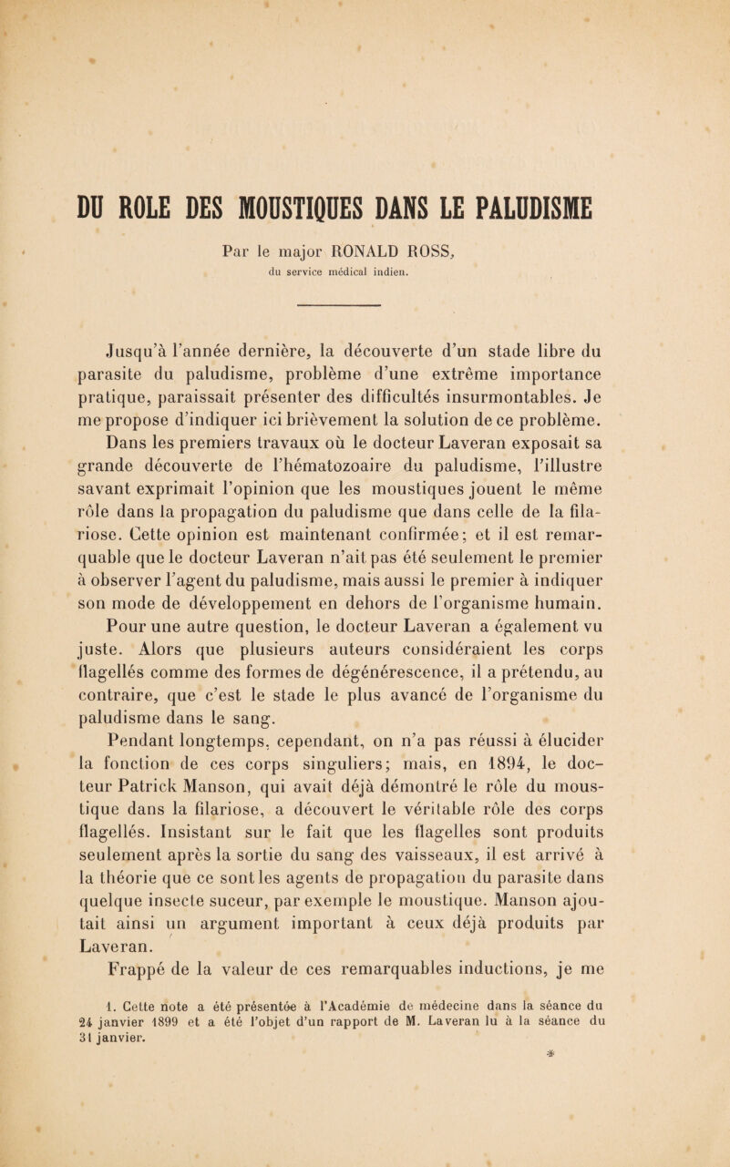 DU ROLE DES MOUSTIQUES DANS LE PALUDISME Par le major RONALD ROSS, du service médical indien. Jusqu’à l’année dernière, la découverte d’un stade libre du parasite du paludisme, problème d’une extrême importance pratique, paraissait présenter des difficultés insurmontables. Je me propose d’indiquer ici brièvement la solution de ce problème. Dans les premiers travaux où le docteur Laveran exposait sa grande découverte de l’hématozoaire du paludisme, l’illustre savant exprimait l’opinion que les moustiques jouent le même rôle dans la propagation du paludisme que dans celle de la fila¬ riose. Cette opinion est maintenant confirmée; et il est remar¬ quable que le docteur Laveran n’ait pas été seulement le premier à observer l’agent du paludisme, mais aussi le premier à indiquer son mode de développement en dehors de l’organisme humain. Pour une autre question, le docteur Laveran a également vu juste. Alors que plusieurs auteurs considéraient les corps flagellés comme des formes de dégénérescence, il a prétendu, au contraire, que c’est le stade le plus avancé de l’organisme du paludisme dans le sang. Pendant longtemps, cependant, on n’a pas réussi à élucider la fonction de ces corps singuliers; mais, en 1894, le doc¬ teur Patrick Manson, qui avait déjà démontré le rôle du mous¬ tique dans la filariose, a découvert le véritable rôle des corps flagellés. Insistant sur le fait que les flagelles sont produits seulement après la sortie du sang des vaisseaux, il est arrivé à la théorie que ce sont les agents de propagation du parasite dans quelque insecte suceur, par exemple le moustique. Manson ajou¬ tait ainsi un argument important à ceux déjà produits par Laveran. Frappé de la valeur de ces remarquables inductions, je me 1. Cette note a été présentée à l’Académie de médecine dans la séance du 24 janvier 1899 et a été l’objet d’un rapport de M. Laveran lu à la séance du 31 janvier.