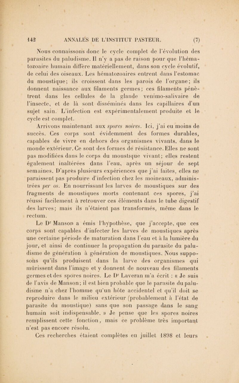 Nous connaissons donc le cycle complet de Dévolution des parasites du paludisme. Il n’y a pas de raison pour que l’héma¬ tozoaire humain diffère matériellement, dans son cycle évolutif, de celui des oiseaux. Les hématozoaires entrent dans l’estomac du moustique; ils croissent dans les parois de l’organe; ils donnent naissance aux filaments germes; ces filaments pénè¬ trent dans les cellules de la glande venimo-salivaire de l’insecte, et de là sont disséminés dans les capillaires d’un sujet sain. L'infection est expérimentalement produite et le cycle est complet. Arrivons maintenant aux spores noires. Ici, j’ai eu moins de succès. Ces corps sont évidemment des formes durables, capables de vivre en dehors des organismes vivants, dans le monde extérieur. Ce sont des formes de résistance. Elles ne sont pas modifiées dans le corps du moustique vivant; elles restent également inaltérées dans l’eau, après un séjour de sept semaines. D’après plusieurs expériences que j’ai laites, elles ne paraissent pas produire d’infection chez les moineaux, adminis¬ trées per os. En nourrissant les larves de moustiques sur des fragments de moustiques morts contenant ces spores, j’ai réussi facilement à retrouver ces éléments dans le tube digestif des larves; mais ils n’étaient pas transformés, même dans le rectum. Le Dr Manson a émis l’hypothèse, que j’accepte, que ces corps sont capables d’infecter les larves de moustiques après une certaine période de maturation dans l’eau et à la lumière du jour, et ainsi de continuer la propagation du parasite du palu¬ disme de génération à génération de moustiques. Nous suppo¬ sons qu’ils produisent dans la larve des organismes qui mûrissent dans l’imago et y donnent de nouveau des filaments germes et des spores noires. Le D1 Laveran m’a écrit : « Je suis de l’avis de Manson; il est bien probable que le parasite du palu¬ disme n’a chez l’homme qu’un hôte accidentel et qu’il doit se reproduire dans le milieu extérieur (probablement à l’état de parasite du moustique) sans que son passage dans le sang humain soit indispensable. » Je pense que les spores noires remplissent cette fonction, mais ce problème très important n’est pas encore résolu. Ces recherches étaient complètes en juillet 1898 et leurs