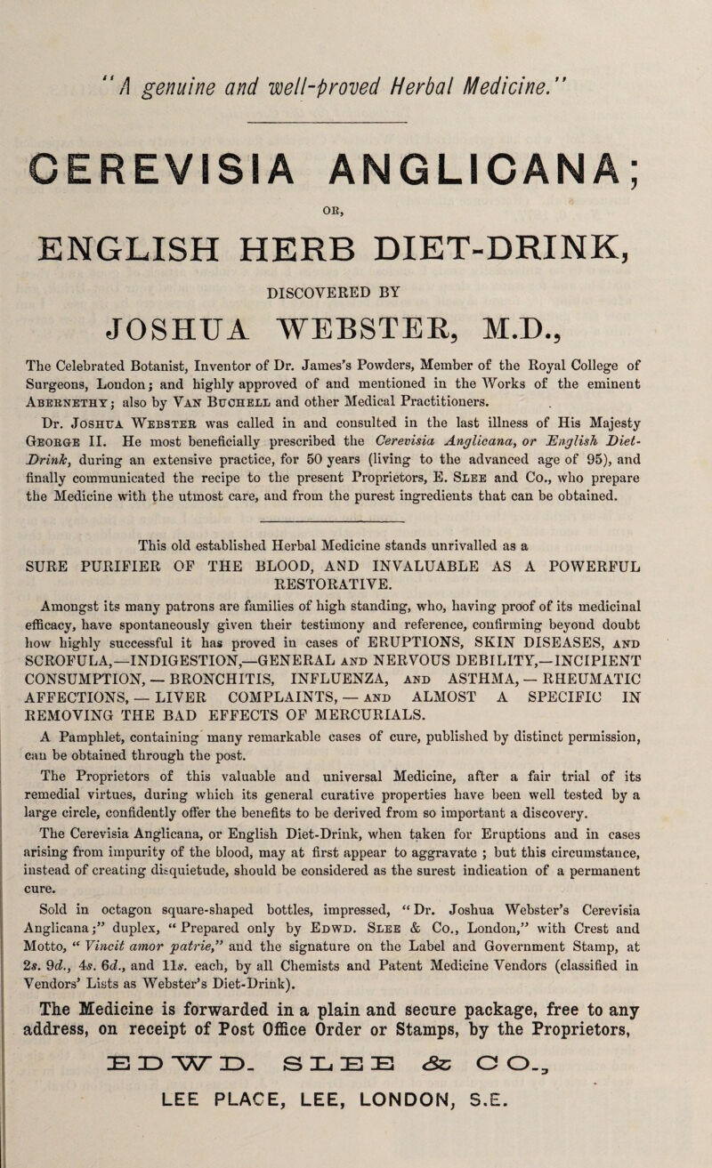 A genuine and well-proved Herbal Medicine. CEREVISIA ANGLICANA; OR, ENGLISH HERB DIET-DRINK, DISCOVERED BY JOSHUA WEBSTER, M.D., The Celebrated Botanist, Inventor of Dr. James’s Powders, Member of the Royal College of Surgeons, London; and highly approved of and mentioned in the Works of the eminent Abernethy; also by Van Buchell and other Medical Practitioners. Dr. Joshua Webster was called in and consulted in the last illness of His Majesty George II. He most beneficially prescribed the Cerevisia Anglicana, or English Diet- Drink, during an extensive practice, for 50 years (living to the advanced age of 95), and finally communicated the recipe to the present Proprietors, E. Slee and Co., who prepare the Medicine with the utmost care, and from the purest ingredients that can be obtained. This old established Herbal Medicine stands unrivalled as a SURE PURIFIER OF THE BLOOD, AND INVALUABLE AS A POWERFUL RESTORATIVE. Amongst its many patrons are families of high standing, who, having proof of its medicinal efficacy, have spontaneously given their testimony and reference, confirming beyond doubt how highly successful it has proved in cases of ERUPTIONS, SKIN DISEASES, and SCROFULA,—INDIGESTION,—GENERAL and NERVOUS DEBILITY,—INCIPIENT CONSUMPTION, — BRONCHITIS, INFLUENZA, and ASTHMA, — RHEUMATIC AFFECTIONS, — LIVER COMPLAINTS, — and ALMOST A SPECIFIC IN REMOVING THE BAD EFFECTS OF MERCURIALS. A Pamphlet, containing many remarkable cases of cure, published by distinct permission, can be obtained through the post. The Proprietors of this valuable and universal Medicine, after a fair trial of its remedial virtues, during which its general curative properties have been well tested by a large circle, confidently offer the benefits to be derived from so important a discovery. The Cerevisia Anglicana, or English Diet-Drink, when taken for Eruptions and in cases arising from impurity of the blood, may at first appear to aggravate ; but this circumstance, instead of creating disquietude, should be considered as the surest indication of a permanent cure. Sold in octagon square-shaped bottles, impressed, “Dr. Joshua Webster’s Cerevisia Anglicana;” duplex, “Prepared only by Edwd. Slee & Co., London,” with Crest and Motto, “ Vincit amor patrie,” and the signature on the Label and Government Stamp, at 2s. 9d., 4s. 6d., and 11s. each, by all Chemists and Patent Medicine Vendors (classified in Vendors’ Lists as Webster’s Diet-Drink). The Medicine is forwarded in a plain and secure package, free to any address, on receipt of Post Office Order or Stamps, by the Proprietors, EDWD. SLEE Sc C 0.3 LEE PLACE, LEE, LONDON, S.E.