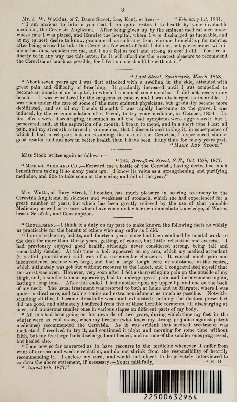 Mr. J. W. Watkins, of 7, Dacre Street, Lee, Kent, writes:— “February 1st, 1881. “ I am anxious to inform you that I am quite restored to health by your invaluable medicine, the Cerevisia Anglicana. After being given up by the eminent medical men under whose care I was placed, and likewise the hospital, where I was discharged as incurable, and at my earnest desire to know, pronounced as suffering from chronic bronchitis; for mouths, after being advised to take the Cerevisia, for want of faith I did not, but perseverance with it alone has done wonders for me, and 1 now feel as well and strong as ever I did. You are at liberty to in any way use this letter, for it will afford me the greatest pleasure to recommend the Cerevisia as much as possible, for I feel no one should be without it.” “ Lcint Street, SouthivarJc, March, 1858. “ About seven years ago I was first attacked with a swelling in the side, attended with great pain and difficulty of breathing. It gradually increased, until I was compelled to become an inmate of an hospital, in which I remained some months. I did not receive any benefit. It was considered by the surgeons as cancer, and I was discharged as incurable. I was then under the care of some of the most eminent physicians, but gradually became more debilitated; and as all my friends thought I was rapidly hastening to the grave, I was induced, by the recommendation of a friend, to try your medicine, in October, 1856. Its first effects were discouraging, inasmuch as all the bad symptoms were aggravated; but I persevered, and, at the expiration of a month, I began to mend, and in a short time I lost all pain, and my strength returned; so much so, that I discontinued taking it, in consequence of which I had a relapse; but on resuming the use of the Cerevisia, I experienced similar good results, and am now in better health than I have been t any time for many years past. “ Mary Ann Stock.” Miss Stock writes again as follows :— “144, Beresford Street, S.B., Oct. 12th, 1877. “ Messrs. Slee and Co.,—Forward me a bottle of the Cerevisia, having derived so much benefit from taking it so many years ago. I know its value as a strengthening and purifying medicine, and like to take some at the spring and fall of the year.” Mrs. Watts, of Bury Street, Edmonton, has much pleasure in bearing testimony to the Cerevisia Anglicana, in sickness and weakness of stomach, which she had experienced for a great number of years, but which has been greatly relieved by the use of that valuable Medicine; as well as to cases which have come under her own immediate knowledge, of Water- brash, Scrofula, and Consumption. “ Gentlemen,—I think it a duty on my part to make known the following facts as widely as practicable for the benefit of others who may suffer as I did. “ I am of sedentary habits, and fourteen years since had been confined by mental work to the desk for more than thirty years, getting, of course, but little relaxation and exercise. I had previously enjoyed good health, although never considered strong, being tall and remarkably slender. At this time a boil appeared on my arm, which my medical attendant (a skilful practitioner) said was of a carbuncular character. It caused much pain and inconvenience, because very large, and had a large tough core or substance in the centre, which ultimately was got out without recourse to the lancet, and I congratulated myself that the worst was over. However, very soon after I felt a sharp stinging pain on the outside of my thigh, and, a similar tumour appearing, had to undergo great pain and inconvenience again, lasting a long time. After this ended, I had another upon my upper lip, and one on the back of my neck. The usual treatment was resorted to both at home and at Margate, where I was under medical care, and taking tonics and extra nourishment as much as possible. Notwith¬ standing all this, I became dreadfully weak and exhausted; nothing the doctors prescribed did me good, and ultimately I suffered from five of these horrible torments, all discharging at once, and numerous smaller ones in various stages on different parts of my body. “ All this had been going on for upwards of two years, during which time my feet in the winter were as cold as ice, when my brother (who knew my strong prejudice against patent medicines) recommended the Cerevisia. As it was evident that medical treatment was ineffectual, I resolved to try it, and continued it night and morning for some time without faith, but my five large boils discharged and healed, and not one of the smaller ones progressed, but healed also. «I am now so far converted as to have recourse to the medicine whenever I suffer from want of exercise and weak circulation, and do not shrink from the responsibility of heartily recommending it. I enclose my card, and would not object to be privately interviewed to confirm the above statement, if necessary.— Yours faithfully, “ H. B. “ August 6th, 1877.” 22500632964