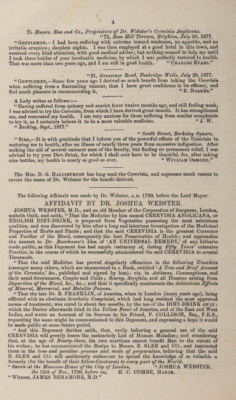 To Messrs. Slee and Co., Proprietors of Dr. Webster's Cerevisia Anglicana. “75, Rose Mill1 Terrace, Brighton, July 30, 1877. “ Gentlemen,—I had been suffering with extreme inward weakness, no appetite, and an irritable eruption; sleepless nights. I was then employed at a good hotel in this town, and received every kind attention, with good medical advice; but nothing seemed to help me until I took three bottles of your invaluable medicine, by which I was perfectly restored to health. That was more than two years ago, and I am still in good health. “ Charles Evans.” “ 21, Grosvenor Road, Tunbridge Wells, July 28, 1877. “ Gentlemen,—Some few years ago I derived so much benefit from taking the Cerevisia when suffering from a fluctuating tumour, that I have great confidence in its efficacy, and feel much pleasure in recommending it. “ E. Noakes.” A Lady writes as follows :— “ Having suffered from quinsey and scarlet fever twelve months ago, and still feeling weak, I was advised to try the Cerevisia, from which 1 have derived great benefit. It has strengthened me, and renovated my health. I am very anxious for those suffering from similar complaints to try it, as I certainly believe it to be a most valuable medicine. “ J. W. “ Beckley, Sept., 1877.” __ “ South Street, Berkeley Square. “ Sirs,—It is with gratitude that I inform you of the powerful effects of the Cerevisia in restoring me to health, after an illness of nearly three years from excessive indigestion. After seeking the aid of several eminent men of the faculty, but finding no permanent relief, I was advised to try your Diet-Drink, for which I shall ever have to be thankful, for, after taking nine bottles, my health is nearly as good as ever. “ William Osmond.” The Hon. D. G. Halliburton has long used the Cerevisia, and expresses much reason to revere the name of Dr. Webster for the benefit derived. The following Affidavit was made by Dr. Webster, a.d. 1799, before the Lord Mayor. AFFIDAVIT BY DE. JOSHUA WEBSTER. JOSHUA WEBSTER, M.D., and an old Member of the Corporation of Surgeons, London, maketh Oath, and saith, “That the Medicine by him named CEREVISIA ANGLICANA, or ENGLISH DIET-DRINK, is prepared from Vegetables possessing the most salubrious qualities, and was discovered by him after a long and laborious investigation of the Medicinal Properties of Herbs and Plants; and that the said CEREVISIA is the greatest Corrector and Purifier of the Blood, consequently the best Preservative of Health; and approaches the nearest to Dr. Boerhaave’s Idea of ‘AN UNIVERSAL REMEDY,’ of any hitherto made public, as this Deponent has had ample testimony of, during Fifty Years' extensive Practice, in the course of which he successfully administered the said CEREVISIA to several Thousands. “That the said Medicine has proved singularly efficacious in the following Disorders (amongst many others, which are enumerated in a Book, entitled ‘A True and Brief Account of the Cerevisia' &e., published and signed by him): viz. in Asthmas, Consumptions, and their usual forerunners, Coughs and Colds ; Scurvy, Scrofula, and all Diseases arising from Impurities of the Blood, &c., &c.; and that it specifically counteracts the deleterious Effects of Mineral, Mercurial, and Metallic Poisons. “ That the late Dr. B. FRANKLIN, of America, when in London (many years ago), being afflicted with an obstinate Scorbutic Complaint, which had long resisted the most approved means of treatment, was cured in about two months, by the use of the DIET-DRINK only: which the Doctor afterwards tried in the Yellow Fever of America, and of the East and West Indies, and wrote an Account of its Success to his Friend, P. COLLISON, Esq., F.R.S., requesting the same might be communicated to this Deponent, and expressing a hope it would be made public at some future period. “ And this Deponent further saith, that, verily believing a general use of the said CEREVISIA will greatly lessen the melancholy List of Human Maladies; and considering that, at the age of Ainety-three, his own exertions cannot benefit Man to the extent of his wishes; he has communicated the Recipe to Messrs. E. SLEE and CO., and instructed them in the true and peculiar process and mode of preparation, believing that the said E. SLEE and CO. will assiduously endeavour to spread the knowledge of so valuable a Remedy (for the benefit of their fellow-Creatures) to every part of the World. “Sworn at the Mansion-Mouse of the City of London, “JOSHUA WEBSTER. the Yith of Nov., 1799, before me, H. C. COMBE, Mayor. “ Witness, JAMES BENAMORE, M.D.”