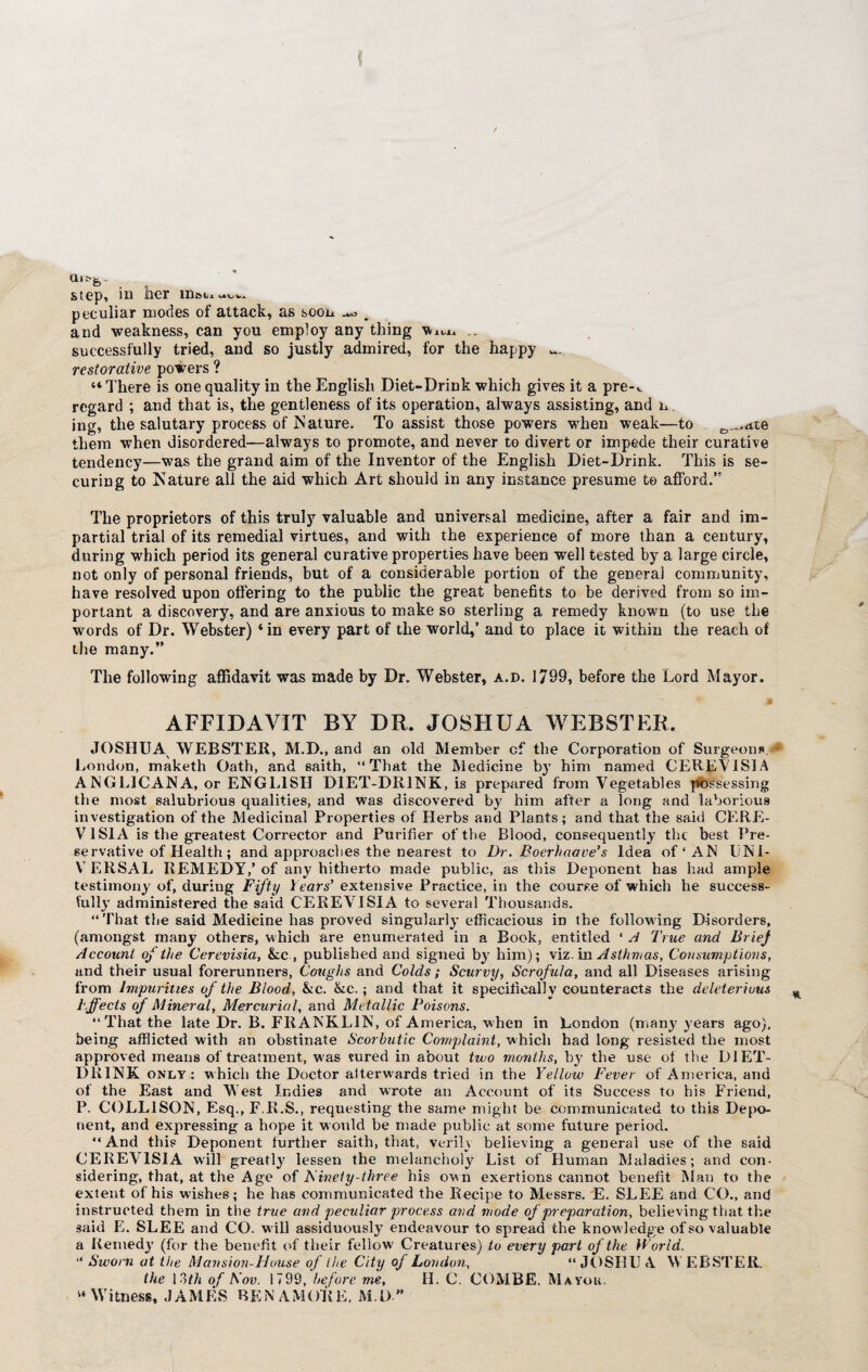 step, in iher mat. aui<A peculiar modes of attack, as soon ^ , and weakness, can you employ any thing vtm, .. successfully tried, and so justly admired, for the happy restorative powers ? “There is one quality in the English Diet-Drink which gives it a pre-v regard ; and that is, the gentleness of its operation, always assisting, and n ing, the salutary process of Mature. To assist those powers when weak—to 0_..d,te them when disordered—always to promote, and never to divert or impede their curative tendency—was the grand aim of the Inventor of the English Diet-Drink. This is se¬ curing to Mature all the aid which Art should in any instance presume te afford.” The proprietors of this truly valuable and universal medicine, after a fair and im¬ partial trial of its remedial virtues, and with the experience of more than a century, during which period its general curative properties have been well tested by a large circle, not only of personal friends, but of a considerable portion of the general community, have resolved upon offering to the public the great benefits to be derived from so im¬ portant a discovery, and are anxious to make so sterling a remedy known (to use the words of Dr. Webster) ‘in every part of the world,’ and to place it within the reach of the many.” The following affidavit was made by Dr. Webster, a.b. 1799, before the Lord Mayor. AFFIDAVIT BY DR. JOSHUA WEBSTER, JOSHUA WEBSTER, M.D., and an old Member cf the Corporation of Surgeons.j* London, maketh Oath, and saith, “That the Medicine by him named CEREVISIA ANGLICANA, or ENGLISH DIET-DRINK, is prepared from Vegetables possessing the most salubrious qualities, and was discovered by him after a long and laborious investigation of the Medicinal Properties of Herbs and Plants; and that the said CERE- VI SI A is the greatest Corrector and Purifier of the Blood, consequently the best Pre¬ servative of Health ; and approaches the nearest to Dr. Boerhaave’s Idea of* AN UNI- V ERSAL REMEDY,’ of any hitherto made public, as this Deponent has had ample testimony of, during Fifty Years' extensive Practice, in the course of which he success¬ fully administered the said CEREVISIA to several Thousands. “ That the said Medicine has proved singularly efficacious in the following Disorders, (amongst many others, which are enumerated in a Book, entitled ‘ A True and Brie) Account oj the Cerevisia, &c , published and signed by him); viz. in Asthmas, Consumptions, and their usual forerunners, Coughs and Colds; Scurvy, Scrofula, and all Diseases arising from Impurities of the Blood, &c. &c.; and that it specifically counteracts the deleterious b.ffects of Mineral, Mercurial, and Metallic Poisons. “That the late Dr. B. FRANKLIN, of America, when in London (many years ago), being afflicted with an obstinate Scorbutic Complaint, which had long resisted the most approved means of treatment, w'as sured in about two months, by the use of the DIET- DRINK only: which the Doctor afterwards tried in the Yellow Fever of America, and of the East and Vest Indies and wrote an Account of its Success to his Friend, P. COLL1SON, Esq., F.B.S., requesting the same might be communicated to this Depo¬ nent, and expressing a hope it would be made public at some future period. “And this Deponent further saith, that, verih believing a general use of the said CEREVISIA will greatly lessen the melancholy List of Human Maladies; and con¬ sidering, that, at the Age of Ainety-three his own exertions cannot benefit Man to the extent of his wishes; he has communicated the Recipe to Messrs. E. SLEE and CO., and instructed them in the true and peculiar process and mode of preparation, believing that the said E. SLEE and CO. will assiduously endeavour to spread the knowledge of so valuable a Remedy (for the benefit of their fellow' Creatures) to every part of the World. “ Sworn at the Mansion-House of the City oj London, “ JOSBIJ A \V EBSTER. the 13th of Nov. 1799, before me, H. C. COMBE, Mayor. “ Witness, J AMES BEN AM()R E. M. 1) ”