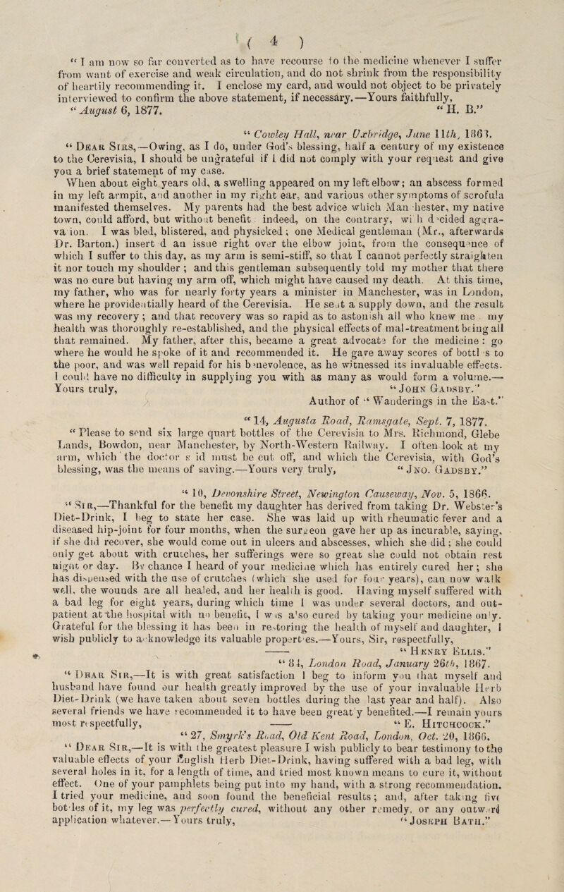 “ I am now so far converted as to have recourse to the medicine whenever I suffer from want of exercise and weak circulation, and do not shrink from the responsibility of heartily recommending it. I enclose my card, and would not object to be privately interviewed to confirm the above statement, if necessary.—Yours faithfully, “ August 6, 1877. “ H. B.” “ Cowley Hall, near Uxbridge, June Wth, 1861. “ Dear Sirs,—Owing, as I do, under God’s blessing, half a century of my existence to the Cerevisia, I should be ungrateful if 1 did not comply with your request and give you a brief statement of my case. When about eight years old, a swelling appeared on my left elbow; an abscess formed in my left armpit, and another in my right ear, and various other symptoms of scrofula manifested themselves. My parents had the best advice which Man diester, my native town, could afford, but without benefit: indeed, on the contrary, wi h d mided aggra- va ion. I was bled, blistered, and physicked; one Medical gentleman (Mr., afterwards Dr. Barton,) insert d an issue right over the elbow joint, from the consequence of which I suffer to this day, as my arm is semi-stiff, so that I cannot perfectly straighten it nor touch my shoulder ; and this gentleman subsequently told my mother that there was no cure but having my arm off, which might have caused my death. At this time, my father, who was for nearly forty years a minister in Manchester, was in London, where he providentially heard of the Cerevisia. He seat a supply down, and the result was my recovery; and that recovery was so rapid as to astonish all who knew me my health was thoroughly re-established, and the physical effects of mal-treatment being all that remained. My father, after this, became a great advocate for the medicine : go where he would he spoke of it and recommended it. He gave away scores of bottl s to the poor, and was well repaid for his bmevolence, as he witnessed its invaluable effects. 1 could have no difficulty in supplying you with as many as would form a volume.— Yours truly, “John Gadsby. Author of “ Wanderings in the Ea-t.” st 14, Augusta Road, Ramsgate, Sept. 7, 1877. “Please to send six large quart bottles of the Cerevisia to Mrs. Richmond, Glebe Lands, Bowdon, near Manchester, by North-Western Railway. I often look at my arm, which the doctor s id must be cut off, and which the Cerevisia, with God’s blessing, was the means of saving.—Yours very truly, “ Jno. Gadsby.” “ 10, Devonshire Street, Newington Causeway, Nov. 5, 1866. Sir,—Thankful for the benefit my daughter has derived from taking Dr. Webster’s Diet-Drink, I beg to state her case. She was laid up with rheumatic fever and a diseased hip-joint for four months, when the surgeon gave her up as incurable, saying, if she did recover, she would come out in ulcers and abscesses, which she did; she could only get about with crutches, her sufferings were so great she could not obtain rest nignt or day. Bv chance I heard of your medicine which has entirely cured her; she has dispensed with the use of crutches (which she used for four years), cau now walk well, the wounds are all healed, and her health is good. Having myself suffered with a bad leg for eight years, during which time l was under several doctors, and out¬ patient at the hospital with no benefit, 1 w is a'so cured by taking your medicine on'y. Grateful for the blessing it has been in restoring the health of myself and daughter, 1 wish publicly to acknowledge its valuable propert es.—Yours, Sir, respectfully, - “ H jknry Ellis. “ 84, London Hoad, January 26th, 1867. “ Dear Sir,—It is with great satisfaction 1 beg to inform you that myself and husband have found our health greatly improved by the use of your invaluable Herb Diet-Drink (we have taken about seven bottles during the last year and half). Also several friends we have recommended it to have been great'y benefited.—I remain yours most respectfully, - “ E. Hitchcock.” “27, SmyrJc’s Read, Old Kent Road, London, Oct. 20, 1866. “ Dear Sir,—It is with the greatest pleasure I wish publicly to bear testimony to the valuable effects of your English Herb Diet-Drink, having suffered with a bad leg, with several holes in it, for a length of time, and tried most known means to cure it, without effect. One of your pamphlets being put into my hand, with a strong recommendation. I tried your medicine, aud soon found the beneficial results; and, after taking fm botdes of it, tny leg was 'perfectly cured, without any other remedy, or any outw.irti application whatever.—Yours truly, “Joseph Bath.”