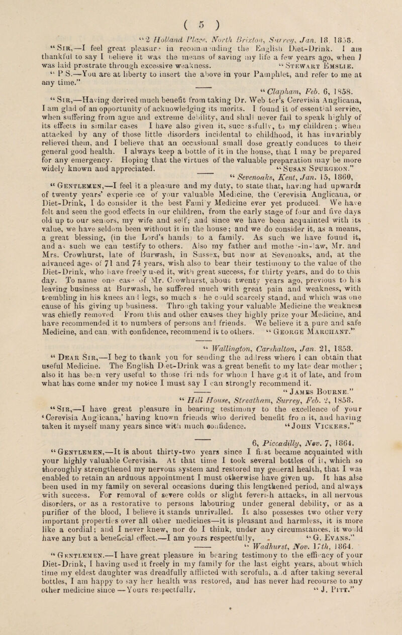 “2 Holland l dace. North Brixton, Surra}y, Jan. 1 fl ! 8 j3. “Sm,—-I feel great pleasure in recomm aiding the English Diet-Drink. 1 am thankful to say I believe it was the means of saving my life a few years ago, when J was laid prostrate through excessive weakness. “ Stewart Emslie. “ P S.—You are at liberty to insert the above in your Pamphlet, and refer to me at any time.” “ Clap ham, Feb. G, 1858. “Sir,—Having derived much benefit from taking Dr. Web ter’s Cerevisia Anglicana, I am glad of an opportuuity of acknowledging its merits. I found it of essentbil service, when suffering from ague and extreme debility, and shall never fail to speak highly of its effects in similar cases I have also given it, successfully, to my children; when attacked by any of those little disorders incidental to childhood, it has invariably relieved them, and I believe that an occasional small dose greatly conduces to then- general good health. I always keep a bottle of it in the house, that 1 may be prepared for any emergency. Hoping that the virtues of the valuable preparation may be more widely known and appreciated. _ “Susan Spurgeon.” “ Sevenoalcs, Kent, Jan. 15, 18G0, “ Gentlemen,—I feel it a pleasure and my duty, to state that, having had upwards of twenty years’ experie ice of your valuable Medicine, the Cerevisia Anglicana, or Diet-Drink, 1 do consider it the best Fatni y Medicine ever yet produced. We have felt and seeu the good effects in our children, from the early stage of four and five days old up to our seniors, my wife and self; aud since we have been acquainted with its value, we have seldom been without it in the house; and we do consider it, as a means, a great blessing, (in the Lord’3 hands; to a family. As such we have found it, and a< such we can testify to others. Aiso my father and mothe -in-law, Mr. and Mrs. Crowliurst, late of Burwash, in Sussex, but now at Sevenoaks, and, at the advanced ages of 71 and 74 years, wish also to bear their testimony to the value of the Diet-Drink, who nave freely med it, with great success, for thirty years, and do to this day. To name one casj of Mr. Crowliurst, about twenty years ago, previous to his leaving business at Burwash, he suffered much with great pain and weakness, with trembling in his knees and legs, so much s ■ he could scarcely stand, and which was one cause of his giving up business. Thro ugh taking your valuable Medicine the weakness was chiefly removed From this and other causes they highly prize your Medicine, and have recommended it to numbers of persons and friends. We believe it a pure and safe Medicine, and can, with confidence, recommend it to others. “ George Marohant.” “ Wallington, Carshalton, Jan. 21, 1858. “ Dear Sir,—I beg to thank you for sending the address wher6 1 can obtain that useful Mediciue. The English Diet-Drink was a great benefit to my late dear mother; also it has been very useful to those fri nds for whom 1 have got it of late, and from what has come tinder my notice I must say I can strongly recommend it. - “ James Bourne.” “ Hill Home, Streatham, Surrey, Feb. 2, 1858. “Sir,—I have great pleasure in bearing testimony to the excellence of your ‘Cerevisia Anglicana,’ having known friends who derived benefit fro n it, aud having taken it myself many years since with much aoufidence. “John Tickers.” 6, Piccadilly, N&v. 7, i 864. “Gentlemen,—It is about thirty-two years since I first became acquainted with your highly valuable Cerevisia. At that time I took several bottles of it, which so thoroughly strengthened my nervous system and restored my general health, that I was enabled to retain an arduous appointment I must otherwise have given up. It has also been used in my family on several occasions during this lengthened period, and always with success. For removal of severe colds or slight fevernh attacks, in all nervous disorders, or as a restorative to persons labouring under general debility, or as a purifier of the blood, I believe it stands unrivalled. It also possesses two other very important properties over all other medicines—it is pleasant aud harmless, it is more like a cordial; and I never knew, nor do I think, under any circumstances, it would have any but a beneficial effect.—I am yours respectfully, .. “ G. Evans.” - “ Wadhurst, Nov. 17th, 1864. “Gentlemen.—I have great pleasure in bearing testimony to the efficacy of your Diet-Drink, I having used it freely in my family for the last eight years, about which time my eldest daughter was dreadfully afflicted with scrofula, ad after taking several bottles, I am happy to say her health was restored, and has never had recourse to any other mediciue since—Yours respectfully. “ J. Pitt.” *■