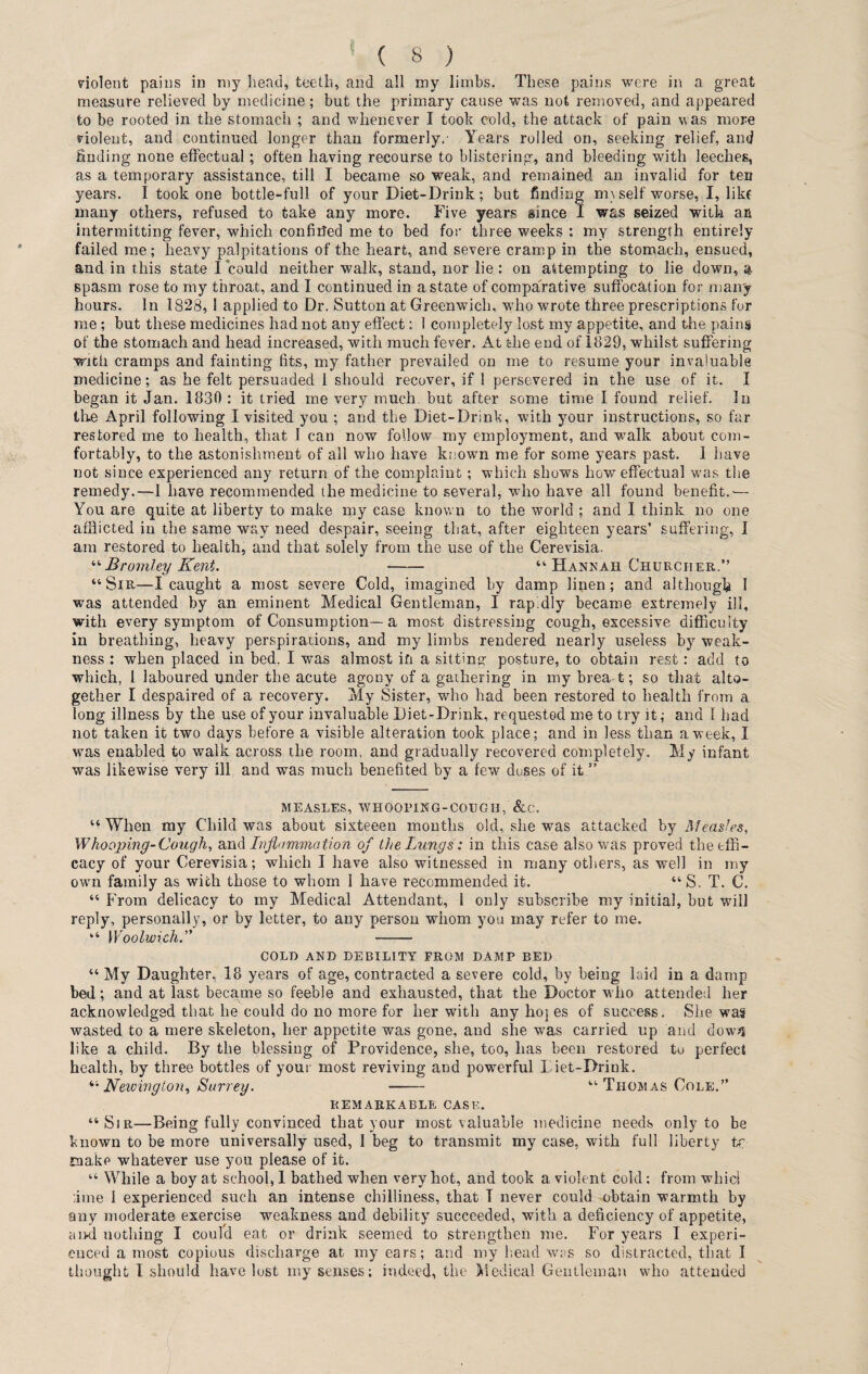 violent pains in my head, teeth, and all my limbs. These pains were in a great measure relieved by medicine; but the primary cause was not removed, and appeared to be rooted in the stomach ; and whenever I took cold, the attack of pain w as more violent, and continued longer than formerly.- Years rolled on, seeking relief, and finding none effectual; often having recourse to blistering, and bleeding with leeches, as a temporary assistance, till I became so weak, and remained an invalid for ten years. I took one bottle-full of your Diet-Drink; but finding m\ self worse, I, like many others, refused to take any more. Five years since I was seized with an intermitting fever, which confided me to bed for three weeks : my strength entirely- failed me; heavy palpitations of the heart, and severe cramp in the stomach, ensued, and in this state I could neither walk, stand, nor lie : on attempting to lie down, a spasm rose to my throat, and I continued in a state of comparative suffocation for many hours. In 1828, 1 applied to Dr. Sutton at Greenwich, who wrote three prescriptions for me ; but these medicines had not any effect: 1 completely lost my appetite, and the pains of the stomach and head increased, with much fever. At the end of 1829, whilst suffering with cramps and fainting fits, my father prevailed on me to resume your invaluable medicine; as he felt persuaded 1 should recover, if 1 persevered in the use of it. f began it Jan. 1830 : it tried me very much but after some time I found relief. In the April following I visited you ; and the Diet-Drink, with your instructions, so far restored me to health, that I can now follow my employment, and walk about com¬ fortably, to the astonishment of all who have known me for some years past. I have not since experienced any return of the complaint; which shows how effectual was the remedy.—I have recommended the medicine to several, who have all found benefit.-— You are quite at liberty to make my case known to the world ; and I think no one afflicted in the same way need despair, seeing that, after eighteen years’ suffering, I am restored to health, and that solely from the use of the Cerevisia. “ Bromley Kent. - “ Hannah Churcher.” “Sir—I caught a most severe Cold, imagined by damp linen; and although 1 was attended by an eminent Medical Gentleman, I rapidly became extremely ill, with every symptom of Consumption—a most distressing cough, excessive difficulty in breathing, heavy perspirations, and my limbs rendered nearly useless by weak¬ ness : when placed in bed, I was almost in a sitting posture, to obtain rest: add to which, i laboured under the acute agony of a gathering in my brea-t; so that alto¬ gether I despaired of a recovery. My Sister, who had been restored to health from a long illness by the use of your invaluable Diet-Drink, requested me to try it; and I had not taken it two days before a visible alteration took place; and in less than a week, I was enabled to walk across the room, and gradually recovered completely. My infant was likewise very ill and was much benefited by a few doses of it ” MEASLES, WHOOPING-COIJGH, &C. “ When my Child was about sixteeen months old, she was attacked by Measles, Whooping-Cough, and Inflammation of the Lungs; in this case also was proved the effi¬ cacy of your Cerevisia; which I have also witnessed in many others, as well in my own family as with those to whom I have recommended it. “ S. T. C. “ From delicacy to my Medical Attendant, 1 only subscribe my initial, but will reply, personally, or by letter, to any person whom you may refer to me. “ Woolwich. - COLD AND DEBILITY PROM DAMP BED “ My Daughter, 18 years of age, contracted a severe cold, by being laid in a damp bed; and at last became so feeble and exhausted, that the Doctor who attended her acknowledged that he could do no more for her with any hoj es of success. She was wasted to a mere skeleton, her appetite was gone, and she was carried up and dow*i like a child. By the blessing of Providence, she, too, has been restored tu perfect health, by three bottles of your most reviving and powerful Liet-Drink. “ Newington, Surrey. -- “ Thomas Cole.” REMARKABLE CASE. “Sir—Being fully convinced that your most valuable medicine needs only to be known to be more universally used, I beg to transmit my case, with full liberty tc make whatever use you please of it. “ While a boy at school, 1 bathed when very hot, and took a violent cold: from whicl line 1 experienced such an intense chilliness, that I never could obtain warmth by any moderate exercise weakness and debility succeeded, with a deficiency of appetite, aiwl nothing I could eat or drink seemed to strengthen me. For years I experi¬ enced a most copious discharge at my ears; and my head was so distracted, that I thought I should have lost my senses; indeed, the Medical Gentleman who attended