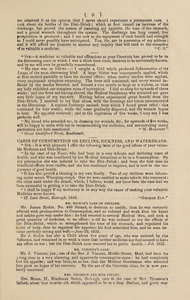 me admitted it as his opinion that I never should experience a permanent cure, i, took about six bottles of the Diet-Drink; which at first caused an increase of the discharge, but proved the means of restoring my appetite, the tone of the stomach, and a genial warmth throughout the system. The discharge has long ceased, free perspiration is produced ; and I am now in the enjoyment of such health and strength as I could never possibly have anticipated. You, Sir, are in possession of my address ; and it will afford me pleasure to answer any inquiry that will tend to the extension sf so valuable a medicine. “ C. S.” “ Sir—A medicine so valuable and efficacious as your Cerevisia has proved to be in ihe distressing state in which I was a short time since, deserves to be universally known, and by me will ever be gratefully remembered. “ My case was as follows : — I caught a Cold which produced Inflammation of the lungs, of the most distressing kind. A large blister was consequently applied, which at first seemed partially to have the desired effect; when twelve leeches were applied, every unpleasant symptom returning. The fever still continued, and every wound in¬ flicted by the leeches festered, and formed a core nearly as large as a walnut, so that my body exhibited one complete mass of corruption. I had no sleep for upwards of three weeks ; and the fever not having abated, the Medical Gentleman who attended me gave very little hopes of my recovery. Having before experienced great benefit from the Diet-Drink, I resolved to try that alone, with the dressings and lotion recommended in the Directions. A copious discharge ensued, from which I found great relief: this continued for four weeks; while the cores gradually dispersed, and the wounds began to heal. My appetite returned ; and at the expiration of five weeks, I may say I was perfectly well. “ My friend who attended me, in dressing my wounds, &c., for upwards of five weeks, will be happy to unite with me in recommending the medicine, and enumerating many particulars not here mentioned. “ M. Hornsby.” “ Great Guildford Street, Southwark. CASES OF CONSUMPTION OR DECLINE, SICKNESS, AND WATERBRASH. “ Sir—It is with pleasure I offer the following facts of the good effects of your valua¬ ble Medicine and Diet-Drink: “ In the case of my Niece, who had been in a very delicate and declining state of health, and who was considered by her Medical Attendant to be in a Consumption. By my persuasion she was induced to take the Diet-Drink; and from the first dose its beneficial effects were visible, and she has continued to improve, and is now in the en¬ joyment of good health. “It has also proved a blessing in my own family. Two of my children were labour¬ ing under severe Whooping-cough. One we were enabled to make take it, who recovered : the other sank under the attack, which, I believe, would not have been the case had we been successful in getting it to take the Diet-Drink. “ 1 shall be happy if my testimony is in any way the cause of making your valuable Medicine more known. “ 67 Lant Street, Borough, 1846. “ George Ely.” mr. rickie’s case of decline. Mr. James Rickie, No. 409 Strand, is desirous to testify, that he was seriously affected with predisposition to Consumption, and so reduced and weak that his knees and ankles gave way under him : he had resorted to several Medical Men, and took a great quantity of medicine, to no effect; until he was induced to try the effects of the Diet-Drink, which so strengthened the tone of his stomach, and regulated his habit of body, that he regained his appetite, his food nourished him, and he soon be¬ came perfectly strong and well.—June 22, 1833. Mr. J. Rickie has also a Child about five years of age, who was reduced by the rnfluenza, and remained in so weak a state that neither medicine nor food seemed to have my effect on her ; but the Diet-Drink soon restored her to perfec health. — Feb 1857. mr. Vincent’s case. Mr. J. Vincent, jun., son of the Rev. J. Vincent, Middle Street, Deal, had been for } long time in a very alarming and apparently consumptive state : he had completely lost his appetite; and was brought so low, that the Medical Gentleman who attended him gave no hopes of his recovery. By the use of the Cerevisia alone, he is now per¬ fectly recovered. MRS. THOMSON AND HER INFANT. Mrs. Stone, 27, Blackman Street, Borough, reco ds the case of Mrs. Thomson’s fnfant, about four months old, which appeared to be in a deep Decline, and given over