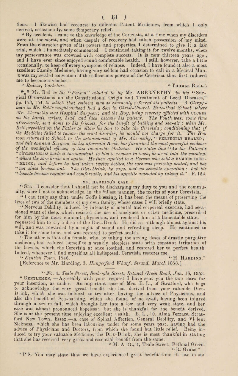 tious. I likewise had recourse to different Patent Medicines, from which l only derived, occasionally, some {Temporary relief. 44 By accident, l came to the knowledge of the Cerevisia, at a time when my disorders were at the worst, and when despair of recovery had taken possession of my mind. From the character given of its powers and properties, I determined to give it a fair trial, which 1 immediately commenced. I continued taking it for twelve months, when my perseverance was crowned with complete success. It is now thirteen years ago ; and I have ever since enjoyed sound comfortable health. I still, however, take a little iccasionally, to keep off every symptom of relapse. Indeed, 1 have found it also a most Axcellent Family Medicine, having very seldom had occasion to call in a Medical Man. It was my settled conviction of the efficacious powers of the Cerevisia that first induced me to become a vendor. “ Redcar, Yorkshire. 44 Thomas Bell.’- Mr. Ball is the 44Person  allud'd to by Mr. ABERNETHY, in his 44 Sur¬ gical Observations on the Constitutional Origin and Treatment of Local Diseases,” pp. 153, ibi, to which that eminent man so commonly referred his patients. A Clergy¬ man in Mr. Bell's neighbourhood had a Son in Christ-Church Blue-Coat School where Mr. Abernethy was Hospital Surgeon; and the Boy, being severely afflicted with ulcers on his hands, wrists, head, and face became his patient. The Youth was, some time afterwards, sent home to his friends, for the benefit of bathing and sea-air ; when Mr. Bell prevailed on the Father to allow his Son to take the Cerevisia; conditioning that if the Medicine failed to remove the cruel disorder, he would not charge for it. The Boy soon returned to School, to the astonishment of Mr. Abernethy, 44 perfectly healed;” and this eminent Surgeon, in his aforesaid Book, has furnished the most powerful evidence of the wonderful efficacy of this invaluable Medicine. He states that “As the Patient's “circumstances made it inconvenient to him to remain in town, he went into the country, “ where the sore broke out again. He then app’ied to a Person who sold a famous diet- “ drink; and before he had taken twelve bottles, the sore was perfectly healed, and has “ not since broken out. The Diet-Drink, he says, had no sensible operation ; but his “ bowels became regular and comfortable, and his appetite amended by taking it. P. 154. mr. harding’s case. “ Sir—I consider that I should not be discharging my duty to you and the commu¬ nity, were I not to acknowledge, in the fullest manner, th8 merits of your Cerevisia. 44 I can truly say that, under God’s blessing, it has been the means of preserving the lives of two of the members of my own family, whose cases I will briefly state. 44 Nervous Debility, induced by intensity of mental and corporeal exercise, had occa¬ sioned want of sleep, which resisted the use of anodynes, or other medicine, prescribed for him by the most eminent physicians, and rendered him in a lamentable state. I requested him to try a dose of the Diet-Drink. He did so, although almost against his will, and was rewarded by a night of sound and refreshing sleep. He continued to take it for some time, and was restored to perfect health. 44 The other is that of a female, who, by taking too strong doses of drastic purgative medicine, had reduced herself to a weakly, sleepless state with constant irritation of the bowels, which the Cerevisia at once soothed, and restored her to perfect health. Indeed, whenever 1 find myself at all indisposed, Cerevisia restores me. 44 Kentish Town. 18 4 6 . 44 H Harding.” [Reference to Mr. Harding, 3, Ilungerford Wharf, Strand, March 1858.] 44 No. 4, Teale Street, Seabright Street, Bethnal Green Road, Jan. 16, 1858. 44 Gentlemen, — Agreeably with your request I have sent you the two cases for your insertion, as under. An important case of Mrs. E. L., of Stratford, who begs to acknowledge the very great benefit she has derived from your valuable Diet- Diink, which she was induced to try after having the advice of Physicians, and also the benefit of Sea-bathing, which she found of no avail, having been injured through a severe fall, which brought her into a low and very weak state, and her case was almost pronounced hopeless ; but she is thankful for the benefit derived. She is at the present time enjoying excellent ' ealth. E. L., ! 0, Alma Terrace, Strat¬ ford New Town, Essex.—A case of Spinal Affection, General Debility, and Violent Sickness, which she has been labouring under for some years past, having had the advice of Physicians and Doctors, from which she found but little relief. Being in¬ duced to try your valuable Medicine, the Diet-Drink, she is most thankful in stating that she has received very great and essential benefit from the same. 44 M A. G., 4, Teale Street, Bethnal Green. 44 R. Gibbs.” 1 P S. You may state that we have experienced great benefit fiom its use in oui