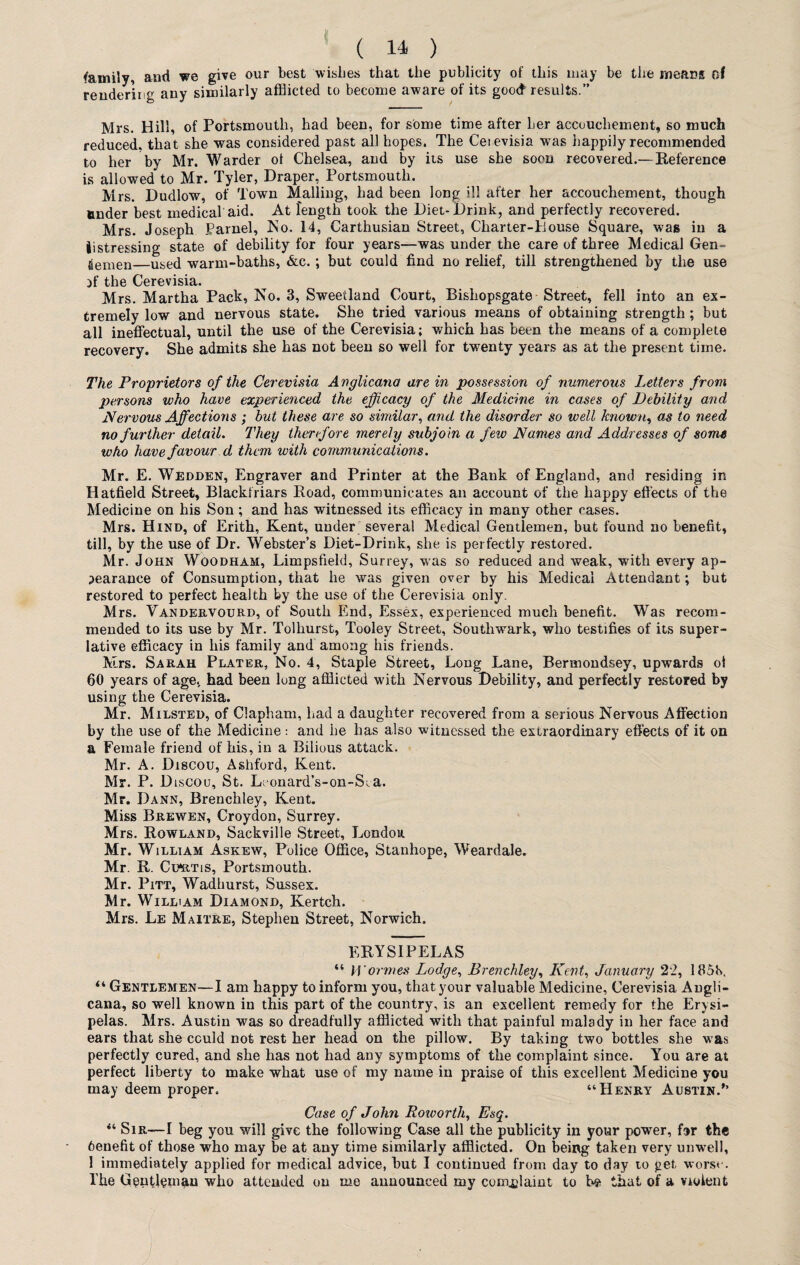 family, and we give our best wishes that the publicity of this may be the means of rendering any similarly afflicted to become aware of its good results.” Mrs. Hill, of Portsmouth, had been, for some time after her accouchement, so much reduced, that she was considered past all hopes. The Cerevisia was happily recommended to her by Mr. Warder ot Chelsea, and by its use she soon recovered.—Reference is allowed to Mr. Tyler, Draper, Portsmouth. Mrs. Dudlow, of Town Mailing, had been long ill after her accouchement, though under best medical aid. At length took the Diet-Drink, and perfectly recovered. Mrs. Joseph Parnel, No. 14, Carthusian Street, Charter-House Square, was in a iistressing state of debility for four years—was under the care of three Medical Gen- aemen—used warm-baths, &c.; but could find no relief, till strengthened by the use fl' the Cerevisia. Mrs. Martha Pack, No. 3, Sweetland Court, Bishopsgate Street, fell into an ex¬ tremely low and nervous state. She tried various means of obtaining strength ; but all ineffectual, until the use of the Cerevisia; which has been the means of a complete recovery. She admits she has not been so well for twenty years as at the present time. The Proprietors of the Cerevisia Anglicana are in possession of numerous Letters from persons who have experienced the efficacy of the Medicine in cases of Debility and Nervous Affections ; but these are so similar, and the disorder so well known, as to need no further detail. They therefore merely subjoin a few Names and Addresses of some who have favour d them with communications. Mr. E. Wedden, Engraver and Printer at the Bank of England, and residing in Hatfield Street, Blackfriars Road, communicates an account of the happy effects of the Medicine on his Son; and has witnessed its efficacy in many other cases. Mrs. Hind, of Erith, Kent, under several Medical Gentlemen, but found no benefit, till, by the use of Dr. Webster’s Diet-Drink, she is perfectly restored. Mr. John Woodham, Limpsfield, Surrey, was so reduced and weak, with every ap¬ pearance of Consumption, that he was given over by his Medical Attendant; but restored to perfect health by the use of the Cerevisia only. Mrs. Vandervourd, of South End, Essex, experienced much benefit. Was recom¬ mended to its use by Mr. Tolhurst, Tooley Street, Southwark, who testifies of its super¬ lative efficacy in his family and among his friends. Mrs. Sarah Plater, No. 4, Staple Street, Long Lane, Bermondsey, upwards of 60 years of age, had been long afflicted with Nervous Debility, and perfectly restored by using the Cerevisia. Mr. Milsted, of Clapham, had a daughter recovered from a serious Nervous Affection by the use of the Medicine: and he has also witnessed the extraordinary effects of it on a Female friend of his, in a Bilious attack. Mr. A. Discou, Ashford, Kent. Mr. P. Discou, St. Leonard’s-on-Sia. Mr. Dann, Brenchley, Kent. Miss Brewen, Croydon, Surrey. Mrs. Rowland, Sackville Street, London Mr. William Askew, Police Office, Stanhope, Weardale. Mr. R. Cu*rtis, Portsmouth. Mr. Pitt, Wadhurst, Sussex. Mr. William Diamond, Kertch. Mrs. Le Maitre, Stephen Street, Norwich. ERYSIPELAS “ H 'orm.es Lodge, Brenchley, Kent, January 22, 165b. “ Gentlemen—I am happy to inform you, that your valuable Medicine, Cerevisia Angli- cana, so well known in this part of the country, is an excellent remedy for the Erysi¬ pelas. Mrs. Austin was so dreadfully afflicted with that painful malady in her face and ears that she cculd not rest her head on the pillow. By taking two bottles she was perfectly cured, and she has not had any symptoms of the complaint since. You are at perfect liberty to make what use of my name in praise of this excellent Medicine you may deem proper, “Henry Austin.’’ Case of John Roworth, Esq. “ Sir—I beg you will give the following Case all the publicity in your power, far the benefit of those who may be at any time similarly afflicted. On being taken very unwrell, 1 immediately applied for medical advice, but I continued from day to day to get worse. The Gentleman who attended on me announced my complaint to be that of a violent