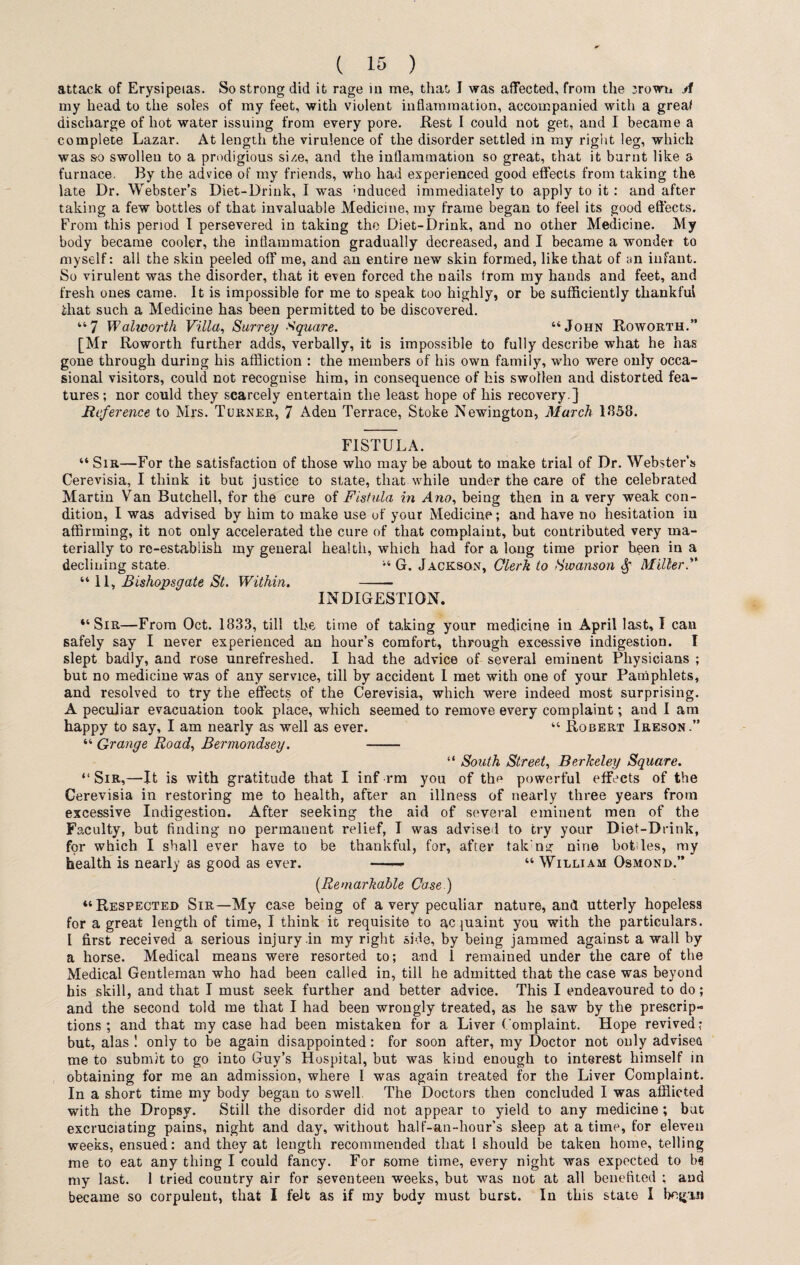 attack of Erysipelas. So strong did it rage in me, that I was affected, from the :rown A my head to the soles of my feet, with violent inflammation, accompanied with a great discharge of hot water issuing from every pore. Rest I could not get, and I became a complete Lazar. At length the virulence of the disorder settled in my right leg, which was so swollen to a prodigious si/.e, and the inflammation so great, that it burnt like a furnace. By the advice of my friends, who had experienced good effects from taking the late Dr. Webster’s Diet-Drink, I was rnduced immediately to apply to it: and after taking a few bottles of that invaluable Medicine, my frame began to feel its good effects. From this period I persevered in taking the Diet-Drink, and no other Medicine. My body became cooler, the inflammation gradually decreased, and I became a wonder to myself: all the skin peeled off me, and an entire new skin formed, like that of an infant. So virulent was the disorder, that it even forced the nails from my hands and feet, and fresh ones came. It is impossible for me to speak too highly, or be sufficiently thankful that such a Medicine has been permitted to be discovered. “7 Walworth Villa, Surrey Square. “John Roworth.” [Mr Roworth further adds, verbally, it is impossible to fully describe what he has gone through during his affliction : the members of his own family, who were only occa¬ sional visitors, could not recognise him, in consequence of his swollen and distorted fea¬ tures; nor could they scarcely entertain the least hope of his recovery ] Reference to Mrs. Turner, 7 Aden Terrace, Stoke Newington, March 1858. FISTULA. “Sir—For the satisfaction of those who may be about to make trial of Dr. Webster's Cerevisia, I think it but justice to state, that while under the care of the celebrated Martin Van Butchell, for the cure of Fistula in Ano, being then in a very weak con¬ dition, I was advised by him to make use of your Medicine; and have no hesitation in affirming, it not only accelerated the cure of that complaint, but contributed very ma¬ terially to re-establish my general health, which had for a long time prior been in a declining state. 14 G. Jackson, Clerk to Swanson Miller.” “11, Bishopsgate St. Within. -- INDIGESTION. “Sir—From Oct. 1833, till the time of taking your medicine in April last, I can safely say I never experienced an hour’s comfort, through excessive indigestion. I slept badly, and rose unrefreshed. I had the advice of several eminent Physicians ; but no medicine was of any service, till by accident I met with one of your Pamphlets, and resolved to try the effects of the Cerevisia, which were indeed most surprising. A peculiar evacuation took place, which seemed to remove every complaint; and I am happy to say, I am nearly as well as ever. “ Robert Ireson.” “ Grange Road, Bermondsey. - “ South Street, Berkeley Square. “ Sir,—It is with gratitude that I inf rm you of the powerful effects of the Cerevisia in restoring me to health, after an illness of nearly three years from excessive Indigestion. After seeking the aid of several eminent men of the Faculty, but finding no permanent relief, I was advised to try your Diet-Drink, for which I shall ever have to be thankful, for, after taking nine botffes, my health is nearly as good as ever. -- “ William Osmond.” (Remarkable Case.) “Respected Sir—My case being of a very peculiar nature, and utterly hopeless for a great length of time, I think it requisite to acquaint you with the particulars. I first received a serious injury .in my right side, by being jammed against a wall by a horse. Medical means were resorted to; and 1 remained under the care of the Medical Gentleman who had been called in, till he admitted that the case was beyond his skill, and that I must seek further and better advice. This I endeavoured to do; and the second told me that I had been wrongly treated, as he saw by the prescrip¬ tions ; and that my case had been mistaken for a Liver Complaint. Hope revived; but, alas ! only to be again disappointed: for soon after, my Doctor not only advisea me to submit to go into Guy’s Hospital, but was kind enough to interest himself in obtaining for me an admission, where I was again treated for the Liver Complaint. In a short time my body began to swell The Doctors then concluded I was afflicted with the Dropsy. Still the disorder did not appear to yield to any medicine ; bat excruciating pains, night and day, without half-an-hour’s sleep at a time, for eleven weeks, ensued: and they at length recommended that 1 should be taken home, telling me to eat any thing I could fancy. For some time, every night was expected to b« my last. 1 tried country air for seventeen weeks, but was not at all benefited ; and became so corpulent, that I felt as if my body must burst. In this state I begin