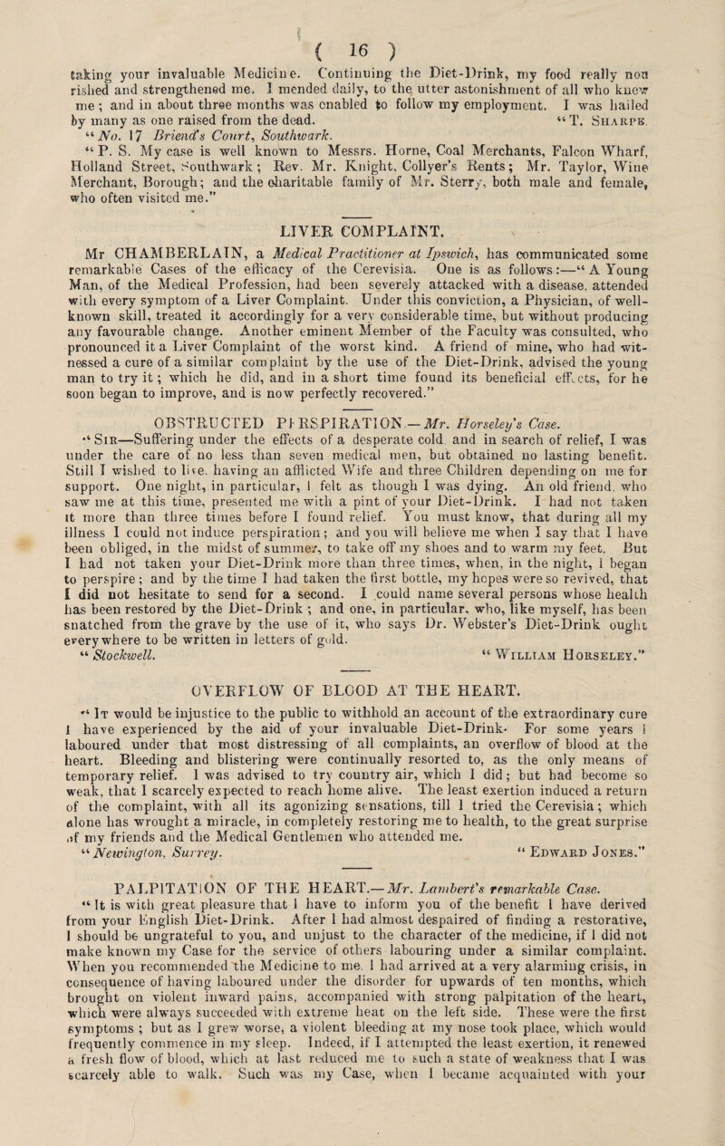 taking your invaluable Medicine. Continuing the Diet-Drink, my food really non rished and strengthened me. I mended daily, to the, utter astonishment of all who knew me ; and in about three months was enabled to follow my employment. I was hailed by many as one raised from the dead. “ T. Sharps. “No. 17 Brimd's Court, Southwark. “ P. S. My case is well known to Messrs. Horne, Coal Merchants, Falcon Wharf, Holland Street, Southwark; Rev. Mr. Knight, Collyer’s Rents; Mr. Taylor, Wine Merchant, Borough; and the charitable family of Mr. Sterry, both male and female, who often visited me.” LIVER COMPLAINT. Mr CHAMBERLAIN, a Medical Practitioner at Ipswich, has communicated some remarkable Cases of the efficacy of the Cerevisia. One is as follows:—“ A Young Man, of the Medical Profession, had been severely attacked with a disease, attended with every symptom of a Liver Complaint. Under this conviction, a Physician, of well- known skill, treated it accordingly for a very considerable time, but without producing any favourable change. Another eminent Member of the Faculty was consulted, who pronounced it a Liver Complaint of the worst kind. A friend of mine, who had wit¬ nessed a cure of a similar complaint by the use of the Diet-Drink, advised the young man to try it; which he did, and in a short time found its beneficial edicts, for he soon began to improve, and is now perfectly recovered.” OBSTRUCTED PI RSPIRATION — Mr. Horseley's Case. “ Sir—Suffering under the effects of a desperate cold, and in search of relief, I was under the care of no less than seven medical men, but obtained no lasting benefit. Still I wished to live, having an afflicted Wife and three Children depending on me for support. One night, in particular, ! felt as though I was dying. An old friend, who saw me at this time, presented me with a pint of your Diet-Drink. I had not taJken it more than three times before I found relief. You must know, that during all my illness I could not induce perspiration; and you will believe me when I say that I have been obliged, in the midst of summer, to take off my shoes and to warm my feet. But I had not taken your Diet-Drink more than three times, when, in the night, 1 began to perspire; and by the time I had taken the first bottle, my hopes were so revived, that l did not hesitate to send for a second. I could name several persons whose health has been restored by the Diet-Drink ; and one, in particular, who, like myself, has been snatched from the grave by the use of it, who says Dr. Webster’s Diet-Drink ought everywhere to be written in letters of gold. “ Stockwell. “William Horseley.” OVERFLOW OF BLOOD AT THE HEART. “ It would be injustice to the public to withhold an account of the extraordinary cure 1 have experienced by the aid of your invaluable Diet-Drink- For some years 1 laboured under that most distressing of all complaints, an overflow of blood at the heart. Bleeding and blistering were continually resorted to, as the only means of temporary relief. 1 was advised to try country air, which I did; but had become so weak, that I scarcely expected to reach home alive. The least exertion induced a return of the complaint, with all its agonizing sensations, till 1 tried the Cerevisia; which alone has wrought a miracle, in completely restoring me to health, to the great surprise of my friends and the Medical Gentlemen who attended me. “ Newington, Surrey. “ Edward Jones.” PALPITATION OF THE HEART.— Mr. Lambert's remarkable Case. “ It is with great pleasure that i have to inform you of the benefit l have derived from your English Diet-Drink. After 1 had almost despaired of finding a restorative, I should be ungrateful to you, and unjust to the character of the medicine, if 1 did not make known my Case for the service of others labouring under a similar complaint. When you recommended the Medicine to me. 1 had arrived at a very alarming crisis, in consequence of having laboured under the disorder for upwards of ten months, which brought on violent inward pains, accompanied with strong palpitation of the heart, which were always succeeded with extreme heat on the left side. These were the first symptoms ; but as I grew worse, a violent bleeding at my nose took place, which would frequently commence in my sleep. Indeed, if I attempted the least exertion, it renewed h fresh flow of blood, which at last reduced me to such a state of weakness that I was scarcely able to walk. Such was my Case, when I became acquainted with your