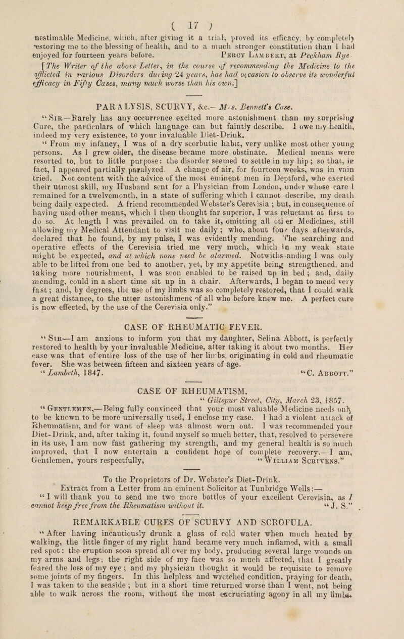 nestiraable Medicine, which, after giving it a trial, proved its erficacy, by complete!) •estoring me to the blessing of health, and to a much stronger constitution than 1 had enjoyed for fourteen years before. Percy Lambert, at Peckham Rye- [The Writer of the above Letter, in the course of recommending the Medicine to the \fflicted in various Disorders duiing 24 years, has had occasion to observe its wonderful efficacy in Fifty Cases, many much worse than his own.] PARALYSIS, SCURVY, Ac.— Mis. Bennett's Case. “ Sir—Rarely has any occurrence excited more astonishment than my surprising Cure, the particulars of which language can but faintly describe. 1 owe my health, indeed my very existence, to your invaluable Piet-Drink. u From my infancy, I was of a dry scorbutic habit, very unlike most other young persons. As I grew older, the disease became more obstinate. Medical means were resorted to, but to little purpose: the disorder seemed to settle in my hip ; so that, in fact, I appeared partially paralyzed. A change of air, for fourteen weeks, was in vain tried. Not content with the advice of the most eminent men in Deptford, who exerted their utmost skill, my Husband sent for a Physician from London, under whose care 1 remained for a twelvemonth, in a state of suffering which 1 cannot describe, my death being daily expected. A friend recommended Webster’s Ceres isia ; but, in consequence of having used other means, which 1 then thought far superior, I was reluctant at first to do so. At length I was prevailed on to take it, omitting all oti er Medicines, stiil allowing my Medical Attendant to visit me daily; who, about fou-' days afterwards, declared that he found, by my pulse, I was evidently mending. The searching and operative effects of the Cerevisia tried me vers?' much, which in my weak state might be expected, and at which none need be alarmed. Notwithstanding I was only able to be lifted from one bed to another, yet, by my appetite being strengthened, and taking more nourishment, 1 was soon enabled to be raised up in bed; and, daily mending, could in a short time sit up in a chair. Afterwards, I began to mend very fast; and, by degrees, the use of my limbs was so completely restored, that I could walk a great distance, to the utter astonishment of all who before knew me. A perfect cure is now effected, by the use of the Cerevisia only.” CASE OF RHEUMATIC FEVER. “ Sir—I am anxious to inform you that my daughter, Selina Abbott, is perfectly restored to health by your invaluable Medicine, after taking it about two months. Her case was that of entire loss of the use of her limbs, originating in cold and rheumatic fever. She was between fifteen and sixteen years of age. “Lambeth, 1847. “C. Abbott.” CASE OF RHEUMATISM. “ Giltspur Street, City, March 23, 1857. “ Gentlemen,—Being fully convinced that your most valuable Medicine needs onl^ to be known to be more universally used, I enclose my case. 1 had a violent attack of Rheumatism, and for want of sleep was almost worn out. I was recommended your Diet-Drink, and, after taking it, found myself so much better, that, resolved to persevere in its use, I am now fast gathering my strength, and my general health is so much improved, that I now entertain a confident hope of complete recovery.—I am, Gentlemen, yours respectfully, “ William Scriyens.” To the Proprietors of Dr. Webster’s Diet-Drink. Extract from a Letter from an eminent Solicitor at Tunbridge Weils:— “ I will thank you to send me two more bottles of your excellent Cerevisia, as 1 cannot keep free from the Rheumatism without it, “ J. S.” REMARKABLE CURES OF SCURVY AND SCROFULA. “ After having incautiously drunk a glass of cold water when much heated by walking, the little finger of my right hand became very much inflamed, with a small red spot: the eruption soon spread all over my body, producing several large wounds on my arms and legs; the right side of my face was so much affected, that I greatly feared the loss of my eye ; and my physician thought it would be requisite to remove some joints of my fingers. In this helpless and wretched condition, praying for death, I was taken to the seaside ; but in a short time returned worse than I went, not being able to walk across the room, without the most excruciating agony in all my limbs.