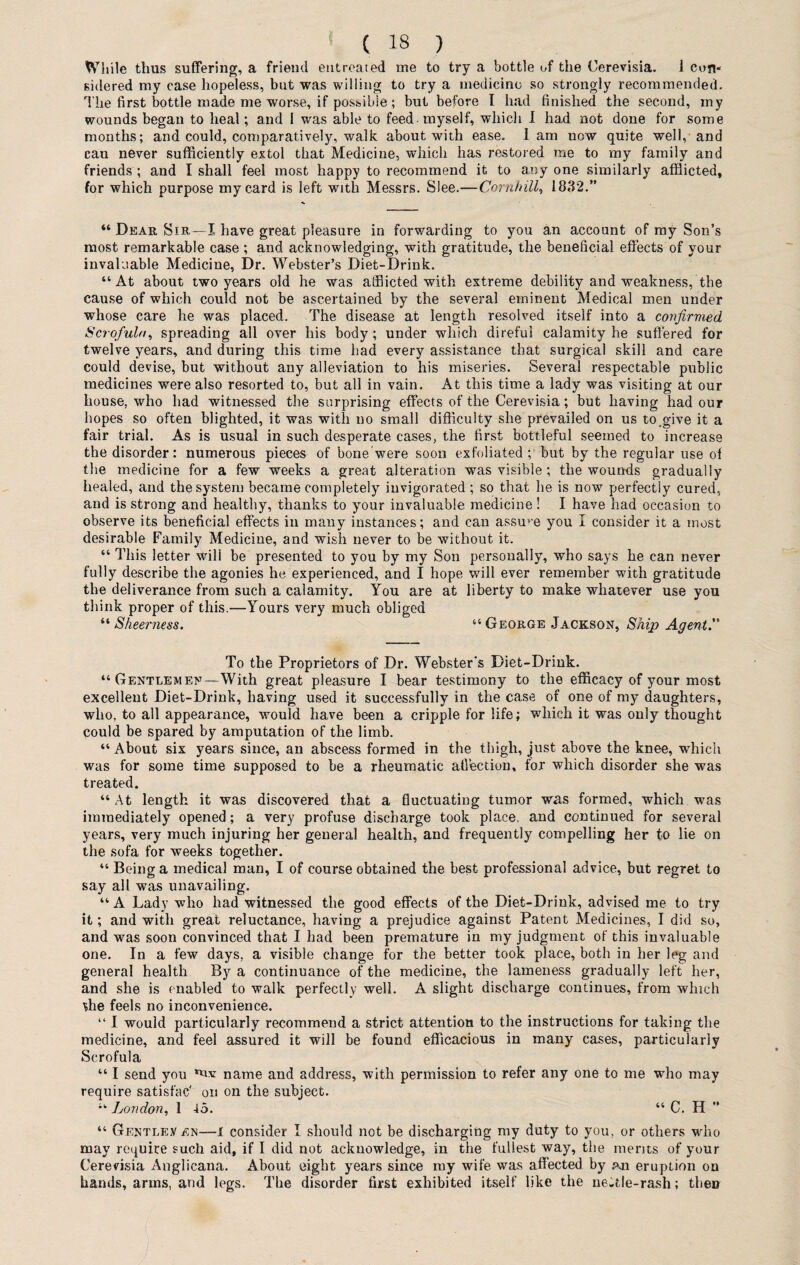 While thus suffering, a friend entreated me to try a bottle of the Cerevisia. 1 con* sidered my case hopeless, but was willing to try a medicine so strongly recommended. The first bottle made me worse, if possible; but before I had finished the second, my wounds began to heal; and 1 was able to feed - myself, which I had not done for some months; and could, comparatively, walk about with ease, lam now quite well, and can never sufficiently extol that Medicine, which has restored me to my family and friends ; and I shall feel most happy to recommend it to any one similarly afflicted, for which purpose my card is left with Messrs. Slee.—CornhiU, 1832.” “ Dear Sir—I have great pleasure in forwarding to you an account of my Son’s most remarkable case ; and acknowledging, with gratitude, the beneficial effects of your invaluable Medicine, Dr. Webster’s Diet-Drink. “ At about two years old he was afflicted with extreme debility and weakness, the cause of which could not be ascertained by the several eminent Medical men under whose care he was placed. The disease at length resolved itself into a confirmed Scrofula, spreading all over his body; under which direful calamity he suffered for twelve years, and during this time had every assistance that surgical skill and care could devise, but without any alleviation to his miseries. Several respectable public medicines were also resorted to, but all in vain. At this time a lady was visiting at our house, who had witnessed the surprising effects of the Cerevisia; but having had our hopes so often blighted, it was with no small difficulty she prevailed on us to .give it a fair trial. As is usual in such desperate cases, the first bottleful seemed to increase the disorder: numerous pieces of bone were soon exfoliated ; but by the regular use of the medicine for a few weeks a great alteration was visible; the wounds gradually healed, and the system became completely invigorated ; so that he is now perfectly cured, and is strong and healthy, thanks to your invaluable medicine ! I have had occasion to observe its beneficial effects in many instances; and can assuve you I consider it a most desirable Family Medicine, and wish never to be without it. “ This letter wili be presented to you by my Son personally, who says he can never fully describe the agonies he experienced, and I hope will ever remember with gratitude the deliverance from such a calamity. You are at liberty to make whatever use you think proper of this.—Yours very much obliged “Sheerness. “George Jackson, Ship Agent. To the Proprietors of Dr. Webster's Diet-Drink. “Gentlemen—With great pleasure I bear testimony to the efficacy of your most excellent Diet-Drink, having used it successfully in the case of one of my daughters, who, to all appearance, would have been a cripple for life; which it was only thought could be spared by amputation of the limb. “ About six years since, an abscess formed in the thigh, just above the knee, which was for some time supposed to be a rheumatic affection, for which disorder she was treated. “ At length it was discovered that a fluctuating tumor was formed, which was immediately opened; a very profuse discharge took place, and continued for several years, very much injuring her general health, and frequently compelling her to lie on the sofa for weeks together. “ Being a medical man, I of course obtained the best professional advice, but regret to say all was unavailing. “A Lady who had witnessed the good effects of the Diet-Drink, advised me to try it; and with great reluctance, having a prejudice against Patent Medicines, I did so, and was soon convinced that I had been premature in my judgment of this invaluable one. In a few days, a visible change for the better took place, both in her leg and general health By a continuance of the medicine, the lameness gradually left her, and she is enabled to walk perfectly well. A slight discharge continues, from which ffie feels no inconvenience. “ I would particularly recommend a strict attention to the instructions for taking the medicine, and feel assured it will be found efficacious in many cases, particularly Scrofula “ I send you name and address, with permission to refer any one to me who may require satisfac' on on the subject. “ London, 1 45. “ C. H “ Gentle.v en—i consider I should not be discharging my duty to you, or others who may require such aid, if I did not acknowledge, in the fullest way, the merits of your Cerevisia Anglieana. About eight years since ray wife was affected by an eruption on hands, arms, and legs. The disorder first exhibited itself like the ne-tle-rash; then