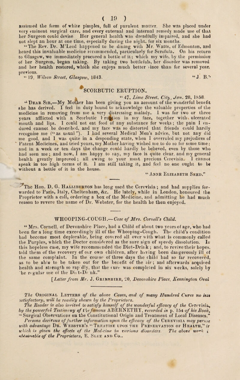 ( 10 ) assumed tlie form of white pimples, full of purulent matter. She was placed under very eminent surgical care, and every external and internal remedy made use of that her Surgeon could devise Her general health w as dreadfully impaired, and she had not slept an hour at one time, especially during the night, for six months. “The Rev. Dr. M’Leod happened to be dining with Mr. Watts, of Edmonton, and heard this invaluable medicine recommended, particularly for Scrofula. On his return to Glasgow, we immediately procured a bottle of it; which my wife, by the permission of her Surgeon, began taking. By taking two bottlefuls, her disorder was removed and her health restored, which she enjoys much better rince than for several yean previous. “ 19, Wilson Street, Glasgow, 1843. “ J. B.’’ scorbutic eruption. “ 47, Lime Street, City, Jan. 28, 1858. “Dear Sir,—My Mother has been giving you an account of the wonderful benefit she has derived. I feel in duty bound to acknowledge the valuable properties of the medicine in removing from me a very distressing malady. 1 was for two or three years afflicted with a Scorbutic 1 ruction in my face, together with ulcerated mouth and lips. I could not eat food of any substance for weeks ; the pain I en¬ dured cannot be described, and my face was so distorted that friends could hardly recognise me (“as usual”). I had several Medical Men’s advice, but not any did me good, and 1 was quite in a desponding state, when I overruled my prejudices of ' Patent Medicines, and tried yours, my Mother having wished me to do so for some time; and in a week or ten days the change could hardly be believed, even by those who had seen me; and now, I am happy to say, my face is quite clear, and my general health greatly improved; all owing to your most precious Cerevisia. I cannot speak in too high terms of it. I am still taking it, and feel no one ought to be without a bottle of it in the house. “ Anne Elizabeth Seed.” ^The Hon. D. G. Halliburton has long used the Cerevisia; and had supplies for¬ warded to Paris, Italy, Cheltenham, &c. He lately, while in London, honoured the Proprietor with a call, ordering a box of the Medicine, and admitting he had much reason to revere the name of Dr. Webster, for the health he then enjoyed. / WHOOPING-COUGH.— Case of Mrs. Cornell's Child. “ Mrs. Cornell, of Devonshire Place, had a Child of about two years of age, who had been fora long time exceedingly ill of the Whooping-Cough. The child’s condition had become most deplorable, being covtred all over with what is commonly called the Purples, which the Doctor considered as the sure sign of speedy dissolution. In this hopeless case, my wife recommended the Diet-Drink ; and, to revive their hopes, told them of the recovery of our own children, after having been dangerously ill of the same complaint. In the course of three days the child had so far recovered, as to be able to be taken out for the benefit of the air; and afterwards acquired health and strength so rap dly, that the (ure was completed in six weeks, solely by he r< gular use of the Diit-Dr nk.” [Letter from Mr. J. Grimshire, 20, Devonshire Place, Kennington Oval The Original Letters of the above Cases, and of many Hundred Cures no less satisfactory^ will be readily shewn by the Proprietors. The Reader is also invited to satisfy himself of the wonderful efficacy of the Cerevisia, by the powerful Testimony of t h e famous ABERNETHY, recorded in p. 154 of his Book, “ Surgical Observations on the Constitutional Origin and Treatment of Local Diseases.” Persons desirous of Jurther information upon the efficacy of the Cerevisia may pernse with advantage Dr. Webster’s “Treatise upon the Preservation of Health,” which is given the effects of the Medicine in various disorders. The above wo^k t eJuaitusble of the Proprietors, E. Slice and Co..