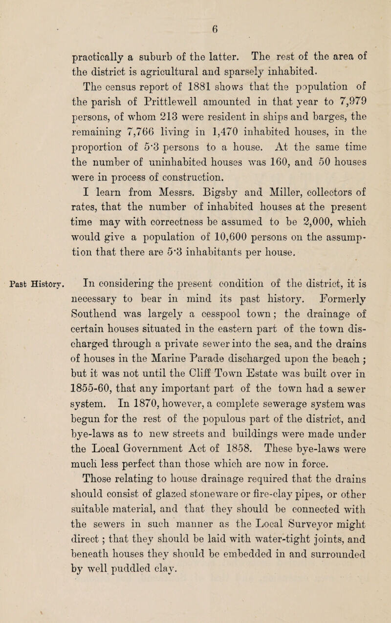 practically a suburb of the latter. The rest of the area of the district is agricultural and sparsely inhabited. The census report of 1881 shows that the population of the parish of Prittlewell amounted in that year to 7,979 persons, of whom 213 were resident in ships and barges, the remaining 7,766 living in 1,470 inhabited houses, in the proportion of 5*3 persons to a house. At the same time the number of uninhabited houses was 160, and 50 houses were in process of construction. I learn from Messrs. Bigsby and Miller, collectors of rates, that the number of inhabited houses at the present time may with correctness be assumed to be 2,000, which would give a population of 10,600 persons on the assump¬ tion that there are 5*3 inhabitants per house. Past; History. In considering the present condition of the district, it is necessary to bear in mind its past history. Formerly Southend was largely a cesspool town; the drainage of certain houses situated in the eastern part of the town dis¬ charged through a private sewer into the sea, and the drains of houses in the Marine Parade discharged upon the beach ; but it was not until the Cliff Town Estate was built over in 1855-60, that any important part of the town had a sewer system. In 1870, however, a complete sewerage system was begun for the rest of the populous part of the district, and bye-laws as to new streets and buildings were made under the Local Government Act of 1858. These bye-laws were much less perfect than those which are now in force. Those relating to house drainage required that the drains should consist of glazed stoneware or fire-clay pipes, or other suitable material, and that they should be connected with the sewers in such maimer as the Local Surveyor might direct ; that they should be laid with water-tight joints, and beneath houses they should be embedded in and surrounded by well puddled clay.