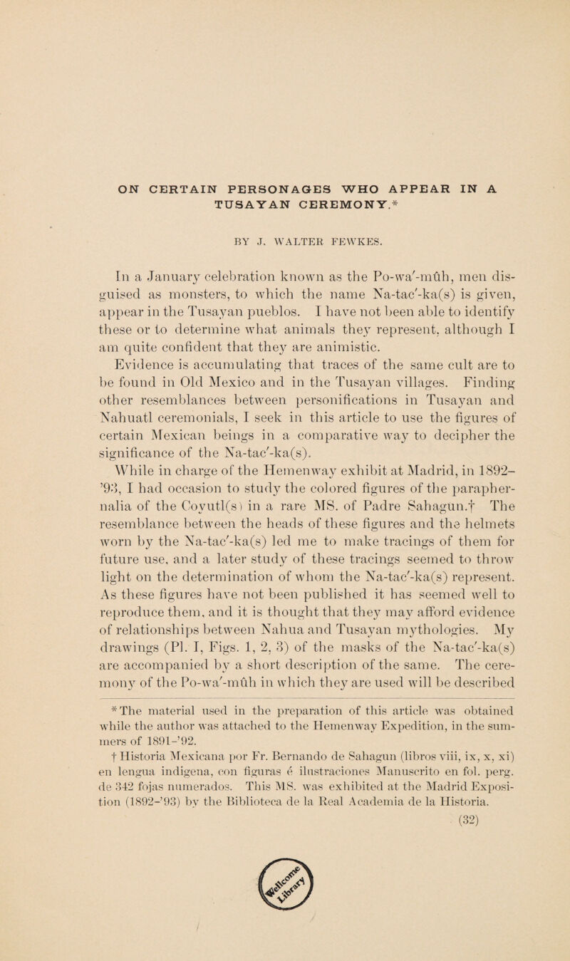 ON CERTAIN PERSONAGES WHO APPEAR IN A TUSAYAN CEREMONY.* BY J. WALTER FEWKES. In a January celebration known as the Po-wa'-muh, men dis¬ guised as monsters, to which the name Na-tac'-ka(s) is given, appear in the Tusayan pueblos. I have not been able to identify these or to determine what animals they represent, although I am quite confident that they are animistic. Evidence is accumulating that traces of the same cult are to be found in Old Mexico and in the Tusayan villages. Finding other resemblances between personifications in Tusayan and Nahuatl ceremonials, I seek in this article to use the figures of certain Mexican beings in a comparative way to decipher the significance of the Na-tac'-ka(s). While in charge of the Hemenway exhibit at Madrid, in 1892— ’93, I had occasion to study the colored figures of the parapher¬ nalia of the Covutl(s) in a rare MS. of Padre Sahagun.f The resemblance between the heads of these figures and the helmets worn by the Na-tac'-ka(s) led me to make tracings of them for future use, and a later studv of these tracings seemed to throw light on the determination of whom the Na-tac'-ka(s) represent. As these figures have not been published it has seemed well to reproduce them, and it is thought that they may afford evidence of relationships between Nahua and Tusayan mythologies. My drawings (PI. I, Figs. 1, 2, 3) of the masks of the Na-tac'-ka(s) are accompanied by a short description of the same. The cere¬ mony of the Po-wa'-muh in which they are used will be described *The material used in the preparation of this article was obtained while the author was attached to the Hemenway Expedition, in the sum¬ mers of 1891-92. tHistoria Mexicana por Fr. Bernando de Sahagun (libros viii, ix, x, xi) en lengua indigena, con figuras e ilnstraciones Manuscrito en fob perg. de 342 fojas numerados. This MS. was exhibited at the Madrid Exposi¬ tion (1892- 93) by the Biblioteca de la Real Academia de la Historia,