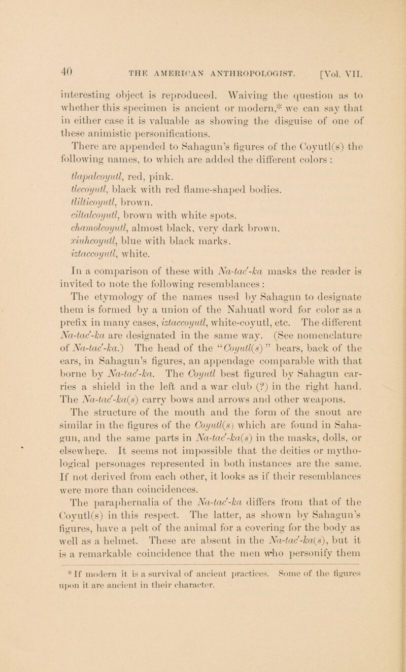 interesting object is reproduced. Waiving the question as to whether this specimen is ancient or modern,* we can say that in either case it is valuable as showing the disguise of one of these animistic personifications. There are appended to SahaguiTs figures of the Coyutl(s) the following names, to which are added the different colors : tlapalcoyutl, red, pink. tlecoyutl, black with red flame-shaped bodies. tlilticoyutl, brow n. ciltalcoyutl, brown with white spots. chamolcoyutl, almost black, very dark brown. xiuhcoyull, blue with black marks. iztaccoyutl, white. In a comparison of these with Na-tac'-ha masks the reader is invited to note the following resemblances : The etjmiology of the names used by Sahagun to designate them is formed by a union of the Nahuatl word for color as a prefix in many cases, iztaccoyutl, white-coyutl, etc. The different Na-tac'-ha are designated in the same way. (See nomenclature of Na-tac'-ha.) The head of the uCoyutl(s) ” bears, back of the ears, in Sahagun’s figures, an appendage comparable with that borne by Na-tac'-ha. The Coyutl best figured by Sahagun car¬ ries a shield in the left and a war club (?) in the right hand. The Na-tac'-ka{s) carry bows and arrows and other weapons. The structure of the mouth and the form of the snout are similar in the figures of the Coyutl(s) which are found in Saha¬ gun, and the same parts in Nci-tac-Jca(s) in the masks, dolls, or elsewhere. It seems not impossible that the deities or mytho¬ logical personages represented in both instances are the same. If not derived from each other, it looks as if their resemblances were more than coincidences. The paraphernalia of the Na-tac'-ha differs from that of the Coyutl(s) in this respect. The latter, as shown by Sahagun’s figures, have a pelt of the animal for a covering for the body as well as a helmet. These are absent in the Na-tac'-ha{s), but it is a remarkable coincidence that the men wTlo personify them * If modern it is a survival of ancient practices, upon it are ancient in their character. Some of the figures