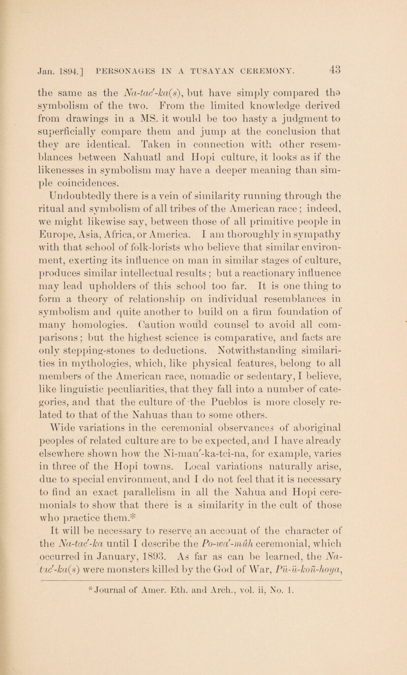 the same as the Na-tac'-ka(s), hut have simply compared tho symbolism of the two. From the limited knowledge derived from drawings in a MS. it would be too hasty a judgment to superficially compare them and jump at the conclusion that they are identical. Taken in connection with other resem¬ blances between Nahuatl and Hopi culture, it looks as if the likenesses in symbolism may have a deeper meaning than sim¬ ple coincidences. Undoubtedly there is a vein of similarity running through the ritual and symbolism of all tribes of the American race; indeed, we might likewise say, between those of all primitive people in Europe, Asia, Africa, or America. I am thoroughly in sympathy with that school of folk-lorists who believe that similar environ¬ ment, exerting its influence on man in similar stages of culture, produces similar intellectual results; but a reactionary influence may lead upholders of this school too far. It is one thing to form a theory of relationship on individual resemblances in symbolism and quite another to build on a firm foundation of many homologies. Caution would counsel to avoid all com¬ parisons ; but the highest science is comparative, and facts are only stepping-stones to deductions. Notwithstanding similari¬ ties in mythologies, which, like physical features, belong to all members of the American race, nomadic or sedentary, I believe, like linguistic peculiarities, that they fall into a number of cate¬ gories, and that the culture of the Pueblos is more closely re¬ lated to that of the Nahuas than to some others. Wide variations in the ceremonial observances of aboriginal peoples of related culture are to be expected, and I have already elsewhere shown how the Ni-man'-ka-tci-na, for example, varies in three of the Hopi towns. Local variations naturally arise, due to special environment, and I do not feel that it is necessary to find an exact parallelism in all the Naliua and Hopi cere¬ monials to show that there is a similarity in the cult of those who practice them.* It will be necessary to reserve an account of the character of the Na-tac'-ka until 1 describe the Po-wa'-muh ceremonial, which occurred in January, 1893. As far as can be learned, the Nci- tric'-ka(s) were monsters killed by the God of War, Pu-u-kon-hoya, * Journal of Artier. Etli, and Arch., vol. ii, No. 1.